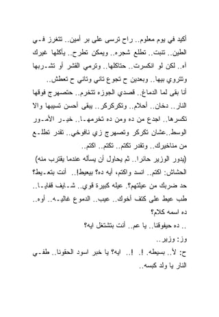 ‫ﺃﻜﻴﺩ ﻓﻲ ﻴﻭﻡ ﻤﻌﻠﻭﻡ.. ﺭﺍﺡ ﺘﺭﺴﻰ ﻋﻠﻰ ﺒﺭ ﺃﻤﻴﻥ.. ﺘﺘﻐﺭﺯ ﻓـﻲ‬
‫ﺍﻟﻁﻴﻥ.. ﺘﻨﺒﺕ.. ﺘﻁﻠﻊ ﺸﺠﺭﻩ.. ﻭﻴﻤﻜﻥ ﺘﻁﺭﺡ.. ﻴﺄﻜﻠﻬﺎ ﻏﻴﺭﻙ‬
‫ﺁﻩ.. ﻟﻜﻥ ﻟﻭ ﺍﻨﻜﺴﺭﺕ.. ﺤﺘﺎﻜﻠﻬﺎ.. ﻭﺘﺭﻤﻲ ﺍﻟﻘﺸﺭ ﺃﻭ ﺘﺸـﺭﺒﻬﺎ‬
    ‫ﻭﺘﺘﺭﻭﻱ ﺒﻴﻬﺎ.. ﻭﺒﻌﺩﻴﻥ ﺡ ﺘﺠﻭﻉ ﺘﺎﻨﻲ ﻭﺘﺎﻨﻲ ﺡ ﺘﻌﻁﺵ..‬
‫ﺃﻨﺎ ﺒﻘﻰ ﻟﻤﺎ ﺍﻟﺩﻤﺎﻍ.. ﻗﺼﺩﻱ ﺍﻟﺠﻭﺯﻩ ﺘﺘﺨﺭﻡ.. ﺤﺘﺼﻬﺭﺝ ﻓﻭﻗﻬﺎ‬
‫ﺍﻟﻨﺎﺭ.. ﺩﺨﺎﻥ.. ﺃﺤﻼﻡ.. ﻭﺘﻜﺭﻜﺭﻜﺭ.. ﻴﺒﻘﻰ ﺃﺤﺴﻥ ﺘﺴﻴﺒﻬﺎ ﻭﺍﻻ‬
‫ﺘﻜﺴﺭﻫﺎ.. ﺍﺠﺩﻉ ﻤﻥ ﺩﻩ ﻭﻤﻥ ﺩﻩ ﺘﺨﺭﻤﻬـﺎ.. ﺨﻴـﺭ ﺍﻷﻤـﻭﺭ‬
‫ﺍﻟﻭﺴﻁ..ﻋﺸﺎﻥ ﺘﻜﺭﻜﺭ ﻭﺘﺼﻬﺭﺝ ﺯﻱ ﻨﺎﻓﻭﺨﻲ.. ﺘﻘﺩﺭ ﺘﻁﻠـﻊ‬
                 ‫ﻤﻥ ﻤﻨﺎﺨﻴﺭﻙ.. ﻭﺘﻘﺩﺭ ﺘﻜﺘﻡ.. ﺘﻜﺘﻡ.. ﺍﻜﺘﻡ..‬
‫)ﻴﺩﻭﺭ ﺍﻟﻭﺯﻴﺭ ﺤﺎﺌﺭﺍ.. ﺜﻡ ﻴﺤﺎﻭل ﺃﻥ ﻴﺴﺄﻟﻪ ﻋﻨﺩﻤﺎ ﻴﻘﺘﺭﺏ ﻤﻨﻪ(‬
‫ﺍﻟﺤﺸﺎﺵ: ﺍﻜﺘﻡ.. ﺍﻨﺴﺩ ﻭﺍﻜﺘﻡ، ﺃﻴﻪ ﺩﻩ؟ ﺒﻴﻌﻴﻁ!.. ﺃﻨﺕ ﺒﺘﻌـﻴﻁ؟‬
‫ﺤﺩ ﻀﺭﺒﻙ ﻤﻥ ﻋﻴﻠﺘﻬﻡ؟. ﻋﻴﻠﻪ ﻜﺒﻴﺭﺓ ﻗﻭﻱ.. ﺸـﺎﻴﻑ ﻗﻔﺎﻴـﺎ..‬
‫ﻁﺏ ﻋﻴﻁ ﻋﻠﻰ ﻜﺘﻑ ﺃﺨﻭﻙ.. ﻋﻴﺏ.. ﺍﻟﺩﻤﻭﻉ ﻏﺎﻟﻴـﻪ.. ﺃﻭﻩ..‬
                                           ‫ﺩﻩ ﺍﺴﻤﻪ ﻜﻼﻡ؟‬
                  ‫.. ﺩﻩ ﺤﻴﻔﻭﻗﻨﺎ.. ﻴﺎ ﻋﻡ.. ﺃﻨﺕ ﺒﺘﺸﺘﻐل ﺍﻴﻪ؟‬
                                             ‫ﻭﺯ: ﻭﺯﻴﺭ..‬
‫ﺡ: ﻷ.. ﺒﺴﻴﻁﻪ. !. !.. ﺍﻴﻪ؟ ﻴﺎ ﺨﺒﺭ ﺍﺴﻭﺩ ﺍﻟﺤﻘﻭﻨﺎ.. ﻁﻔـﻲ‬
                                      ‫ﺍﻟﻨﺎﺭ ﻴﺎ ﻭﻟﺩ ﻜﺒﺴﻪ..‬
 