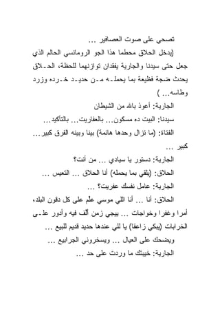 ‫ﺘﺼﺤﻲ ﻋﻠﻰ ﺼﻭﺕ ﺍﻟﻌﺼﺎﻓﻴﺭ …‬
‫)ﻴﺩﺨل ﺍﻟﺤﻼﻕ ﻤﺤﻁﻤﺎ ﻫﺫﺍ ﺍﻟﺠﻭ ﺍﻟﺭﻭﻤﺎﻨﺴﻲ ﺍﻟﺤﺎﻟﻡ ﺍﻟﺫﻱ‬
‫ﺠﻌل ﺤﺘﻰ ﺴﻴﺩﻨﺎ ﻭﺍﻟﺠﺎﺭﻴﺔ ﻴﻔﻘﺩﺍﻥ ﺘﻭﺍﺯﻨﻬﻤﺎ ﻟﻠﺤﻅﺔ، ﺍﻟﺤـﻼﻕ‬
‫ﻴﺤﺩﺙ ﻀﺠﺔ ﻓﻅﻴﻌﺔ ﺒﻤﺎ ﻴﺤﻤﻠـﻪ ﻤـﻥ ﺤﺩﻴـﺩ ﺨـﺭﺩﻩ ﻭﺯﺭﺩ‬
                                             ‫ﻭﻁﺎﺴﻪ… (‬
                      ‫ﺍﻟﺠﺎﺭﻴﺔ: ﺃﻋﻭﺫ ﺒﺎﷲ ﻤﻥ ﺍﻟﺸﻴﻁﺎﻥ‬
   ‫ﺴﻴﺩﻨﺎ: ﺍﻟﺒﻴﺕ ﺩﻩ ﻤﺴﻜﻭﻥ… ﺒﺎﻟﻌﻔﺎﺭﻴﺕ… ﺒﺎﻟﺘﺄﻜﻴﺩ…‬
‫ﺍﻟﻔﺘﺎﺓ: )ﻤﺎ ﺘﺯﺍل ﻭﺤﺩﻫﺎ ﻫﺎﺌﻤﺔ( ﺒﻴﻨﺎ ﻭﺒﻴﻨﻪ ﺍﻟﻔﺭﻕ ﻜﺒﻴﺭ…‬
                                                ‫ﻜﺒﻴﺭ …‬
               ‫ﺍﻟﺠﺎﺭﻴﺔ: ﺩﺴﺘﻭﺭ ﻴﺎ ﺴﻴﺎﺩﻱ … ﻤﻥ ﺃﻨﺕ؟‬
   ‫ﺍﻟﺤﻼﻕ: )ﻴﻠﻘﻲ ﺒﻤﺎ ﻴﺤﻤﻠﻪ( ﺃﻨﺎ ﺍﻟﺤﻼﻕ … ﺍﻟﺘﻌﻴﺱ …‬
                    ‫ﺍﻟﺠﺎﺭﻴﺔ: ﻋﺎﻤل ﻨﻔﺴﻙ ﻋﻔﺭﻴﺕ؟ …‬
‫ﺍﻟﺤﻼﻕ: ﺃﻨﺎ … ﺃﻨﺎ ﺍﻟﻠﻲ ﻤﻭﺴﻲ ﻋﻠﻡ ﻋﻠﻰ ﻜل ﺩﻗﻭﻥ ﺍﻟﺒﻠﺩ،‬
                    ‫‪‬ﱢ‬
‫ﺃﻤﺭﺍ ﻭﻏﻔﺭﺍ ﻭﺨﻭﺍﺠﺎﺕ … ﻴﻴﺠﻲ ﺯﻤﻥ ﺃﻟﻑ ﻓﻴﻪ ﻭﺃﺩﻭﺭ ﻋﻠـﻰ‬
                ‫َﱢ‬
    ‫ﺍﻟﺨﺭﺍﺒﺎﺕ )ﻴﺒﻜﻲ ﺯﺍﻋﻘﺎ( ﻴﺎ ﻟﻠﻲ ﻋﻨﺩﻫﺎ ﺤﺩﻴﺩ ﻗﺩﻴﻡ ﻟﻠﺒﻴﻊ …‬
     ‫ﻭﻴﻀﺤﻙ ﻋﻠﻰ ﺍﻟﻌﻴﺎل … ﻭﻴﺴﺨﺭﻭﻨﻲ ﺍﻟﺠﺭﺍﺒﻴﻊ …‬
               ‫ﺍﻟﺠﺎﺭﻴﺔ: ﺨﻴﺒﺘﻙ ﻤﺎ ﻭﺭﺩﺕ ﻋﻠﻰ ﺤﺩ …‬
 