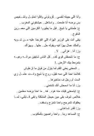 ‫ﻭﺃﻨﺎ ﺍﻟﻠﻲ ﺠﻴﺒﺘﻪ ﻟﻨﻔﺴﻲ.. ﻜﺭﻭﺘﻭﻨﻲ ﻭﻗﺎﻟﻭﺍ ﺘﻤﺜﻴـل ﻭﺘﺸـﺨﻴﺹ‬
    ‫ﺒﺱ ﺒﺭﻀﻪ ﺃﻨﺎ ﻁﻤﻌﺕ.. ﻭﺍﺴﺘﺎﻫل.. ﺤﻴﺸﻨﻘﻭﻨﻲ ﺍﻟﻤﻐﺭﺏ..‬
‫ﺡ: ﻁﻤﻨﺘﻨﻲ ﻴﺎ ﺸﻴﺦ.. ﻗﺒل ﻤﺎ ﻴﻁﻴﺭﻭﺍ ﺍﻟﻜﺭﺴﻴﻥ ﺍﻟﻠﻲ ﻤﻌﻤـﺭﻴﻥ‬
                                              ‫ﺍﻟﻨﺎﻓﻭﺥ..‬
‫ﻴﺒﻘﻰ ﺃﻨﺕ ﺒﻘﻰ ﺍﻟﻭﺯﻴﺭ ﺍﻟﻬﺯﺃﻩ ﺍﻟﻠﻲ ﺍﺘﻔﺭﺠﻨﺎ ﻋﻠﻴﻪ ﻤـﻥ ﺸـﻭﻴﻪ‬
        ‫ﻭﺍﻟﻤﻠﻙ ﻋﻤﺎل ﻴﻬﺯﺃ ﻓﻴﻪ ﻭﻴﻘﻭﻟﻪ ﺤل.. ﺤﻠﻬﺎ.. ﻭﻴﻬﺯﺃﻙ‬
                                ‫ﻭﺯ: ﺃﻨﺎ.. ﻫﺯﺃﻨﻲ.. ﻻ..‬
‫ﺡ: ﻤﺎ ﺘﺘﺤﻤﻘﺵ ﻗﻭﻱ ﻜﺩﻩ.. ﻜل ﺍﻟﻨﺎﺱ ﺸﺎﻴﻔﻴﻥ ﻤﺭﺍﺘـﻪ ﻭﻫﻴـﻪ‬
                                 ‫ﺒﺘﻤﺭﻤﻁ ﺒﻴﻙ ﺍﻷﺭﺽ..!‬
        ‫.. ﺍﺸﻤﻌﻨﻰ ﻴﻌﻨﻲ ﺍﻟﻘﻠﻡ ﻟﻤﺎ ﻴﻨﺯل ﻤﻥ ﻓﻭﻕ ﻤﺎ ﺘﺯﻋﻠﻭﺵ‬
‫ﻜﻼﻤﻨﺎ ﺍﺤﻨﺎ ﺍﻟﻠﻲ ﺩﻤﻪ ﺘﻘﻴل، ﺭﻭﺡ ﻴﺎ ﺸﻴﺦ ﻭﺍﻨـﺕ ﻋﺎﻤـل ﺯﻱ‬
                            ‫ﺍﻟﺴﺕ ﺃﻡ ﺭﺠل ﻑ ﻤﻨﺎﺨﻴﺭﻫﺎ..‬
                        ‫ﻭﺯ: ﺃﻨﺎ ﻤﺎ ﺍﺴﻤﺤﺵ ﺃﻨﻙ ﺘﺸﺘﻤﻨﻲ..‬
 ‫ﺡ: ﺍﻴﺸﻤﻌﻨﻰ ﻗﺒﻠﺕ ﻤﻨﻪ ﻫﻭﻩ.. ﻫﻪ.. ﻤﺎ ﺍﺤﻨﺎ ﺒﺭﻀﻪ ﻤﻌﻠﻤﻴﻥ..‬
‫ﺨﻼﺹ ﺸﻭﻑ ﺒﻘﻰ ﻤﻴﻥ ﺤﻴﺤل ﺍﻟﻤﺸﻜﻠﺔ ﻭﺍﺒﻘﻰ ﻗـﺎﺒﻠﻨﻲ، ﻟﻤـﺎ‬
                   ‫ﻴﻌﻠﻘﻭﻙ ﺘﺘﻤﺭﺠﺢ ﻭﺍﺤﻨﺎ ﻨﺘﻤﺯﺝ ﻭﻨﺴﻘﻑ..‬
                                   ‫ﻭﺯ: ﺘﻘﺩﺭ ﺘﺴﺎﻋﺩﻨﻲ..‬
             ‫ﺡ: ﺍﻟﻤﺴﺎﻋﺩ ﺭﺒﻨﺎ.. ﻭﺍﺤﻨﺎ ﺭﺍﻀﻴﻴﻥ ﺒﺎﻟﻤﻜﺘﻭﺏ..‬
 