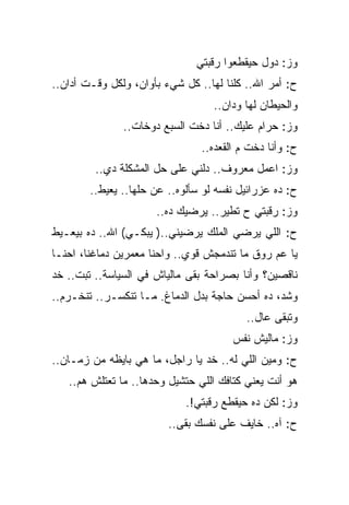 ‫ﻭﺯ: ﺩﻭل ﺤﻴﻘﻁﻌﻭﺍ ﺭﻗﺒﺘﻲ‬
‫ﺡ: ﺃﻤﺭ ﺍﷲ.. ﻜﻠﻨﺎ ﻟﻬﺎ.. ﻜل ﺸﻲﺀ ﺒﺄﻭﺍﻥ، ﻭﻟﻜل ﻭﻗـﺕ ﺃﺩﺍﻥ..‬
                                   ‫ﻭﺍﻟﺤﻴﻁﺎﻥ ﻟﻬﺎ ﻭﺩﺍﻥ..‬
               ‫ﻭﺯ: ﺤﺭﺍﻡ ﻋﻠﻴﻙ.. ﺃﻨﺎ ﺩﺨﺕ ﺍﻟﺴﺒﻊ ﺩﻭﺨﺎﺕ..‬
                                ‫ﺡ: ﻭﺃﻨﺎ ﺩﺨﺕ ﻡ ﺍﻟﻘﻌﺩﻩ..‬
         ‫ﻭﺯ: ﺍﻋﻤل ﻤﻌﺭﻭﻑ.. ﺩﻟﻨﻲ ﻋﻠﻰ ﺤل ﺍﻟﻤﺸﻜﻠﺔ ﺩﻱ..‬
        ‫ﺡ: ﺩﻩ ﻋﺯﺭﺍﺌﻴل ﻨﻔﺴﻪ ﻟﻭ ﺴﺄﻟﻭﻩ.. ﻋﻥ ﺤﻠﻬﺎ.. ﻴﻌﻴﻁ..‬
                      ‫ﻭﺯ: ﺭﻗﺒﺘﻲ ﺡ ﺘﻁﻴﺭ.. ﻴﺭﻀﻴﻙ ﺩﻩ..‬
‫ﺡ: ﺍﻟﻠﻲ ﻴﺭﻀﻲ ﺍﻟﻤﻠﻙ ﻴﺭﻀﻴﻨﻲ..) ﻴﺒﻜـﻲ( ﺍﷲ.. ﺩﻩ ﺒﻴﻌـﻴﻁ‬
‫ﻴﺎ ﻋﻡ ﺭﻭﻕ ﻤﺎ ﺘﻨﺩﻤﺠﺵ ﻗﻭﻱ.. ﻭﺍﺤﻨﺎ ﻤﻌﻤﺭﻴﻥ ﺩﻤﺎﻏﻨﺎ، ﺍﺤﻨـﺎ‬
‫ﻨﺎﻗﺼﻴﻥ؟ ﻭﺃﻨﺎ ﺒﺼﺭﺍﺤﺔ ﺒﻘﻰ ﻤﺎﻟﻴﺎﺵ ﻓﻲ ﺍﻟﺴﻴﺎﺴﺔ.. ﺘﺒﺕ.. ﺨﺩ‬
‫ﻭﺸﺩ، ﺩﻩ ﺃﺤﺴﻥ ﺤﺎﺠﺔ ﺒﺩل ﺍﻟﺩﻤﺎﻍ. ﻤـﺎ ﺘﻨﻜﺴـﺭ.. ﺘﻨﺨـﺭﻡ..‬
                                          ‫ﻭﺘﺒﻘﻰ ﻋﺎل..‬
                                       ‫ﻭﺯ: ﻤﺎﻟﻴﺵ ﻨﻔﺱ‬
‫ﺡ: ﻭﻤﻴﻥ ﺍﻟﻠﻲ ﻟﻪ.. ﺨﺩ ﻴﺎ ﺭﺍﺠل، ﻤﺎ ﻫﻲ ﺒﺎﻴﻅﻪ ﻤﻥ ﺯﻤـﺎﻥ..‬
   ‫ﻫﻭ ﺃﻨﺕ ﻴﻌﻨﻲ ﻜﺘﺎﻓﻙ ﺍﻟﻠﻲ ﺤﺘﺸﻴل ﻭﺤﺩﻫﺎ.. ﻤﺎ ﺘﻌﺘﻠﺵ ﻫﻡ..‬
                             ‫ﻭﺯ: ﻟﻜﻥ ﺩﻩ ﺤﻴﻘﻁﻊ ﺭﻗﺒﺘﻲ!.‬
                         ‫ﺡ: ﺁﻩ.. ﺨﺎﻴﻑ ﻋﻠﻰ ﻨﻔﺴﻙ ﺒﻘﻰ..‬
 