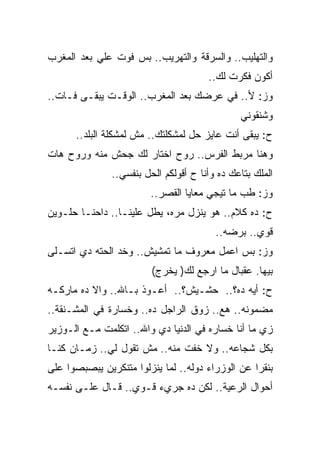 ‫ﻭﺍﻟﺘﻬﻠﻴﺏ.. ﻭﺍﻟﺴﺭﻗﺔ ﻭﺍﻟﺘﻬﺭﻴﺏ.. ﺒﺱ ﻓﻭﺕ ﻋﻠﻲ ﺒﻌﺩ ﺍﻟﻤﻐﺭﺏ‬
           ‫‪‬‬
                                       ‫ﺃﻜﻭﻥ ﻓﻜﺭﺕ ﻟﻙ..‬
‫ﻭﺯ: ﻷ.. ﻓﻲ ﻋﺭﻀﻙ ﺒﻌﺩ ﺍﻟﻤﻐﺭﺏ.. ﺍﻟﻭﻗـﺕ ﻴﺒﻘـﻰ ﻓـﺎﺕ..‬
                                               ‫ﻭﺸﻨﻘﻭﻨﻲ‬
      ‫ﺡ: ﻴﺒﻘﻰ ﺃﻨﺕ ﻋﺎﻴﺯ ﺤل ﻟﻤﺸﻜﻠﺘﻙ.. ﻤﺵ ﻟﻤﺸﻜﻠﺔ ﺍﻟﺒﻠﺩ..‬
‫ﻭﻫﻨﺎ ﻤﺭﺒﻁ ﺍﻟﻔﺭﺱ.. ﺭﻭﺡ ﺍﺨﺘﺎﺭ ﻟﻙ ﺠﺤﺵ ﻤﻨﻪ ﻭﺭﻭﺡ ﻫﺎﺕ‬
               ‫ﺍﻟﻤﻠﻙ ﺒﺘﺎﻋﻙ ﺩﻩ ﻭﺃﻨﺎ ﺡ ﺃﻗﻭﻟﻜﻡ ﺍﻟﺤل ﺒﻨﻔﺴﻲ..‬
                        ‫ﻭﺯ: ﻁﺏ ﻤﺎ ﺘﻴﺠﻲ ﻤﻌﺎﻴﺎ ﺍﻟﻘﺼﺭ..‬
‫ﺡ: ﺩﻩ ﻜﻼﻡ.. ﻫﻭ ﻴﻨﺯل ﻤﺭﻩ، ﻴﻁل ﻋﻠﻴﻨـﺎ.. ﺩﺍﺤﻨـﺎ ﺤﻠـﻭﻴﻥ‬
                                         ‫ﻗﻭﻱ.. ﺒﺭﻀﻪ..‬
‫ﻭﺯ: ﺒﺱ ﺍﻋﻤل ﻤﻌﺭﻭﻑ ﻤﺎ ﺘﻤﺸﻴﺵ.. ﻭﺨﺩ ﺍﻟﺤﺘﻪ ﺩﻱ ﺍﺘﺴـﻠﻰ‬
                         ‫ﺒﻴﻬﺎ. ﻋﻘﺒﺎل ﻤﺎ ﺍﺭﺠﻊ ﻟﻙ) ﻴﺨﺭﺝ(‬
‫ﺡ: ﺃﻴﻪ ﺩﻩ؟.. ﺤﺸـﻴﺵ؟.. ﺃﻋـﻭﺫ ﺒـﺎﷲ.. ﻭﺍﻻ ﺩﻩ ﻤﺎﺭﻜـﻪ‬
‫ﻤﻀﻤﻭﻨﻪ.. ﻫﻊ.. ﺯﻭﻕ ﺍﻟﺭﺍﺠل ﺩﻩ.. ﻭﺨﺴﺎﺭﺓ ﻓﻲ ﺍﻟﻤﺸـﻨﻘﺔ..‬
‫ﺯﻱ ﻤﺎ ﺃﻨﺎ ﺨﺴﺎﺭﻩ ﻓﻲ ﺍﻟﺩﻨﻴﺎ ﺩﻱ ﻭﺍﷲ.. ﺍﺘﻜﻠﻤﺕ ﻤـﻊ ﺍﻟـﻭﺯﻴﺭ‬
‫ﺒﻜل ﺸﺠﺎﻋﻪ.. ﻭﻻ ﺨﻔﺕ ﻤﻨﻪ.. ﻤﺵ ﺘﻘﻭل ﻟﻲ.. ﺯﻤـﺎﻥ ﻜﻨـﺎ‬
‫ﺒﻨﻘﺭﺍ ﻋﻥ ﺍﻟﻭﺯﺭﺍﺀ ﺩﻭﻟﻪ.. ﻟﻤﺎ ﻴﻨﺯﻟﻭﺍ ﻤﺘﻨﻜﺭﻴﻥ ﻴﺒﺼﺒﺼﻭﺍ ﻋﻠﻰ‬
‫ﺃﺤﻭﺍل ﺍﻟﺭﻋﻴﺔ.. ﻟﻜﻥ ﺩﻩ ﺠﺭﻱﺀ ﻗـﻭﻱ.. ﻗـﺎل ﻋﻠـﻰ ﻨﻔﺴـﻪ‬
 