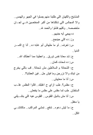 ‫ﺍﻟﻤﺸﺎﻴﺦ ﻭﺍﻟﻜﻬﺎﻥ ﺍﻟﻠﻲ ﻁﻠﺒﻨﺎ ﻤﻨﻬﻡ ﻴﺼﻠﻭﺍ ﻓﻲ ﺍﻟﺠﻬﺭ ﻭﺍﻟﻬﻤﺱ..‬
‫ﻭﺍﻻ ﺍﻟﻤﺠﺎﻟﺱ ﺍﻟﻠﻲ ﺸﻜﻠﻨﺎﻫﺎ ﻤﻥ ﺃﻜﺒﺭ ﺍﻟﻤﺨﺘﺼﻴﻥ ﻓـﻲ ﻟﺠـﺎﻥ‬
                     ‫ﻤﺘﺨﺼﺼﻪ.. ﻭﻜﻠﻬﻡ ﻓﺸﻠﻭﺍ ﻭﺍﻟﺤﻤﺩ ﷲ..‬
                               ‫ﺩﻩ ﻴﻴﺠﻲ ﺃﻴﻪ ﺠﻨﺒﻬﻡ..‬
                               ‫ﻭﺯ: ﺩﻩ ﺍﻟﻠﻲ ﺤﻴﻨﺠﺢ..‬
‫ﺱ: ﺘﻌﺭﻑ.. ﻟﻭ ﻤﺎ ﺤﻠﻬﺎﺵ ﺃﺒﻭ ﻏﺎﺒﻪ ﺩﻩ.. ﺃﻨﺎ ﺡ ﺍﻜﺴـﺭ‬
                                                ‫ﺍﻟﺩﻨﻴﺎ..‬
  ‫ﺡ: ﺸﺩ ﻤﻌﺎﻨﺎ ﻨﻔﺱ ﺘﻭﺭﻕ.. ﻭﺍﻋﻁﻴﻨﺎ ﻤﻤﺎ ﺃﻋﻁﺎﻙ ﺍﷲ..‬
                              ‫ﺱ: ﺩﻩ ﺸﺤﺎﺕ ﻜﻤﺎﻥ..‬
‫ﺡ: ﺍﻟﺸﺤﺎﺘﺔ ﻡ ﺍﻟﺴﻼﻁﻴﻥ ﻤﺵ ﺸﺤﺎﺘﺔ.. ﻗﺏ ﺒﺎﻟﻠﻲ ﻴﺨﺭﺝ‬
       ‫ﻤﻥ ﺍﻴﺩﻙ ﻭﺍﻻ ﻨﺯﺭﺠﻥ ﻭﻤﺎ ﻓﻴﺵ ﺤل.. ﻓﻴﻥ ﺍﻟﻌﻁﺎﻴﺎ؟. .‬
                               ‫ﺱ: ﺃﻨﺎ ﻤﺎ ﻤﻌﺎﻴﻴﺵ..‬
‫ﺡ: ﻤﻔﻠﺱ؟. ﻁﺏ ﺍﺯﺍﻱ ﺡ ﺍﻏﻠﺒﻙ.. ﻗﺎﻟﻭﺍ ﺍﻟﻤﻔﻠﺱ ﻏﻠـﺏ‬
            ‫ﺍﻟﺴﻠﻁﺎﻥ. ﻁﺏ ﻟﻤﺎ ﻤﻔﻠﺱ ﻋﻠﻰ ﻤﻔﻠﺱ ﻤﺎ ﻴﻨﻔﻌﺵ..‬
‫ﺱ: ﺃﻨﺎ ﻤﺵ ﺒﺎﺸﻴل ﺍﻟﻔﻠﻭﺱ.. ﺍﻟﻔﻠﻭﺱ ﻫﻴﻪ ﺍﻟﻠﻲ ﺒﺘﺸـﻴﻠﻨﻲ‬
                                               ‫ﻴﺎ ﻤﻐﻔل.‬
‫ﺡ: ﻤﺎ ﻟﻴﺵ ﺩﻋﻭﻩ.. ﺘﺩﻓﻊ.. ﺘﻤﺸﻲ ﺍﻟﻤﺭﺍﻜﺏ.. ﻤﺎﻜﺎﻨﺸـﻲ‬
                                                 ‫ﺍﺘﻜل..‬
 