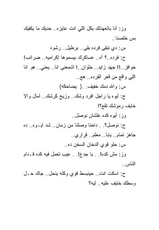 ‫ﻭﺯ: ﺃﻨﺎ ﺒﺎﺘﻌﻬﺩﻟﻙ ﺒﻜل ﺍﻟﻠﻲ ﺍﻨﺕ ﻋﺎﻴﺯﻩ.. ﺤﺩﻴﻙ ﻤﺎ ﻴﻜﻔﻴﻙ‬
                                            ‫ﺒﺱ ﺨﻠﺼﻨﺎ..‬
             ‫ﺱ: ﺩﻱ ﺘﺒﻘﻰ ﻓﺭﺩﻩ ﺒﻘﻰ.. ﺒﺭﻁﻴل.. ﺭﺸﻭﻩ‬
‫ﺡ: ﻓﺭﺩﻩ..؟ ﺁﻩ.. ﻋﺴﺎﻜﺭﻙ ﺒﻴﺴﻤﻭﻫﺎ ﺇﻜﺭﺍﻤﻴﻪ.. ﻀﺭﺍﺌﺏ!‬
‫ﺤﻭﺍﻓﺯ..!! ﺠﻬﺩ ﺯﺍﻴﺩ.. ﺤﻠﻭﺍﻥ..! ﺍﺸﻤﻌﻨﻰ ﺍﻨﺎ.. ﻴﻌﻨﻲ.. ﻫﻭ ﺍﻨﺎ‬
                          ‫ﺍﻟﻠﻲ ﻭﺍﻗﻊ ﻤﻥ ﻗﻌﺭ ﺍﻟﻔﺭﺩﻩ.. ﻫﻊ..‬
                 ‫ﺱ: ﻭﺍﷲ ﺩﻤﻙ ﺨﻔﻴﻑ. .) ﻴﻀﺎﺤﻜﻪ(‬
‫ﺡ: ﺃﻴﻭﻩ ﻴﺎ ﺭﺍﺠل ﺍﻓﺭﺩ ﻭﺸﻙ.. ﻭﺯﻴﺢ ﻜﺭﺸﻙ.. ﺃﻤﺎل ﻭﺍﻻ‬
                                     ‫ﺨﺎﻴﻑ ﺭﻤﻭﺸﻙ ﺘﻘﻊ؟!‬
                       ‫ﻭﺯ: ﺃﻴﻭﻩ ﻜﺩﻩ ﻋﻠﺸﺎﻥ ﻨﻭﺼل..‬
‫ﺡ: ﻨﻭﺼل؟. . ﺩﺍﺤﻨﺎ ﻭﺼﻠﻨﺎ ﻤﻥ ﺯﻤﺎﻥ.. ﺸﺩ ﺍﻴـﻭﻩ.. ﺩﻩ‬
                       ‫ﺠﺎﻫﺯ ﺘﻤﺎﻡ.. ﻴﺎﺒﺎ.. ﻤﻌﻠﻡ.. ﻗﺭﺍﺭﻱ..‬
                    ‫ﺱ: ﺤﻠﻭ ﻗﻭﻱ ﺍﻟﺩﺨﺎﻥ ﺍﻟﺴﺨﻥ ﺩﻩ..‬
‫ﻭﺯ: ﻤﺵ ﻜﺩﻩ!. . ﻴﺎ ﺠﺩﻉ!. . ﻋﻴﺏ ﺘﻌﻤل ﻓﻴﻪ ﻜﺩﻩ ﻗـﺩﺍﻡ‬
                                                 ‫ﺍﻟﻨﺎﺱ..‬
‫ﺡ: ﺍﺴﻜﺕ ﺍﻨﺕ.. ﺤﻴﻨﺒﺴﻁ ﻗﻭﻱ ﻭﻜﻠﻪ ﻴﻨﺤل.. ﺠﺎﻙ ﺤـل‬
                                ‫ﻭﺴﻁﻙ ﺨﺎﻴﻑ ﻋﻠﻴﻪ.. ﻟﻴﻪ؟‬
 