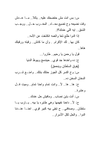 ‫ﺱ: ﺒﺱ ﺍﻨﺕ ﻤﺵ ﺤﺘﻀﺤﻙ ﻋﻠﻴﻪ.. ﻴﺎﻟﻼ.. ﻤـﺎ ﻋـﺩﺵ‬
‫ﻭﻗﺕ ﻨﻀﻴﻌﻪ ﻭﺡ ﺘﻀﻴﻊ ﻤﻌـﺎﻩ.. ﺍﻟﻤﻐـﺭﺏ ﺤـل.. ﻭﻭﺠـﺏ‬
                               ‫ﺍﻟﺸﻨﻕ.. ﺍﻴﻪ ﺍﻟﻠﻲ ﻋﻨﺩﻙ؟!.‬
         ‫ﺇﺫﺍ ﺍﻟﺩﻭﺍ ﻁﻠﻊ ﺸﻔﺎ ﻭﺍﻟﻐﻤﻪ ﺍﻨﻜﺸﻔﺕ ﻋﻥ ﺍﻷﻤﻪ..‬
‫ﻜﺎﻥ ﺒﻬﺎ.. ﻟﻙ ﺍﻹﻜﺭﺍﻡ. . ﻭﺃﻥ ﻤﺎ ﻜﺎﻨﺵ.. ﺭﻗﺒﺘﻪ ﻭﺭﻗﺒﺘﻙ‬
                                                 ‫ﻫﺎﻫﺎ..‬
                  ‫ﻗﻭل ﻴﺎ ﺭﺤﻤﻥ ﻴﺎ ﺭﺤﻴﻡ.. ﻁﺎﺭﻭﺍ...‬
        ‫ﺡ: ﺩﻩ ﻭﺍﺨﺩﻫﺎ ﺠﺩ ﻗﻭﻱ.. ﺤﻴﻨﺩﻤﺞ ﻭﻴﺒﻭﻅ ﺍﻟﺩﻨﻴﺎ‬
                           ‫)ﻴﻔﻭﻕ ﺍﻟﺴﻠﻁﺎﻥ ﻭﻴﻨﺤﻤﻕ(‬
‫ﺱ: ﻭﺡ ﺍﻜﺴﺭ ﻜل ﺍﻟﺠﻭﺯ ﺤﺘﺘﻙ ﺒﺘﺘﻙ.. ﻭﺍﻤﻨـﻊ ﺸـﺭﺏ‬
                                     ‫ﺍﻟﺩﺨﺎﻥ ﺍﻟﺴﺨﻥ ﺩﻩ..‬
‫ﺡ: ﻫﺎ.. ﻫﺎ.. ﻷ.. ﻭﺍﻨﺕ ﺘﻤﺎﻡ ﻭﺍﺤﻨﺎ ﺘﻤﺎﻡ.. ﻭﻤﻴﺕ ﻓـل‬
                                              ‫ﻭﻋﺸﺭﺓ..‬
          ‫ﺱ: ﺃﻨﺕ ﺒﺎﻴﻥ ﻨﺼﺎﺏ.. ﻭﻤﺎﻓﻴﺵ ﺤل ﻋﻨﺩﻙ..‬
‫ﺡ: ﻷ.. ﺩﺍﺤﻨﺎ ﻨﻔﻬﻤﻬﺎ ﻭﻫﻲ ﻁﺎﻴﺭﻩ ﻴﺎ ﺒﻴﻪ.. ﻴـﺎﺭﺏ ﻴـﺎ‬
‫ﺴﻠﻁﺎﻥ.. ﻭﺼﺩﻗﻨﻲ.. ﺡ ﺘﺒﻘﻰ ﺒﻴﻪ ﻜﺒﻴﺭ ﻗﻭﻱ.. ﺍﺤﻨـﺎ ﻋﻨـﺩﻨﺎ‬
                            ‫ﺍﻟﺩﻭﺍ.. ﻭﺍﻟﺤل ﻟﻜل ﺍﻷﺴﺭﺍﺭ..‬
 