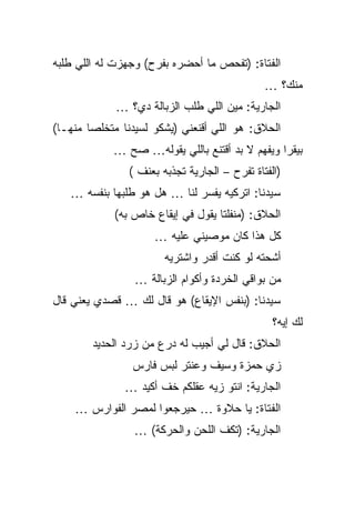 ‫ﺍﻟﻔﺘﺎﺓ: )ﺘﻔﺤﺹ ﻤﺎ ﺃﺤﻀﺭﻩ ﺒﻔﺭﺡ( ﻭﺠﻬﺯﺕ ﻟﻪ ﺍﻟﻠﻲ ﻁﻠﺒﻪ‬
                                               ‫ﻤﻨﻙ؟ …‬
             ‫ﺍﻟﺠﺎﺭﻴﺔ: ﻤﻴﻥ ﺍﻟﻠﻲ ﻁﻠﺏ ﺍﻟﺯﺒﺎﻟﺔ ﺩﻱ؟ …‬
‫ﺍﻟﺤﻼﻕ: ﻫﻭ ﺍﻟﻠﻲ ﺃﻗﻨﻌﻨﻲ )ﻴﺸﻜﻭ ﻟﺴﻴﺩﻨﺎ ﻤﺘﺨﻠﺼﺎ ﻤﻨﻬـﺎ(‬
            ‫ﺒﻴﻘﺭﺍ ﻭﻴﻔﻬﻡ ﻻ ﺒﺩ ﺃﻗﺘﻨﻊ ﺒﺎﻟﻠﻲ ﻴﻘﻭﻟﻪ… ﺼﺢ …‬
                ‫)ﺍﻟﻔﺘﺎﺓ ﺘﻔﺭﺡ – ﺍﻟﺠﺎﺭﻴﺔ ﺘﺠﺫﺒﻪ ﺒﻌﻨﻑ (‬
   ‫ﺴﻴﺩﻨﺎ: ﺍﺘﺭﻜﻴﻪ ﻴﻔﺴﺭ ﻟﻨﺎ … ﻫل ﻫﻭ ﻁﻠﺒﻬﺎ ﺒﻨﻔﺴﻪ …‬
             ‫ﺍﻟﺤﻼﻕ: )ﻤﻨﻔﻠﺘﺎ ﻴﻘﻭل ﻓﻲ ﺇﻴﻘﺎﻉ ﺨﺎﺹ ﺒﻪ(‬
                     ‫ﻜل ﻫﺫﺍ ﻜﺎﻥ ﻤﻭﺼﻴﻨﻲ ﻋﻠﻴﻪ …‬
                        ‫ﺃﺸﺤﺘﻪ ﻟﻭ ﻜﻨﺕ ﺃﻗﺩﺭ ﻭﺍﺸﺘﺭﻴﻪ‬
                 ‫ﻤﻥ ﺒﻭﺍﻗﻲ ﺍﻟﺨﺭﺩﺓ ﻭﺃﻜﻭﺍﻡ ﺍﻟﺯﺒﺎﻟﺔ …‬
‫ﺴﻴﺩﻨﺎ: )ﺒﻨﻔﺱ ﺍﻹﻴﻘﺎﻉ( ﻫﻭ ﻗﺎل ﻟﻙ … ﻗﺼﺩﻱ ﻴﻌﻨﻲ ﻗﺎل‬
                                                 ‫ﻟﻙ ﺇﻴﻪ؟‬
        ‫ﺍﻟﺤﻼﻕ: ﻗﺎل ﻟﻲ ﺃﺠﻴﺏ ﻟﻪ ﺩﺭﻉ ﻤﻥ ﺯﺭﺩ ﺍﻟﺤﺩﻴﺩ‬
                ‫ﺯﻱ ﺤﻤﺯﺓ ﻭﺴﻴﻑ ﻭﻋﻨﺘﺭ ﻟﺒﺱ ﻓﺎﺭﺱ‬
               ‫ﺍﻟﺠﺎﺭﻴﺔ: ﺍﻨﺘﻭ ﺯﻴﻪ ﻋﻘﻠﻜﻡ ﺨﻑ ﺃﻜﻴﺩ …‬
    ‫ﺍﻟﻔﺘﺎﺓ: ﻴﺎ ﺤﻼﻭﺓ … ﺤﻴﺭﺠﻌﻭﺍ ﻟﻤﺼﺭ ﺍﻟﻔﻭﺍﺭﺱ …‬
                 ‫ﺍﻟﺠﺎﺭﻴﺔ: )ﺘﻜﻑ ﺍﻟﻠﺤﻥ ﻭﺍﻟﺤﺭﻜﺔ( …‬
 
