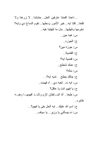 ‫.. ﺩﺍﺤﻨﺎ ﺍﻜﻤﻨﻨﺎ ﻋﺎﺭﻓﻴﻥ ﺍﻟﺤل.. ﺤﺸﺸﻨﺎ.. ﻻ ﺯﺭﻋﻨﺎ ﻭﻻ‬
‫ﻗﻠﻌﻨﺎ.. ﻗﻠﻨﺎ ﺍﻴﻪ.. ﺨﻴﺭ ﺍﻷﻤﻭﺭ ﻭﺴﻁﻬﺎ.. ﻨﻘﻭﻡ ﺍﻟﺩﻤﺎﻍ ﺩﻱ ﻭﺍﻴﻪ؟‬
                     ‫ﻨﺨﺭﻤﻬﺎ ﻭﻨﻠﻬﻠﺒﻬﺎ.. ﺒﺩل ﻤﺎ ﺘﻠﻬﻠﺒﻨﺎ ﻫﻴﻪ..‬
                                      ‫ﺱ: ﻫﻴﻪ ﻤﻴﻥ..‬
                                         ‫ﺡ: ﺍﻟﺠﻭﺯﻩ..‬
                                     ‫ﺱ: ﺠﻭﺯﺓ ﻤﻴﻥ؟‬
                                         ‫ﺡ: ﺍﻟﻘﻀﻴﺔ..‬
                                      ‫ﺱ: ﻗﻀﻴﺔ ﺍﻴﻪ؟‬
                                    ‫ﺡ: ﻋﻤﻙ ﺸﻨﻁﺢ..‬
                                           ‫ﺱ: ﻤﺎﻟﻪ؟‬
                       ‫ﺡ: ﺠﺎﻟﻙ ﻴﻨﻁﺢ. . ﺘﺩﻴﻪ ﺍﻴﻪ؟. .‬
                   ‫ﺱ: ﺍﻴﻪ ﺩﻩ.. ﻟﻌﺒﻪ ﺩﻱ.. ﺁﻩ ﻓﻬﻤﺕ..‬
                             ‫ﺡ: ﻴﺎ ﻓﻬﻴﻡ ﺍﻨﺕ ﻴﺎ ﻋﺎﻗل؟‬
‫ﺱ: ﻁﺒﻌﺎ.. ﺃﻨﺎ ﺍﻟﺴـﻠﻁﺎﻥ ﻻﺯﻡ ﻭﻻﺒـﺩ ﺃﻓﻬﻤﻬـﺎ ﻭﻫﻴـﻪ‬
                                                   ‫ﻁﺎﻴﺭﻩ..‬
          ‫ﺡ: ﺍﺴﻡ ﺍﷲ ﻋﻠﻴﻙ.. ﺍﻴﻪ ﺍﻟﺤل ﺒﻘﻰ ﻴﺎ ﻓﻬﻴﻡ؟. .‬
                 ‫ﺱ: ﺩﻩ ﺒﻴﺴﺄﻟﻨﻲ ﻴﺎ ﻭﺯﻴﺭ.. ﻴﺎ ﺴﻴﺎﻑ..‬
 