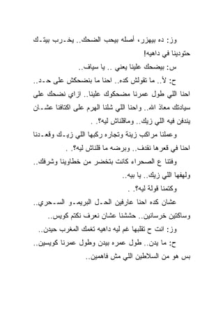 ‫ﻭﺯ: ﺩﻩ ﺒﻴﻬﺯﺭ، ﺃﺼﻠﻪ ﺒﻴﺤﺏ ﺍﻟﻀﺤﻙ.. ﻴﺨـﺭﺏ ﺒﻴﺘـﻙ‬
                                       ‫ﺤﺘﻭﺩﻴﻨﺎ ﻓﻲ ﺩﺍﻫﻴﻪ!‬
                ‫ﺱ: ﺒﻴﻀﺤﻙ ﻋﻠﻴﻨﺎ ﻴﻌﻨﻲ .. ﻴﺎ ﺴﻴﺎﻑ..‬
‫ﺡ: ﻷ.. ﻤﺎ ﺘﻘﻭﻟﺵ ﻜﺩﻩ.. ﺍﺤﻨﺎ ﻤﺎ ﺒﻨﻀﺤﻜﺵ ﻋﻠﻰ ﺤـﺩ..‬
‫ﺍﺤﻨﺎ ﺍﻟﻠﻲ ﻁﻭل ﻋﻤﺭﻨﺎ ﻤﻀﺤﻜﻭﻙ ﻋﻠﻴﻨﺎ.. ﺍﺯﺍﻱ ﻨﻀﺤﻙ ﻋﻠﻰ‬
‫ﺴﻴﺎﺩﺘﻙ ﻤﻌﺎﺫ ﺍﷲ.. ﻭﺍﺤﻨﺎ ﺍﻟﻠﻲ ﺸﻠﻨﺎ ﺍﻟﻬﺭﻡ ﻋﻠﻰ ﺍﻜﺘﺎﻓﻨﺎ ﻋﺸـﺎﻥ‬
                    ‫ﻴﻨﺩﻓﻥ ﻓﻴﻪ ﺍﻟﻠﻲ ﺯﻴﻙ.. ﻭﻤﺎﻗﻠﻨﺎﺵ ﻟﻴﻪ؟. .‬
‫ﻭﻋﻤﻠﻨﺎ ﻤﺭﺍﻜﺏ ﺯﻴﻨﺔ ﻭﺘﺠﺎﺭﻩ ﺭﻜﺒﻬﺎ ﺍﻟﻠﻲ ﺯﻴـﻙ ﻭﻗﻌـﺩﻨﺎ‬
           ‫ﺍﺤﻨﺎ ﻓﻲ ﻗﻌﺭﻫﺎ ﻨﻘﺩﻑ.. ﻭﺒﺭﻀﻪ ﻤﺎ ﻗﻠﻨﺎﺵ ﻟﻴﻪ؟. .‬
‫ﻭﻓﺘﻨﺎ ﻉ ﺍﻟﺼﺤﺭﺍﺀ ﻜﺎﻨﺕ ﺒﺘﺨﻀﺭ ﻤﻥ ﺨﻁﺎﻭﻴﻨﺎ ﻭﺸﺭﻓﻙ..‬
                               ‫ﻭﻟﻬﻔﻬﺎ ﺍﻟﻠﻲ ﺯﻴﻙ.. ﻴﺎ ﺒﻴﻪ..‬
                                 ‫ﻭﻜﺘﻤﻨﺎ ﻗﻭﻟﺔ ﻟﻴﻪ؟. .‬
‫ﻋﺸﺎﻥ ﻜﺩﻩ ﺍﺤﻨﺎ ﻋﺎﺭﻓﻴﻥ ﺍﻟﺤـل ﺍﻟﺒﺭﻴﻤـﻭ ﺍﻟﺴـﺤﺭﻱ..‬
     ‫ﻭﺴﺎﻜﺘﻴﻥ ﺨﺭﺴﺎﻨﻴﻥ.. ﺤﺸﺸﻨﺎ ﻋﺸﺎﻥ ﻨﻌﺭﻑ ﻨﻜﺘﻡ ﻜﻭﻴﺱ..‬
 ‫ﻭﺯ: ﺍﻨﺕ ﺡ ﺘﻘﻠﺒﻬﺎ ﻏﻡ ﻟﻴﻪ ﺩﺍﻫﻴﻪ ﺘﻐﻤﻙ ﺍﻟﻤﻐﺭﺏ ﺤﻴﺩﻥ..‬
‫ﺡ: ﻤﺎ ﻴﺩﻥ.. ﻁﻭل ﻋﻤﺭﻩ ﺒﻴﺩﻥ ﻭﻁﻭل ﻋﻤﺭﻨﺎ ﻜﻭﻴﺴﻴﻥ..‬
                  ‫ﺒﺱ ﻫﻭ ﻤﻥ ﺍﻟﺴﻼﻁﻴﻥ ﺍﻟﻠﻲ ﻤﺵ ﻓﺎﻫﻤﻴﻥ..‬
 