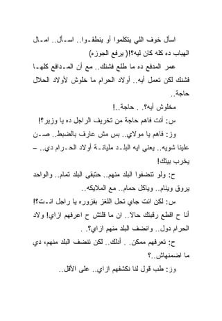 ‫ﺍﺴﺄل ﺨﻭﻑ ﺍﻟﻠﻲ ﻴﺘﻜﻠﻤﻭﺍ ﺃﻭ ﻴﻨﻁﻘـﻭﺍ.. ﺍﺴـﺄل.. ﺍﻤـﺎل‬
                    ‫ﺍﻟﻬﺒﺎﺏ ﺩﻩ ﻜﻠﻪ ﻜﺎﻥ ﻟﻴﻪ؟!) ﻴﺭﻓﻊ ﺍﻟﺠﻭﺯﻩ(‬
‫ﻋﻤﺭ ﺍﻟﻤﺩﻓﻊ ﺩﻩ ﻤﺎ ﻁﻠﻊ ﻓﺸﻨﻙ.. ﻤﻊ ﺃﻥ ﺍﻟﻤـﺩﺍﻓﻊ ﻜﻠﻬـﺎ‬
‫ﻓﺸﻨﻙ ﻟﻜﻥ ﺘﻌﻤل ﺃﻴﻪ.. ﺃﻭﻻﺩ ﺍﻟﺤﺭﺍﻡ ﻤﺎ ﺨﻠﻭﺵ ﻷﻭﻻﺩ ﺍﻟﺤﻼل‬
                                                   ‫ﺤﺎﺠﺔ..‬
                             ‫ﻤﺨﻠﻭﺵ ﺃﻴﻪ؟. . ﺤﺎﺠﺔ..!‬
 ‫ﺱ: ﺃﻨﺕ ﻓﺎﻫﻡ ﺤﺎﺠﺔ ﻤﻥ ﺘﺨﺭﻴﻑ ﺍﻟﺭﺍﺠل ﺩﻩ ﻴﺎ ﻭﺯﻴﺭ؟!‬
‫ﻭﺯ: ﻓﺎﻫﻡ ﻴﺎ ﻤﻭﻻﻱ.. ﺒﺱ ﻤﺵ ﻋﺎﺭﻑ ﺒﺎﻟﻀﺒﻁ.. ﺼـﻥ‬
‫ﻋﻠﻴﻨﺎ ﺸﻭﻴﻪ.. ﻴﻌﻨﻲ ﺍﻴﻪ ﺍﻟﺒﻠـﺩ ﻤﻠﻴﺎﻨـﺔ ﺃﻭﻻﺩ ﺍﻟﺤـﺭﺍﻡ ﺩﻱ.. –‬
                                              ‫ﻴﺨﺭﺏ ﺒﻴﺘﻙ!‬
‫ﺡ: ﻭﻟﻭ ﺘﻨﻀﻔﻭﺍ ﺍﻟﺒﻠﺩ ﻤﻨﻬﻡ.. ﺤﺘﺒﻘﻰ ﺍﻟﺒﻠﺩ ﺘﻤﺎﻡ.. ﻭﺍﻟﻭﺍﺤﺩ‬
                 ‫ﻴﺭﻭﻕ ﻭﻴﻨﺎﻡ.. ﻭﻴﺎﻜل ﺤﻤﺎﻡ.. ﻤﻊ ﺍﻟﻤﻼﻴﻜﻪ..‬
‫ﺱ: ﻟﻜﻥ ﺍﻨﺕ ﺠﺎﻱ ﺘﺤل ﺍﻟﻠﻐﺯ ﺒﻔﺯﻭﺭﻩ ﻴﺎ ﺭﺍﺠل ﺍﻨـﺕ؟!‬
‫ﺃﻨﺎ ﺡ ﺍﻗﻁﻊ ﺭﻗﺒﺘﻙ ﺤﺎﻻ.. ﺍﻥ ﻤﺎ ﻗﻠﺘﺵ ﺡ ﺍﻋﺭﻓﻬﻡ ﺍﺯﺍﻱ! ﻭﻻﺩ‬
                 ‫ﺍﻟﺤﺭﺍﻡ ﺩﻭل.. ﻭﺍﻨﻀﻑ ﺍﻟﺒﻠﺩ ﻤﻨﻬﻡ ﺍﺯﺍﻱ؟. .‬
‫ﺡ: ﺘﻌﺭﻓﻬﻡ ﻤﻤﻜﻥ. . ﺃﺩﻟﻙ.. ﻟﻜﻥ ﺘﻨﻀﻑ ﺍﻟﺒﻠﺩ ﻤﻨﻬﻡ، ﺩﻱ‬
                                          ‫ﻤﺎ ﺍﻀﻤﻨﻬﺎﺵ..؟‬
         ‫ﻭﺯ: ﻁﺏ ﻗﻭل ﻟﻨﺎ ﻨﻜﺸﻔﻬﻡ ﺍﺯﺍﻱ.. ﻋﻠﻰ ﺍﻷﻗل..‬
 