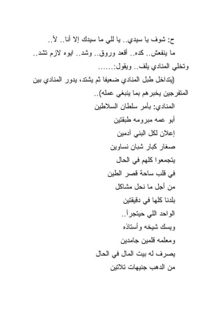 ‫ﺡ: ﺸﻭﻑ ﻴﺎ ﺴﻴﺩﻱ.. ﻴﺎ ﻟﻠﻲ ﻤﺎ ﺴﻴﺩﻙ ﺇﻻ ﺃﻨﺎ.. ﻷ..‬
‫ﻤﺎ ﻴﻨﻔﻌﺵ.. ﻜﺩﻩ.. ﺃﻗﻌﺩ ﻭﺭﻭﻕ.. ﻭﺸﺩ.. ﺍﻴﻭﻩ ﻻﺯﻡ ﺘﺸﺩ..‬
                       ‫ﻭﺘﺨﻠﻲ ﺍﻟﻤﻨﺎﺩﻱ ﻴﻠﻑ.. ﻭﻴﻘﻭل:......‬
‫)ﻴﺘﺩﺍﺨل ﻁﺒل ﺍﻟﻤﻨﺎﺩﻱ ﻀﻌﻴﻔﺎ ﺜﻡ ﻴﺸﺘﺩ، ﻴﺩﻭﺭ ﺍﻟﻤﻨﺎﺩﻱ ﺒﻴﻥ‬
                     ‫ﺍﻟﻤﺘﻔﺭﺠﻴﻥ ﻴﺨﺒﺭﻫﻡ ﺒﻤﺎ ﻴﻨﺒﻐﻲ ﻋﻤﻠﻪ(..‬
                      ‫ﺍﻟﻤﻨﺎﺩﻱ: ﺒﺄﻤﺭ ﺴﻠﻁﺎﻥ ﺍﻟﺴﻼﻁﻴﻥ‬
                             ‫ﺃﺒﻭ ﻋﻤﻪ ﻤﺒﺭﻭﻤﻪ ﻁﺒﻘﺘﻴﻥ‬
                              ‫ﺇﻋﻼﻥ ﻟﻜل ﺍﻟﺒﻨﻲ ﺁﺩﻤﻴﻥ‬
                           ‫ﺼﻐﺎﺭ ﻜﺒﺎﺭ ﺸﺒﺎﻥ ﻨﺴﺎﻭﻴﻥ‬
                             ‫ﻴﺘﺠﻤﻌﻭﺍ ﻜﻠﻬﻡ ﻓﻲ ﺍﻟﺤﺎل‬
                          ‫ﻓﻲ ﻗﻠﺏ ﺴﺎﺤﺔ ﻗﺼﺭ ﺍﻟﻁﻴﻥ‬
                             ‫ﻤﻥ ﺃﺠل ﻤﺎ ﻨﺤل ﻤﺸﺎﻜل‬
                                ‫ﺒﻠﺩﻨﺎ ﻜﻠﻬﺎ ﻓﻲ ﺩﻗﻴﻘﺘﻴﻥ‬
                               ‫ﺍﻟﻭﺍﺤﺩ ﺍﻟﻠﻲ ﺤﻴﺘﺠﺭﺃ..‬
                                ‫ﻭﻴﺴﻙ ﺸﻴﺨﻪ ﻭﺃﺴﺘﺎﺫﻩ‬
                               ‫ﻭﻤﻌﻠﻤﻪ ﻗﻠﻤﻴﻥ ﺠﺎﻤﺩﻴﻥ‬
                      ‫ﻴﺼﺭﻑ ﻟﻪ ﺒﻴﺕ ﺍﻟﻤﺎل ﻓﻲ ﺍﻟﺤﺎل‬
                           ‫ﻤﻥ ﺍﻟﺩﻫﺏ ﺠﻨﻴﻬﺎﺕ ﺘﻼﺘﻴﻥ‬
 