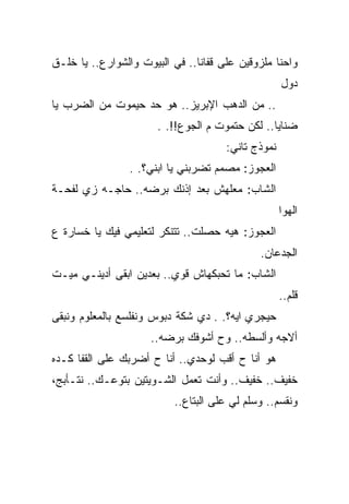 ‫ﻭﺍﺤﻨﺎ ﻤﻠﺯﻭﻗﻴﻥ ﻋﻠﻰ ﻗﻔﺎﻨﺎ.. ﻓﻲ ﺍﻟﺒﻴﻭﺕ ﻭﺍﻟﺸﻭﺍﺭﻉ.. ﻴﺎ ﺨﻠـﻕ‬
                                                    ‫ﺩﻭل‬
‫.. ﻤﻥ ﺍﻟﺩﻫﺏ ﺍﻹﺒﺭﻴﺯ.. ﻫﻭ ﺤﺩ ﺤﻴﻤﻭﺕ ﻤﻥ ﺍﻟﻀﺭﺏ ﻴﺎ‬
                       ‫ﻀﻨﺎﻴﺎ.. ﻟﻜﻥ ﺤﺘﻤﻭﺕ ﻡ ﺍﻟﺠﻭﻉ!!. .‬
                                      ‫ﻨﻤﻭﺫﺝ ﺘﺎﻨﻲ:‬
                 ‫ﺍﻟﻌﺠﻭﺯ: ﻤﺼﻤﻡ ﺘﻀﺭﺒﻨﻲ ﻴﺎ ﺍﺒﻨﻲ؟. .‬
‫ﺍﻟﺸﺎﺏ: ﻤﻌﻠﻬﺵ ﺒﻌﺩ ﺇﺫﻨﻙ ﺒﺭﻀﻪ.. ﺤﺎﺠـﻪ ﺯﻱ ﻟﻔﺤـﺔ‬
                                                    ‫ﺍﻟﻬﻭﺍ‬
‫ﺍﻟﻌﺠﻭﺯ: ﻫﻴﻪ ﺤﺼﻠﺕ.. ﺘﺘﻨﻜﺭ ﻟﺘﻌﻠﻴﻤﻲ ﻓﻴﻙ ﻴﺎ ﺨﺴﺎﺭﺓ ﻉ‬
                                             ‫ﺍﻟﺠﺩﻋﺎﻥ.‬
‫ﺍﻟﺸﺎﺏ: ﻤﺎ ﺘﺤﺒﻜﻬﺎﺵ ﻗﻭﻱ.. ﺒﻌﺩﻴﻥ ﺍﺒﻘﻰ ﺃﺩﻴﻨـﻲ ﻤﻴـﺕ‬
                                                    ‫ﻗﻠﻡ..‬
‫ﺤﻴﺠﺭﻱ ﺍﻴﻪ؟. . ﺩﻱ ﺸﻜﺔ ﺩﺒﻭﺱ ﻭﻨﻔﻠﺴﻊ ﺒﺎﻟﻤﻌﻠﻭﻡ ﻭﻨﺒﻘﻰ‬
                     ‫ﺃﻻﺠﻪ ﻭﺃﻟﺴﻁﻪ.. ﻭﺡ ﺃﺸﻭﻓﻙ ﺒﺭﻀﻪ..‬
‫ﻫﻭ ﺃﻨﺎ ﺡ ﺃﻗﺏ ﻟﻭﺤﺩﻱ.. ﺃﻨﺎ ﺡ ﺃﻀﺭﺒﻙ ﻋﻠﻰ ﺍﻟﻘﻔﺎ ﻜـﺩﻩ‬
‫ﺨﻔﻴﻑ.. ﺨﻔﻴﻑ.. ﻭﺃﻨﺕ ﺘﻌﻤل ﺍﻟﺸـﻭﻴﺘﻴﻥ ﺒﺘﻭﻋـﻙ.. ﻨﺘـﺄﺒﺞ،‬
                          ‫ﻭﻨﻘﺴﻡ.. ﻭﺴﻠﻡ ﻟﻲ ﻋﻠﻰ ﺍﻟﺒﺘﺎﻉ..‬
 