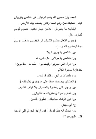 ‫ﺍﻟﻌﺠـﻭﺯ: ﺤﺴﺒﻲ ﺍﷲ ﻭﻨﻌﻡ ﺍﻟﻭﻜﻴل.. ﻓﻲ ﻋﻼﻤﻲ ﻭﺘﺭﺒﻴﺘﻲ‬
   ‫ﻓﻴﻙ.. ﺸﻜﻴﺘﻙ ﻟﻤﻥ ﺭﻓﻊ ﺍﻟﺴﻤﺎ ﻭﻗﺎﺩﺭ ﻴﺨﺴﻑ ﺒﻴﻙ ﺍﻷﺭﺽ..‬
‫ﺍﻟﺸﺎﺏ: ﻤﺎ ﻴﻀﺭﺵ.. ﺘﻼﺘﻴﻥ ﺩﻴﻨﺎﺭ ﺩﻫﺏ.. ﻨﺼﻭﻡ ﻟﻬـﻡ‬
                                         ‫ﻜﻔﺎﺭﻩ.. ﻫﺄﻭ..‬
‫) ﺒﺩﻭﻥ ﺍﻓﺘﻌﺎل ﻴﻨﻘﺴﻡ ﺍﻟﺸﺒﺎﻥ ﺇﻟﻰ ﻗﺎﺒﻀﻴﻥ ﻭﻤﻀـﺭﻭﺒﻴﻥ‬
                                 ‫ﺠﺩﺍ ﻟﺭﻓﻀﻬﻡ ﺍﻟﻀﺭﺏ (‬
                         ‫ﺱ: ﺨﻼﺹ ﻴﺎ ﻭﺯﻴﺭ ﺍﻟﻬﻡ؟‬
               ‫ﻭﺯ: ﺨﻼﺹ ﻴﺎ ﻤﻭﻻﻱ.. ﻜل ﺸﻲﺀ ﺘﻡ..‬
‫ﺱ: ﺩﻭل ﺍﻟﻠﻲ ﻀﺭﺒﻭﺍ ﻭﻗﺒﻀـﻭﺍ.. ﻁﺒﻌـﺎ.. ﺤﻠـﻭﻴﻥ!.‬
                                ‫ﺠﺩﻋﺎﻥ! ﺴﻤﻌﻭﺍ ﺍﻟﻜﻼﻡ..‬
                  ‫ﻭﺯ: ﻁﺒﻌﺎ ﻴﺎ ﻤﻭﻻﻱ.. ﻜﻠﻙ ﻓﺭﺍﺴﻪ..‬
    ‫) ﺍﻟﺤﺸﺎﺵ ﺒﻴﻀﺤﻙ ﻤﻌﻠﻘﺎ ﻋﻠﻰ ﻤﺎ ﻴﺠﺭﻱ ﺒﻁﺭﻴﻘﺘﻪ (‬
  ‫ﺱ: ﻭﺩﻭل ﺍﻟﻠﻲ ﺭﻓﻀﻭﺍ ﻭﺍﻨﺠﻠﺩﻭﺍ.. ﺒﻼ ﻨﻴﻠﻪ.. ﻨﻜﺩﻴﻪ..‬
              ‫ﻭﺯ: ﺘﻤﺎﻡ ﻴﺎ ﻤﻭﻻﻱ ﻨﻅﺭﻴﺘﻙ ﻤﺎ ﺘﺨﻴﺒﺵ..‬
           ‫ﺱ: ﻓﻴﻥ ﺍﻟﺯﻓﺕ ﺼﺎﺤﺒﻙ.. ﺍﻟﻁﻭﻴل ﺍﻟﻠﺴﺎﻥ..‬
                                   ‫ﺡ: ﺃﻴﻭﻩ ﺠﺎﻱ..‬
‫ﺱ: ﻨﻌﻤل ﺃﻴﻪ ﺒﻌﺩ ﻜﺩﻩ؟. . ﻓﻴﻥ ﺃﻭﻻﺩ ﺍﻟﺤﺭﺍﻡ ﺍﻟﻠﻲ ﺃﻨـﺕ‬
                                       ‫ﻗﻠﺕ ﻋﻠﻴﻬﻡ ﻓﻴﻥ؟!‬
 