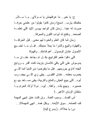 ‫ﺡ: ﻴﺎ ﺨﺒﺭ.. ﻤﺎ ﻋﺭﻓﺘﻬﻤﺵ ﻴﺎ ﻤـﻭﻻﻱ.. ﻴـﺎ ﺴـﻼﻡ..‬
‫ﺤﻜﻤﺘﻙ ﻴﺎﺭﺏ.. ﺍﺴﻤﻊ! ﺯﻤﺎﻥ ﻜﺎﻨﻭﺍ ﻴﻘﻭﻟﻭﺍ ﻤﻥ ﻋﻠﻤﻨﻲ ﺤﺭﻓـﺎ‬
‫ﺼﺭﺕ ﻟﻪ ﻋﺒﺩﺍ.. ﺯﻤﺎﻥ ﻜﺎﻥ ﺍﻟﻭﺍﺤﺩ ﻴﺒﻭﺱ ﺍﻹﻴﺩ ﺍﻟﻠﻲ ﺘﻌﻠﻤـﻪ‬
                ‫ﺍﻟﺼﻨﻌﻪ.. ﻭﺘﻔﺘﺢ ﻟﻪ ﺃﺒﻭﺍﺏ ﺍﻟﻜﻭﻥ ﻭﺍﻟﻤﻌﺭﻓﺔ..‬
‫ﺯﻤﺎﻥ ﻟﻤﺎ ﻜﺎﻥ ﺍﻟﻌﻠﻡ ﻭﺍﻟﺨﺒﺭﺓ ﻟﻬﻡ ﻤﻌﻨﻰ.. ﻗﺒل ﺍﻟﺤﺭﻜﻨـﻪ‬
‫ﻭﺍﻟﻔﻬﻠﻭﺓ ﻭﺍﻟﺒﻴﻊ ﻭﺍﻟﺸﺭﺍ ﻤﺎ ﻴﻤﻼ ﻤﺩﻴﻨﺘﻙ.. ﻗﺒـل ﻤـﺎ ﺘﻀـﻴﻊ‬
            ‫ﺍﻷﺼﻭل ﻋﺸﺎﻥ ﺍﻟﻭﺼﻭل.. ﺃﻫﻡ ﻗﺩﺍﻤﻙ.. ﻭﺍﻓﻬﻡ!!‬
‫ﺍﻟﻠﻲ ﺩﺍﻗﻭﺍ ﻁﻌﻡ ﺍﻟﻜﺭﺍﺒﻴﺞ ﺒﻜـل ﺸـﺠﺎﻋﻪ ﻋﺸـﺎﻥ ﻤـﺎ‬
‫ﻴﺩﻭﺴﻭﺵ ﻋﻠﻰ ﺍﻟﻠﻲ ﺒﺎﻗﻲ ﻟﻼﻨﺴﺎﻥ ﻴﺎﺭﻴﺕ ﻜﻨﺕ ﺃﻗﺩﺭ ﺒـﺭﻭﺍﻴﺢ‬
‫ﺍﻟﺠﻨﻪ ﺃﺩﺍﻭﻱ ﺠﺭﻭﺤﻬﻡ.. ﻗﺒل ﻤﺎ ﻴﻨﻘﺭﻀﻭﺍ ﻤﻥ ﺍﻟﺩﻨﻴﺎ ﺍﻨﻤﺎ ﺍﻟﻠـﻲ‬
‫ﻴﻀﺭﺏ ﻤﻌﻠﻤﻪ.. ﻋﺸﺎﻥ ﺍﻟﻔﻠﻭﺱ.. ﻴﺒﻘﻰ ﺯﻱ ﺍﻟﻠـﻲ ﺒﻴﻀـﺭﺏ‬
‫ﺃﺒﻭﻩ.. ﺍﻟﻠﻲ ﻴﺒﻴﻊ ﺍﻟﻌﻴﺵ ﻭﺍﻟﻤﻠﺢ ﻭﺍﻟﺘﺭﺒﻴﺔ، ﻴﺒﻘﻰ ﻤﺴـﺘﻌﺩ ﻴﺒﻴـﻊ‬
‫ﻀﻤﻴﺭﻩ. . ﻭﻴﺒﻴﻊ ﺒﻠﺩﻩ.. ﻭﺃﻫﻠﻪ.. ﺃﻴﻭﻩ.. ﺩﻭﻻ ﺃﻭﻻﺩ ﺍﻟﺤﺭﺍﻡ ﻴـﺎ‬
                                  ‫ﺴﻠﻁﺎﻥ ﺍﻟﺯﻤﺎﻥ ﺍﻻﻏﺒﺭ..!‬
‫ﺃﺱ ﺍﻟﻔﺴﺎﺩ.. ﻭﺴﺒﺏ ﺍﻟﻐﻤﺔ.. ﻭﺇﻥ ﻜﻨﺕ ﻋﺎﻴﺯ ﺘﻨﻬﻲ ﺍﻟﻤﻬﻤﺔ‬
 ‫ﻟﻑ ﺍﻟﻌﻤﺎﻤﻪ.. ﺴﻭﻕ ﺍﻷﻴﺎﻤﻪ.. ﻭﺒﻜل ﻫﻤﻪ.. ﺍﻨﻬﻲ ﺍﻟﻤﻬﻤﺔ!!. .‬
                        ‫ﺱ: ﻴﺎ ﺠﻼﺍﺍﺍﺩ..) ﻴﺴﺭﻉ ﺇﻟﻴﻪ(‬
 