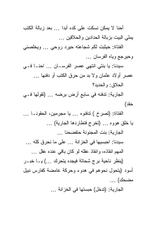 ‫ﺃﺤﻨﺎ ﻻ ﻴﻤﻜﻥ ﻨﺴﻜﺕ ﻋﻠﻰ ﻜﺩﻩ ﺃﺒﺩﺍ … ﺒﻌﺩ ﺯﺒﺎﻟﺔ ﺍﻟﻜﺘﺏ‬
                 ‫ﻴﻤﻠﻲ ﺍﻟﺒﻴﺕ ﺒﺯﺒﺎﻟﺔ ﺍﻟﺤﺩﺍﺩﻴﻥ ﻭﺍﻟﺤﻼﻗﻴﻥ …‬
‫ﺍﻟﻔﺘﺎﺓ: ﺤﻴﺜﺒﺕ ﻟﻜﻡ ﺸﺠﺎﻋﺘﻪ ﺤﻴﺭﺩ ﺭﻭﺤﻲ … ﻭﻴﺨﻠﺼﻨﻲ‬
                               ‫ﻭﺤﻴﺭﺠﻊ ﻭﻴﺎﻩ ﺍﻟﻔﺭﺴﺎﻥ …‬
‫ﺴﻴﺩﻨﺎ: ﻴﺎ ﺒﻨﺘﻲ ﺍﻨﺘﻬﻲ ﻋﺼﺭ ﺍﻟﻔﺭﺴـﺎﻥ … ﺍﺤﻨـﺎ ﻓـﻲ‬
    ‫ﻋﺼﺭ ﺃﻭﻻﺩ ﻋﺜﻤﺎﻥ ﻭﻻ ﺒﺩ ﻤﻥ ﺤﺭﻕ ﺍﻟﻜﺘﺏ ﺃﻭ ﺩﻓﻨﻬﺎ …‬
                                  ‫ﺍﻟﺤﻼﻕ: ﻭﺍﻟﺤﺩﻴﺩ؟‬
‫ﺍﻟﺠﺎﺭﻴﺔ: ﺘﺩﻓﻨﻪ ﻓﻲ ﺴﺎﺒﻊ ﺃﺭﺽ ﺒﺭﻀﻪ … )ﺘﻘﻭﻟﻬﺎ ﻓـﻲ‬
                                                      ‫ﺤﻘﺩ(‬
‫ﺍﻟﻔﺘﺎﺓ: )ﺘﺼﺭﺥ ( ﺘﺩﻓﻨﻭﻩ … ﻴﺎ ﻤﺠﺭﻤﻴﻥ، ﺍﻟﺤﻘﻭﻨـﺎ …‬
          ‫ﻴﺎ ﺨﻠﻕ ﻫﻭﻭﻩ … )ﺘﺨﺭﺝ ﻓﺘﻁﺎﺭﺩﻫﺎ ﺍﻟﺠﺎﺭﻴﺔ( …‬
                ‫ﺍﻟﺠﺎﺭﻴﺔ: ﺒﻨﺕ ﺍﻟﻤﺠﻨﻭﻨﺔ ﺤﺘﻔﻀﺤﻨﺎ …‬
 ‫ﺴﻴﺩﻨﺎ: ﺍﺤﺒﺴﻴﻬﺎ ﻓﻲ ﺍﻟﺨﺯﺍﻨﺔ … ﻋﻠﻰ ﻤﺎ ﻨﺤﺭﻕ ﻜﻠﻪ …‬
   ‫ﺍﻟﻤﻬﻡ ﺍﻨﻘﺎﺫﻩ، ﻭﺍﻨﻘﺎﺫ ﻋﻘﻠﻪ ﻟﻭ ﻜﺎﻥ ﺒﺎﻗﻲ ﻋﻨﺩﻩ ﻋﻘل …‬
‫)ﻴﻨﻅﺭ ﻨﺎﺤﻴﺔ ﺒﺭﺝ ﺸﺤﺎﺘﺔ ﻓﻴﺠﺩﻩ ﻴﺘﺤﺭﻙ …( ﻴـﺎ ﺨﺒـﺭ‬
‫ﺃﺴﻭﺩ )ﻴﺘﺤﻭل ﻨﺤﻭﻫﻡ ﻓﻲ ﻫﺩﻭﺀ ﻭﺤﺭﻜﺔ ﻏﺎﻤﻀﺔ ﻜﻔﺎﺭﺱ ﻨﺒﻴل‬
                                            ‫ﻤﻀﺤﻙ( …‬
             ‫ﺍﻟﺠﺎﺭﻴﺔ: )ﺘﺩﺨل( ﺤﺒﺴﺘﻬﺎ ﻓﻲ ﺍﻟﺨﺯﺍﻨﺔ …‬
 