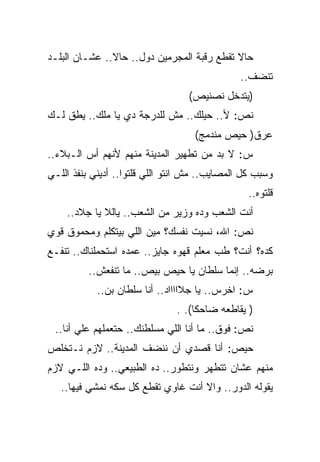‫ﺤﺎﻻ ﺘﻘﻁﻊ ﺭﻗﺒﺔ ﺍﻟﻤﺠﺭﻤﻴﻥ ﺩﻭل.. ﺤﺎﻻ.. ﻋﺸـﺎﻥ ﺍﻟﺒﻠـﺩ‬
                                               ‫ﺘﻨﻀﻑ..‬
                                  ‫)ﻴﺘﺩﺨل ﻨﺼﻨﻴﺹ(‬
‫ﻨﺹ: ﻷ.. ﺤﻴﻠﻙ.. ﻤﺵ ﻟﻠﺩﺭﺠﺔ ﺩﻱ ﻴﺎ ﻤﻠﻙ.. ﻴﻁﻕ ﻟـﻙ‬
                                    ‫ﻋﺭﻕ) ﺤﻴﺹ ﻤﻨﺩﻤﺞ(‬
‫ﺱ: ﻻ ﺒﺩ ﻤﻥ ﺘﻁﻬﻴﺭ ﺍﻟﻤﺩﻴﻨﺔ ﻤﻨﻬﻡ ﻷﻨﻬﻡ ﺃﺱ ﺍﻟـﺒﻼﺀ..‬
‫ﻭﺴﺒﺏ ﻜل ﺍﻟﻤﺼﺎﻴﺏ.. ﻤﺵ ﺍﻨﺘﻭ ﺍﻟﻠﻲ ﻗﻠﺘﻭﺍ.. ﺃﺩﻴﻨﻲ ﺒﻨﻔﺫ ﺍﻟﻠـﻲ‬
                                                 ‫ﻗﻠﺘﻭﻩ..‬
    ‫ﺃﻨﺕ ﺍﻟﺸﻌﺏ ﻭﺩﻩ ﻭﺯﻴﺭ ﻤﻥ ﺍﻟﺸﻌﺏ.. ﻴﺎﻟﻼ ﻴﺎ ﺠﻼﺩ..‬
‫ﻨﺹ: ﺍﷲ، ﻨﺴﻴﺕ ﻨﻔﺴﻙ؟ ﻤﻴﻥ ﺍﻟﻠﻲ ﺒﻴﺘﻜﻠﻡ ﻭﻤﺤﻤﻭﻕ ﻗﻭﻱ‬
‫ﻜﺩﻩ؟ ﺃﻨﺕ؟ ﻁﺏ ﻤﻌﻠﻡ ﻗﻬﻭﻩ ﺠﺎﻴﺯ.. ﻋﻤﺩﻩ ﺍﺴﺘﺤﻤﻠﻨﺎﻙ.. ﺘﻨﻔـﻊ‬
          ‫ﺒﺭﻀﻪ.. ﺇﻨﻤﺎ ﺴﻠﻁﺎﻥ ﻴﺎ ﺤﻴﺹ ﺒﻴﺹ.. ﻤﺎ ﺘﻨﻔﻌﺵ..‬
            ‫ﺱ: ﺍﺨﺭﺱ.. ﻴﺎ ﺠﻼﺍﺍﺍﺍﺩ.. ﺃﻨﺎ ﺴﻠﻁﺎﻥ ﺒﻥ..‬
                               ‫) ﻴﻘﺎﻁﻌﻪ ﻀﺎﺤﻜﺎ(. .‬
 ‫ﻨﺹ: ﻓﻭﻕ.. ﻤﺎ ﺃﻨﺎ ﺍﻟﻠﻲ ﻤﺴﻠﻁﻨﻙ.. ﺤﺘﻌﻤﻠﻬﻡ ﻋﻠﻲ ﺃﻨﺎ..‬
       ‫‪‬‬
‫ﺤﻴﺹ: ﺃﻨﺎ ﻗﺼﺩﻱ ﺃﻥ ﻨﻨﻀﻑ ﺍﻟﻤﺩﻴﻨﺔ.. ﻻﺯﻡ ﻨـﺘﺨﻠﺹ‬
‫ﻤﻨﻬﻡ ﻋﺸﺎﻥ ﺘﺘﻁﻬﺭ ﻭﻨﺘﻁﻭﺭ.. ﺩﻩ ﺍﻟﻁﺒﻴﻌﻲ.. ﻭﺩﻩ ﺍﻟﻠـﻲ ﻻﺯﻡ‬
   ‫ﻴﻘﻭﻟﻪ ﺍﻟﺩﻭﺭ.. ﻭﺍﻻ ﺃﻨﺕ ﻏﺎﻭﻱ ﺘﻘﻁﻊ ﻜل ﺴﻜﻪ ﻨﻤﺸﻲ ﻓﻴﻬﺎ..‬
 