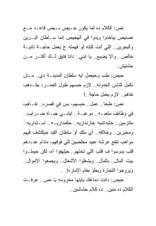 ‫ﻨﺹ: ﺍﻟﻜﻼﻡ ﺩﻩ ﻟﻤﺎ ﻴﻜﻭﻥ ﺤـﻴﺹ ﺒـﻴﺹ ﻗﺎﻋـﺩ ﻤـﻊ‬
‫ﻨﺼﻨﻴﺹ ﺒﻴﺎﺨﺩﻭﺍ ﻭﻴﺩﻭﺍ ﻓﻲ ﺍﻟﻬﺠﻴﺹ ﺇﻨﻤﺎ ﺴـﻠﻁﺎﻥ ﺍﻟﺒـﺭﻴﻥ‬
‫ﻭﺍﻟﺒﺤﺭﻴﻥ.. ﺍﻟﻠﻲ ﺃﻨﺕ ﻜﻨﺘﻪ ﻟﻭ ﻓﻬﻤﺘﻪ ﺡ ﻴﻌﻤل ﺤﺎﺠـﺔ ﺘﺎﻨﻴـﺔ‬
‫ﺨﺎﻟﺹ.. ﻭﺍﻻ ﻴﻀﻴﻊ.. ﻴﺎ ﺍﺒﻨﻲ.. ﺩﺍﻨﺎ ﻓﺎﻴﻕ ﻟـﻙ ﺃﻜﺘـﺭ ﻤـﻥ‬
                                              ‫ﺤﺸﻨﻴﺵ..‬
‫ﺤﻴﺹ: ﻁﺏ ﻭﺤﻴﻌﻤل ﺍﻴﻪ ﺴﻠﻁﺎﻥ ﺍﻟﻤﺩﻴﻨـﺔ ﺩﻱ.. ﻤـﺵ‬
‫ﻨﻜﻤل ﻟﻠﻨﺎﺱ ﺍﻟﺤﺩﻭﺘﻪ.. ﻻﺯﻡ ﺤﺒﺴﻬﻡ ﻁﻭل ﺍﻟﻌﻤـﺭ، ﺠﻠـﺩﻫﻡ،‬
                             ‫ﻨﻔﺎﻫﻡ.. ﻻﺯﻡ ﻴﻌﻤل ﺤﺎﺠﺔ..!‬
‫ﻨﺹ: ﻁﺒﻌﺎ.. ﻋﻤل.. ﺤﺒﺴﻬﻡ، ﺒﺱ ﻓﻲ ﻗﺼﺭﻩ.. ﻨﻔـﺎﻫﻡ،‬
‫ﻓﻲ ﻭﻅﺎﺌﻑ ﻤﺘﻌﺒـﻪ.. ﻤﺭﻋﺒـﺔ.. ﺍﻴﺸـﻲ ﺠﺒـﺎﺓ ﻀـﺭﺍﻴﺏ..‬
‫ﻤﻠﺘﺯﻤﻴﻥ.. ﺨﺸﺩﺍﺸﻴﻪ ﺨﺎﺯﻨﺩﺍﺭﻴﻪ.. ﺤﻜﻤﺩﺍﺭﻴـﻪ.. ﺍﺴـﺘﺩﺍﺭﻴﻪ..‬
‫ﻭﻤﺨﺒﺭﻴﻥ.. ﻭﺨﻼﻓﻪ.. ﺃﻱ ﻤﻠﻙ ﺃﻭ ﺴﻠﻁﺎﻥ ﺃﻜﻴﺩ ﺤﻴﻜﺘﺸﻑ ﻓﻴﻬﻡ‬
‫ﻤﻭﺍﻫﺏ ﺘﻨﻔﻊ ﻋﺭﺸﻪ ﻋﺒﻴﺩ ﻤﺨﻠﺼﻴﻥ ﻟﻠﻲ ﻓﻭﻗﻬﻡ، ﻤﺎﺩﺍﻡ ﻋﻨـﺩﻫﻡ‬
‫ﻗﻠﺏ ﻴﺩﻭﺴﻭﺍ ﻑ ﻗﻠﺏ ﺍﻟﻠﻲ ﺘﺤﺘﻬﻡ.. ﺤﻴﻠﻬﻔﻭﺍ ﺁﻩ، ﻟﻜﻥ ﺤﻴﻤﻠـﻭﺍ‬
‫ﺒﻴﺕ ﺍﻟﻤﺎل.. ﺒﺎﻟﻤﺎل.. ﻭﻴﺸﻐﻠﻭﺍ ﺍﻷﺸﻐﺎل.. ﻭﻴﺠﻤﻌﻭﺍ ﺍﻷﻤﻭﺍل..‬
                  ‫ﻭﻴﺭﻭﺠﻭﺍ ﺍﻟﺘﺠﺎﺭﺓ ﻭﻴﻌﻠﻭ ﻤﻘﺎﻡ ﺍﻹﻤﺎﺭﻩ!. .‬
‫ﺤﻴﺹ: ﺩﺍﻨﺕ ﺩﻤﺎﻏﻙ ﺒﺎﻴﻨﻬﺎ ﻤﺨﺭﻭﻤﻪ ﻴﺎ ﻨﺹ.. ﻋﺭﻓـﺕ‬
                      ‫ﺍﻟﻜﻼﻡ ﺩﻩ ﻤﻨﻴﻥ.. ﺩﻩ ﻜﻼﻡ ﺤﺸﺎﺸﻴﻥ..‬
 