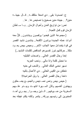 ‫ﺡ: ﺍﺤﺴﺩﻭﻨﺎ ﺒﻘﻰ.. ﺩﻱ ﺍﺩﻤﻐﺔ ﻤﺘﻜﻠﻔـﻪ.. ﻗـﺎل ﺠﻴﺒﺘـﻪ‬
         ‫ﻤﻨﻴﻥ؟. . ﺠﻴﺒﺘﻪ ﻤﻨﻴﻥ ﺼﺤﻴﺢ ﻴﺎ ﻨﺼﻨﻴﺹ ﻫﺎ.. ﻫﺎ..‬
‫ﻨﺹ: ﻤﻥ ﺘﻭﺍﺭﻴﺦ ﺍﻟﻤﺩﻥ ﻭﺃﺤﻭﺍل ﺍﻟﺯﻤﺎﻥ.. ﻴـﺎ ﺴـﻠﻁﺎﻥ‬
                               ‫ﺍﻟﺯﻤﺎﻥ ﻗﻭﻡ ﻜﻤل ﺍﻟﻠﻌﺒﻪ!. .‬
‫) ﻤﺠﻤﻭﻋﺔ ﺍﻟﺫﻴﻥ ﻗﺒﻀﻭﺍ ﻴﺭﻗﺼﻭﻥ ﻭﻴﻨﺸﺩﻭﻥ.. ﻜل ﻤﻌﻪ‬
    ‫ﱞ‬
‫ﺃﺩﻭﺍﺕ ﻋﻤﻠﻪ ﺍﻟﺠﺩﻴﺩﺓ ﻴﺭﺘﺩﻭﻥ ﺍﻷﻗﻨﻌﺔ.. ﻴﻨﺸﺩﻭﻥ ﻨﺸﻴﺩ ﺍﻟﻘﺼﺭ‬
‫ﻓﻲ ﻗﻭﺓ ﻴﺘﻀﺎﺀل ﻤﻌﻬﺎ ﺍﻟﺠﺎﻨﺏ ﺍﻵﺨﺭ.. ﻭﺤﻴﺹ ﺒﻴﺹ ﻴﻌـﻭﺩ‬
  ‫ﻤﻠﻜﺎ.. ﺤﺭﻜﺎﺘﻬﻡ ﺘﺒﺭﺯ ﺘﻔﺴﻴﺭﻫﻡ ﺍﻟﻤﻨﺎﻗﺽ ﻟﻜﻠﻤﺎﺕ ﺍﻟﻨﺸﻴﺩ..(‬
         ‫ﺇﺤﻨﺎ ﺭﺠﺎل ﺍﻟﻘﺼﺭ ﺍﻟﻌﺎﻟﻲ.. ﻭﺍﺼﺤﺎﺏ ﺍﻟﻁﺒﻠﻴﻪ‬
             ‫ﻤﺎ ﻨﺤﺒﺵ ﻜﻠﻤﺔ ﻭﺍﻨﺎ ﻤﺎﻟﻲ.. ﻭﻨﺤﺏ ﺍﻟﺤﺭﻴﻪ‬
         ‫ﻨﺴﻬﺭ ﻨﺤﻤﻲ ﺍﻟﻤﻠﻙ ﺍﻟﻐﺎﻟﻲ.. ﻭﺍﻟﺸﻌﺏ ﻓﻲ ﺤﻨﻴﻪ‬
         ‫ﻨﺘﻌﻜﻨﻥ ﻤﻥ ﺍﻟﻜﻴﺱ ﺍﻟﺨﺎﻟﻲ.. ﺩﻱ ﺍﻷﻋﻤﺎل ﺒﺎﻟﻨﻴﻪ‬
        ‫ﺩﺍﺤﻨﺎ ﺭﺠﺎل ﺍﻟﻘﺼﺭ ﺍﻟﻌﺎﻟﻲ.. ﻴﺎ ﻭﻴل ﺍﻟﺤﺭﺍﻤﻴﻪ!!‬
‫) ﺤﻴﺹ ﺒﻴﺹ ﻭﻨﺹ ﻨﺼـﻨﻴﺹ ﻭﺍﻟﺠﻤﻴـﻊ ﻴﻀـﺤﻜﻭﻥ‬
‫ﻭﻴﻬﻨﺌﻭﻥ ﺃﻨﻔﺴﻬﻡ ﻭﻜﺄﻥ ﺍﻟﺴـﻬﺭﺓ ﺍﻨﺘﻬـﺕ ﻭﻴﺒـﺩﻭ ﻋﻠـﻴﻬﻡ‬
‫ﺍﻟﺴﺨﺭﻴﺔ ﻤﻥ ﻀـﻴﻭﻓﻬﻡ.. ﺍﻟـﺫﻴﻥ ﻭﺠﻤـﻭﺍ.. ﻴﺠـﺭﻱ ﺃﺤـﺩ‬
‫ﺍﻟﻤﺨﺒﺭﻴﻥ ﺇﻟﻰ ﺭﺌﻴﺴﻬﻡ ﺒﻭﺭﻗﻪ.. ﻴﺘﻨﻤﺭ ﻭﻟﻜﻨﻪ ﻴﻜﺘﻡ ﻏﻴﻅﻪ ﺒﻌﺩ‬
 