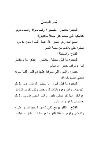 ‫ﺸﻡ ﺍﻟﺒﺼل‬
‫ﺍﻟﻤﺨﺒﺭ: ﺨﻼﺹ.. ﺨﻠﺼﺘﻭﺍ؟ ﺭﻗﺼـﺘﻭﺍ؟ ﻭﺍﺘﻤﺴـﺨﺭﺘﻭﺍ‬
                 ‫ﻜﻔﺎﻴﺘﻜﻡ؟ ﺍﻟﻠﻲ ﺴﻤﺎﻫﺎ ﻜﻔﺭ ﺤﻤﺎﻗﺔ ﻤﺎﻜﺩﺒﺵ!!‬
‫ﺍﺴﻤﻊ ﺃﻨﺕ ﻭﻫﻭ ﺍﺴﻤﻊ.. ﻜل ﻋﻤﺎل ﺍﻟﺒﻨـﺎ ﻤـﻥ ﺒﻜـﺭﻩ..‬
                      ‫ﻴﻤﺸﻭﺍ ﻋﻠﻰ ﺒﻼﺩﻫﻡ ﻤﻥ ﻁﻠﻌﺔ ﺍﻟﻔﺠﺭ..‬
                               ‫ﺍﻟﻔﻼﺡ: ﻭﺍﻟﻤﺤﻁﺔ؟. .‬
‫ﺍﻟﻤﺨﺒﺭ: ﻤﺎ ﻓﻴﺵ ﻤﺤﻁﺔ.. ﺨﻼﺹ. . ﺒﻠﺩﻜﻭﺍ ﻤﺎ ﻴـﻨﻔﻌﺵ‬
                           ‫ﻟﻬﺎ ﺇﻻ ﻤﻭﻗﻑ ﺤﻤﻴﺭ.. ﻴﺎ ﺒﻬﺎﻴﻡ..‬
‫ﺤﻴﺹ: ﻭﺍﻟﻘﻬﻭﺓ ﺍﻟﻠﻲ ﺼﺭﻓﻨﺎ ﻋﻠﻴﻬﺎ ﺩﻡ ﻗﻠﺒﻨﺎ ﻭﻟﻘﻴﻨﺎ ﺴﺒﻭﺒﻪ‬
                                  ‫ﺘﻐﻁﻲ ﻤﺼﺎﺭﻴﻑ ﺍﻟﻔﻥ..‬
‫ﺍﻟﻤﺨﺒﺭ: ﻤﺎ ﻓﻴﺵ ﻗﻬﻭﻩ.. ﻴﺎ ﺴﻠﻁﺎﻥ ﺍﻟﺯﻤﺎﻥ.. ﻴـﺎ ﻤﻠـﻙ‬
‫ﺍﻷﻭﻨﻁﻪ.. ﻭﺃﻨﺕ ﻭﻫﻭﻩ ﺒﺎﻟﺫﺍﺕ ﻟﻭ ﺭﺠﻌﺕ ﻭﻟﻘﻴـﺘﻜﻡ ﻤـﺎﻟﻤﺘﻭﺵ‬
‫ﻋﺯﺍﻟﻜﻡ.. ﻨﻬﺎﺭﻜﻡ ﺤﻴﺒﻘﻰ ﻁﻴﻥ.. ﻭﺃﻨﺕ ﺍﺴﺘﻨﻰ ﻋﻠـﻰ. . ﻟـﻙ‬
                               ‫ﺤﺴﺎﺏ.. ﻴﺎ ﺍﺒﻥ ﺯﻫﻴﺭﻩ!. .‬
‫ﺍﻟﻔﻼﺡ: ﻭﺍﻟﻜﻔﺭ ﻴﺭﺠﻊ ﺘﺎﻨﻲ ﺸﻤﺱ ﺍﻟـﺩﻨﻴﺎ ﺘﻤـﺭ ﻋﻠﻴـﻪ‬
‫ﻭﺘﻔﻭﺕ.. ﻭﺍﻟﺯﻤﻥ ﻴﺴﺒﻘﻨﺎ ﺃﻜﺜﺭ ﻤﺎ ﻫﻭ ﺴﺎﺒﻘﻨﺎ.. ﻤﻜﺘﻭﺏ ﻋﻠﻴﻙ ﻴﺎ‬
 