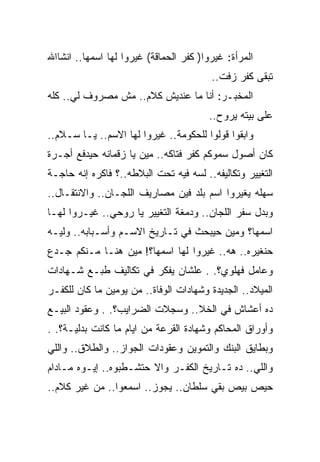 ‫ﺍﻟﻤﺭﺃﺓ: ﻏﻴﺭﻭﺍ) ﻜﻔﺭ ﺍﻟﺤﻤﺎﻗﺔ( ﻏﻴﺭﻭﺍ ﻟﻬﺎ ﺍﺴﻤﻬﺎ.. ﺍﻨﺸﺎﺍﷲ‬
                                         ‫ﺘﺒﻘﻰ ﻜﻔﺭ ﺯﻓﺕ..‬
‫ﺍﻟﻤﺨﺒـﺭ: ﺃﻨﺎ ﻤﺎ ﻋﻨﺩﻴﺵ ﻜﻼﻡ.. ﻤﺵ ﻤﺼﺭﻭﻑ ﻟﻲ.. ﻜﻠﻪ‬
                                        ‫ﻋﻠﻰ ﺒﻴﺘﻪ ﻴﺭﻭﺡ..‬
‫ﻭﺍﺒﻘﻭﺍ ﻗﻭﻟﻭﺍ ﻟﻠﺤﻜﻭﻤﺔ.. ﻏﻴﺭﻭﺍ ﻟﻬﺎ ﺍﻻﺴﻡ.. ﻴـﺎ ﺴـﻼﻡ..‬
‫ﻜﺎﻥ ﺃﺼﻭل ﺴﻤﻭﻜﻡ ﻜﻔﺭ ﻓﺘﺎﻜﻪ.. ﻤﻴﻥ ﻴﺎ ﺯﻗﻤﺎﻨﻪ ﺤﻴﺩﻓﻊ ﺃﺠـﺭﺓ‬
‫ﺍﻟﺘﻐﻴﻴﺭ ﻭﺘﻜﺎﻟﻴﻔﻪ.. ﻟﺴﻪ ﻓﻴﻪ ﺘﺤﺕ ﺍﻟﺒﻼﻁﻪ..؟ ﻓﺎﻜﺭﻩ ﺇﻨﻪ ﺤﺎﺠـﺔ‬
‫ﺴﻬﻠﻪ ﻴﻐﻴﺭﻭﺍ ﺍﺴﻡ ﺒﻠﺩ ﻓﻴﻥ ﻤﺼﺎﺭﻴﻑ ﺍﻟﻠﺠـﺎﻥ.. ﻭﺍﻻﻨﺘﻘـﺎل..‬
‫ﻭﺒﺩل ﺴﻔﺭ ﺍﻟﻠﺠﺎﻥ.. ﻭﺩﻤﻐﺔ ﺍﻟﺘﻐﻴﻴﺭ ﻴﺎ ﺭﻭﺤﻲ.. ﻏﻴـﺭﻭﺍ ﻟﻬـﺎ‬
‫ﺍﺴﻤﻬﺎ؟ ﻭﻤﻴﻥ ﺤﻴﺒﺤﺙ ﻓﻲ ﺘـﺎﺭﻴﺦ ﺍﻻﺴـﻡ ﻭﺃﺴـﺒﺎﺒﻪ.. ﻭﻟﻴـﻪ‬
‫ﺤﻨﻐﻴﺭﻩ.. ﻫﻪ.. ﻏﻴﺭﻭﺍ ﻟﻬﺎ ﺍﺴﻤﻬﺎ؟! ﻤﻴﻥ ﻫﻨـﺎ ﻤـﻨﻜﻡ ﺠـﺩﻉ‬
‫ﻭﻋﺎﻤل ﻓﻬﻠﻭﻱ؟. . ﻋﻠﺸﺎﻥ ﻴﻔﻜﺭ ﻓﻲ ﺘﻜﺎﻟﻴﻑ ﻁﺒـﻊ ﺸـﻬﺎﺩﺍﺕ‬
‫ﺍﻟﻤﻴﻼﺩ.. ﺍﻟﺠﺩﻴﺩﺓ ﻭﺸﻬﺎﺩﺍﺕ ﺍﻟﻭﻓﺎﺓ.. ﻤﻥ ﻴﻭﻤﻴﻥ ﻤﺎ ﻜﺎﻥ ﻟﻠﻜﻔـﺭ‬
‫ﺩﻩ ﺃﻋﺸﺎﺵ ﻓﻲ ﺍﻟﺨﻼ.. ﻭﺴﺠﻼﺕ ﺍﻟﻀﺭﺍﻴﺏ؟. . ﻭﻋﻘﻭﺩ ﺍﻟﺒﻴـﻊ‬
‫ﻭﺃﻭﺭﺍﻕ ﺍﻟﻤﺤﺎﻜﻡ ﻭﺸﻬﺎﺩﺓ ﺍﻟﻘﺭﻋﺔ ﻤﻥ ﺍﻴﺎﻡ ﻤﺎ ﻜﺎﻨﺕ ﺒﺩﻟﻴـﺔ؟. .‬
‫ﻭﺒﻁﺎﻴﻕ ﺍﻟﺒﻨﻙ ﻭﺍﻟﺘﻤﻭﻴﻥ ﻭﻋﻘﻭﺩﺍﺕ ﺍﻟﺠﻭﺍﺯ.. ﻭﺍﻟﻁﻼﻕ.. ﻭﺍﻟﻠﻲ‬
‫ﻭﺍﻟﻠﻲ.. ﺩﻩ ﺘـﺎﺭﻴﺦ ﺍﻟﻜﻔـﺭ ﻭﺍﻻ ﺤﺘﺸـﻁﺒﻭﻩ.. ﺇﻴـﻭﻩ ﻤـﺎﺩﺍﻡ‬
‫ﺤﻴﺹ ﺒﻴﺹ ﺒﻘﻲ ﺴﻠﻁﺎﻥ.. ﻴﺠﻭﺯ.. ﺍﺴﻤﻌﻭﺍ.. ﻤﻥ ﻏﻴﺭ ﻜﻼﻡ..‬
 