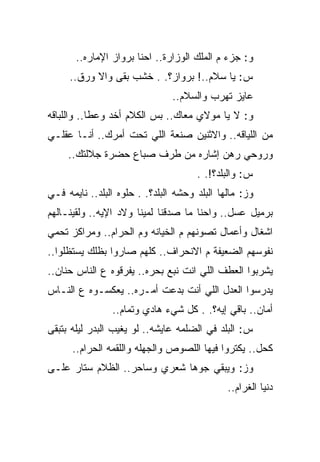 ‫ﻭ: ﺠﺯﺀ ﻡ ﺍﻟﻤﻠﻙ ﺍﻟﻭﺯﺍﺭﺓ.. ﺍﺤﻨﺎ ﺒﺭﻭﺍﺯ ﺍﻹﻤﺎﺭﻩ..‬
     ‫ﺱ: ﻴﺎ ﺴﻼﻡ..! ﺒﺭﻭﺍﺯ؟. . ﺨﺸﺏ ﺒﻘﻰ ﻭﺍﻻ ﻭﺭﻕ..‬
                                ‫ﻋﺎﻴﺯ ﺘﻬﺭﺏ ﻭﺍﻟﺴﻼﻡ..‬
‫ﻭ: ﻻ ﻴﺎ ﻤﻭﻻﻱ ﻤﻌﺎﻙ.. ﺒﺱ ﺍﻟﻜﻼﻡ ﺃﺨﺩ ﻭﻋﻁﺎ.. ﻭﺍﻟﻠﺒﺎﻗﻪ‬
‫ﻤﻥ ﺍﻟﻠﻴﺎﻗﻪ.. ﻭﺍﻻﺜﻨﻴﻥ ﺼﻨﻌﺔ ﺍﻟﻠﻲ ﺘﺤﺕ ﺃﻤﺭﻙ.. ﺃﻨـﺎ ﻋﻘﻠـﻲ‬
     ‫ﻭﺭﻭﺤﻲ ﺭﻫﻥ ﺇﺸﺎﺭﻩ ﻤﻥ ﻁﺭﻑ ﺼﺒﺎﻉ ﺤﻀﺭﺓ ﺠﻼﻟﺘﻙ..‬
                                      ‫ﺱ: ﻭﺍﻟﺒﻠﺩ؟!. .‬
‫ﻭﺯ: ﻤﺎﻟﻬﺎ ﺍﻟﺒﻠﺩ ﻭﺤﺸﻪ ﺍﻟﺒﻠﺩ؟. . ﺤﻠﻭﻩ ﺍﻟﺒﻠﺩ.. ﻨﺎﻴﻤﻪ ﻓـﻲ‬
‫ﺒﺭﻤﻴل ﻋﺴل.. ﻭﺍﺤﻨﺎ ﻤﺎ ﺼﺩﻗﻨﺎ ﻟﻤﻴﻨﺎ ﻭﻻﺩ ﺍﻹﻴﻪ.. ﻭﻟﻘﻴﻨـﺎﻟﻬﻡ‬
‫ﺍﺸﻐﺎل ﻭﺃﻋﻤﺎل ﺘﺼﻭﻨﻬﻡ ﻡ ﺍﻟﺨﻴﺎﻨﻪ ﻭﻡ ﺍﻟﺤﺭﺍﻡ.. ﻭﻤﺭﺍﻜﺯ ﺘﺤﻤﻲ‬
‫ﻨﻔﻭﺴﻬﻡ ﺍﻟﻀﻌﻴﻔﺔ ﻡ ﺍﻻﻨﺤﺭﺍﻑ.. ﻜﻠﻬﻡ ﺼﺎﺭﻭﺍ ﺒﻅﻠﻙ ﻴﺴﺘﻅﻠﻭﺍ..‬
‫ﻴﺸﺭﺒﻭﺍ ﺍﻟﻌﻁﻑ ﺍﻟﻠﻲ ﺍﻨﺕ ﻨﺒﻊ ﺒﺤﺭﻩ.. ﻴﻔﺭﻗﻭﻩ ﻉ ﺍﻟﻨﺎﺱ ﺤﻨﺎﻥ..‬
‫ﻴﺩﺭﺴﻭﺍ ﺍﻟﻌﺩل ﺍﻟﻠﻲ ﺃﻨﺕ ﺒﺩﻋﺕ ﺃﻤـﺭﻩ.. ﻴﻌﻜﺴـﻭﻩ ﻉ ﺍﻟﻨـﺎﺱ‬
                ‫ﺃﻤﺎﻥ.. ﺒﺎﻗﻲ ﺇﻴﻪ؟. . ﻜل ﺸﻲﺀ ﻫﺎﺩﻱ ﻭﺘﻤﺎﻡ..‬
‫ﺱ: ﺍﻟﺒﻠﺩ ﻓﻲ ﺍﻟﻀﻠﻤﻪ ﻋﺎﻴﺸﻪ.. ﻟﻭ ﻴﻐﻴﺏ ﺍﻟﺒﺩﺭ ﻟﻴﻠﻪ ﺒﺘﺒﻘﻰ‬
      ‫ﻜﺤل.. ﻴﻜﺘﺭﻭﺍ ﻓﻴﻬﺎ ﺍﻟﻠﺼﻭﺹ ﻭﺍﻟﺠﻬﻠﻪ ﻭﺍﻟﻠﻘﻤﻪ ﺍﻟﺤﺭﺍﻡ..‬
‫ﻭﺯ: ﻭﻴﺒﻘﻲ ﺠﻭﻫﺎ ﺸﻌﺭﻱ ﻭﺴﺎﺤﺭ.. ﺍﻟﻅﻼﻡ ﺴﺘﺎﺭ ﻋﻠـﻰ‬
                                              ‫ﺩﻨﻴﺎ ﺍﻟﻐﺭﺍﻡ..‬
 