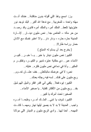 ‫ﻭﺯ: ﺍﺴﻤﻊ ﻭﻨﻔﺫ ﺍﻟﻠﻲ ﺃﻗﻭﻟﻪ ﺒﺩﻭﻥ ﻤﻨﺎﻗﺸﺔ.. ﻋﻨﺩﻙ ﺃﻨـﺕ‬
‫ﻤﻬﻠﻪ ﻭﺍﺤﺩﺓ – ﻟﻠﻤﻐﺭﺒﻴﺔ.. ﻤﻊ ﻨﺩﻫﺔ ﺍﷲ ﺃﻜﺒﺭ.. ﺍﻟﺒﻠﺩ ﺘﻭﺠﺩ ﻨﻭﺭ‬
‫ﻋﺎﻴﺯﻴﻨﻬﺎ ﺘﻠﻌﻁ.. ﺍﻟﻤﻠﻙ ﺃﻤﺭ، ﻭﺍﻟﻤﻠﻙ ﺃﻤﺭﻩ ﻗﺎﻨﻭﻥ ﻭﻗﺩ ﺭﺼـﺩ‬
‫ﻤﻥ ﺤﺭ ﻤﺎﻟﻪ – ﺍﻟﺨﺎﺹ ﺠﺩﺍ.. ﻨﺹ ﻤﻠﻴﻭﻥ ﺩﻴﻨـﺎﺭ.. ﻹﻨـﺎﺭﺓ‬
‫ﺍﻟﻤﺩﻴﻨﺔ ﺤﺎﺭﻩ ﺤﺎﺭﻩ – ﻭﺩﺍﺭ ﺩﺍﺭ.. ﻭﺍﻻ ﺍﻋﺘﺒﺭ ﻨﻔﺴﻙ ﻤﻊ ﺍﻻﺩﺍﻥ‬
                                    ‫ﺤﻤﺎﺭ ﻭﺭﺍﺴﻪ ﻁﺎﺭ!!. .‬
                     ‫) ﻴﺨﺭﺝ ﺒﻌﺩ ﺃﻥ ﻴﺴﻠﻡ ﻟﻪ ﺍﻟﻤﺒﻠﻎ (‬
‫ﺍﻟﻜﺒﻴﺭ: ﻨﺹ ﻤﻠﻴﻭﻥ ﺩﻴﻨﺎﺭ ﻴﺎ ﺨﺒﺭ.. ﻴـﺎ ﺨﺒـﺭ.. ﻜﺒﻴـﺭ‬
‫ﺍﻻﻤﻨﺎﺀ ﻋﺒﺭ.. ﺩﻱ ﺤﻜﺎﻴﺔ ﻋﺎﻴﺯﻩ ﺘﺩﺒﻴﺭ ﻡ ﺍﻟﻜﺒﻴـﺭ، ﻭﺘﻔﻜﻴـﺭ ﻡ‬
         ‫ﺍﻟﻤﻜﻴﺭ.. ﻭﺃﻨﺎ ﻓﻲ ﺩﻤﺎﻏﻲ ﻨﺹ ﻤﻠﻴﻭﻥ ﻓﻜﺭﻩ.. ﻫﺎﻴﻠﻪ..‬
‫ﻨﺹ: ﻻ ﻓﻲ ﻋﺭﻀﻙ ﻤﺎﺘﺒﺎﻟﻐﺵ.. ﺨﻑ ﻋﺸـﺎﻥ ﺘﻌـﻭﻡ..‬
              ‫ﺭﺒﻊ ﻤﻠﻴﻭﻥ ﻋﻠﻰ ﻗﺩﻙ.. ﻟﺴﻪ ﻓﻴﻪ ﺭﺠﺎﻟﻪ ﺒﻌﺩﻙ..‬
‫ﺍﻟﻜﺒﻴﺭ: ﺍﻴﻭﻩ ﻓﻌﻼ.. ﻴﻜﻔﻲ ﺃﻨﻲ ﺍﻗﺩﺭ ﺍﻓﻜﺭ ﻭﺍﺸﻴل ﺍﻟﻬﻡ ﺸﻴل‬
     ‫ﺒﻘﺩ.. ﺭﺒﻊ ﻤﻠﻴﻭﻥ ﻤﻥ ﺍﻷﻓﻜﺎﺭ ﻜﻔﺎﻴﺔ.. ﻴﺎ ﺼﻐﻴﺭ ﺍﻷﻤﻨﺎﺀ..‬
                        ‫ﺍﻟﺼﻐﻴﺭ: ﺘﺤﺕ ﺃﻤﺭﻙ ﻴﺎ ﻜﺒﻴﺭ..‬
‫ﺍﻟﻜﺒﻴﺭ: ﺸﻭﻑ ﻴﺎ ﺍﺒﻨﻲ.. ﺍﻟﻤﻠـﻙ ﺃﻤـﺭ، ﻭﻁﺒﻌـﺎ ﺃﻤـﺭﻩ‬
‫ﻭﺍﺠﺏ.. ﺍﻟﻤﺩﻴﻨﺔ ﻻ ﺒﺩ ﻻ ﺒﺩ ﻴﺼﻴﺭ ﻟﻴﻠﻬﺎ ﻨﻬﺎﺭ ﻭﻤﻬﻤـﺎ ﻜﺎﻨـﺕ‬
‫ﺍﻟﻤﻬﻤﻪ.. ﺃﺤﻨﺎ ﻟﻴﻬﺎ.. ﻭﺁﺩﻱ ﺍﻟﺭﺒﻊ ﻤﻠﻴﻭﻥ ﻡ ﺍﻟﺩﻴﻨﺎﺭ ﺍﻟﻠﻲ ﻤﻭﻻﻨﺎ‬
 