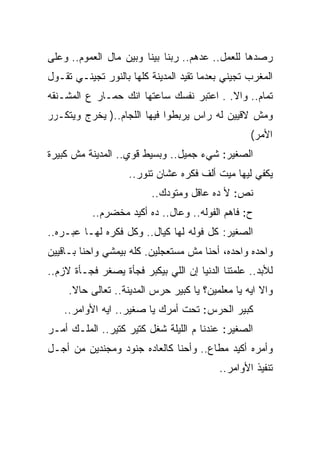 ‫ﺭﺼﺩﻫﺎ ﻟﻠﻌﻤل.. ﻋﺩﻫﻡ.. ﺭﺒﻨﺎ ﺒﻴﻨﺎ ﻭﺒﻴﻥ ﻤﺎل ﺍﻟﻌﻤﻭﻡ.. ﻭﻋﻠﻰ‬
‫ﺍﻟﻤﻐﺭﺏ ﺘﺠﻴﻨﻲ ﺒﻌﺩﻤﺎ ﺘﻘﻴﺩ ﺍﻟﻤﺩﻴﻨﺔ ﻜﻠﻬﺎ ﺒﺎﻟﻨﻭﺭ ﺘﺠﻴﻨـﻲ ﺘﻘـﻭل‬
‫ﺘﻤﺎﻡ.. ﻭﺍﻻ. . ﺍﻋﺘﺒﺭ ﻨﻔﺴﻙ ﺴﺎﻋﺘﻬﺎ ﺍﻨﻙ ﺤﻤـﺎﺭ ﻉ ﺍﻟﻤﺸـﻨﻘﻪ‬
‫ﻭﻤﺵ ﻻﻗﻴﻴﻥ ﻟﻪ ﺭﺍﺱ ﻴﺭﺒﻁﻭﺍ ﻓﻴﻬﺎ ﺍﻟﻠﺠﺎﻡ..) ﻴﺨﺭﺝ ﻭﻴﺘﻜـﺭﺭ‬
                                                  ‫ﺍﻷﻤﺭ(‬
‫ﺍﻟﺼﻐﻴﺭ: ﺸﻲﺀ ﺠﻤﻴل.. ﻭﺒﺴﻴﻁ ﻗﻭﻱ.. ﺍﻟﻤﺩﻴﻨﺔ ﻤﺵ ﻜﺒﻴﺭﺓ‬
                    ‫ﻴﻜﻔﻲ ﻟﻴﻬﺎ ﻤﻴﺕ ﺃﻟﻑ ﻓﻜﺭﻩ ﻋﺸﺎﻥ ﺘﻨﻭﺭ..‬
                         ‫ﻨﺹ: ﻷ ﺩﻩ ﻋﺎﻗل ﻭﻤﺘﻭﺩﻙ..‬
           ‫ﺡ: ﻓﺎﻫﻡ ﺍﻟﻔﻭﻟﻪ.. ﻭﻋﺎل.. ﺩﻩ ﺃﻜﻴﺩ ﻤﺨﻀﺭﻡ..‬
‫ﺍﻟﺼﻐﻴﺭ: ﻜل ﻓﻭﻟﻪ ﻟﻬﺎ ﻜﻴﺎل.. ﻭﻜل ﻓﻜﺭﻩ ﻟﻬـﺎ ﻋﺒـﺭﻩ..‬
‫ﻭﺍﺤﺩﻩ ﻭﺍﺤﺩﻩ، ﺃﺤﻨﺎ ﻤﺵ ﻤﺴﺘﻌﺠﻠﻴﻥ. ﻜﻠﻪ ﺒﻴﻤﺸﻲ ﻭﺍﺤﻨﺎ ﺒـﺎﻗﻴﻴﻥ‬
‫ﻟﻸﺒﺩ.. ﻋﻠﻤﺘﻨﺎ ﺍﻟﺩﻨﻴﺎ ﺇﻥ ﺍﻟﻠﻲ ﺒﻴﻜﺒﺭ ﻓﺠﺄﺓ ﻴﺼﻐﺭ ﻓﺠـﺄﺓ ﻻﺯﻡ..‬
     ‫ﻭﺍﻻ ﺍﻴﻪ ﻴﺎ ﻤﻌﻠﻤﻴﻥ؟ ﻴﺎ ﻜﺒﻴﺭ ﺤﺭﺱ ﺍﻟﻤﺩﻴﻨﺔ.. ﺘﻌﺎﻟﻰ ﺤﺎﻻ.‬
    ‫ﻜﺒﻴﺭ ﺍﻟﺤﺭﺱ: ﺘﺤﺕ ﺃﻤﺭﻙ ﻴﺎ ﺼﻐﻴﺭ.. ﺍﻴﻪ ﺍﻷﻭﺍﻤﺭ..‬
‫ﺍﻟﺼﻐﻴﺭ: ﻋﻨﺩﻨﺎ ﻡ ﺍﻟﻠﻴﻠﺔ ﺸﻐل ﻜﺘﻴﺭ ﻜﺘﻴﺭ.. ﺍﻟﻤﻠـﻙ ﺃﻤـﺭ‬
‫ﻭﺃﻤﺭﻩ ﺃﻜﻴﺩ ﻤﻁﺎﻉ.. ﻭﺃﺤﻨﺎ ﻜﺎﻟﻌﺎﺩﻩ ﺠﻨﻭﺩ ﻭﻤﺠﻨﺩﻴﻥ ﻤﻥ ﺃﺠـل‬
                                          ‫ﺘﻨﻔﻴﺫ ﺍﻷﻭﺍﻤﺭ..‬
 