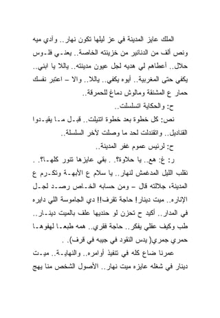 ‫ﺍﻟﻤﻠﻙ ﻋﺎﻴﺯ ﺍﻟﻤﺩﻴﻨﺔ ﻓﻲ ﻋﺯ ﻟﻴﻠﻬﺎ ﺘﻜﻭﻥ ﻨﻬﺎﺭ.. ﻭﺁﺩﻱ ﻤﻴﻪ‬
‫ﻭﻨﺹ ﺃﻟﻑ ﻤﻥ ﺍﻟﺩﻨﺎﻨﻴﺭ ﻤﻥ ﺨﺯﻴﻨﺘﻪ ﺍﻟﺨﺎﺼﺔ.. ﻴﻌﻨـﻲ ﻓﻠـﻭﺱ‬
‫ﺤﻼل.. ﺃﻋﻁﺎﻫﻡ ﻟﻲ ﻫﺩﻴﻪ ﻟﺠل ﻋﻴﻭﻥ ﻤﺩﻴﻨﺘﻪ.. ﻴﺎﻟﻼ ﻴﺎ ﺍﺒﻨﻲ..‬
‫ﻴﻜﻔﻲ ﺤﺘﻰ ﺍﻟﻤﻐﺭﺒﻴﺔ.. ﺃﻴﻭﻩ ﻴﻜﻔﻲ.. ﻴﺎﻟﻼ.. ﻭﺍﻻ – ﺍﻋﺘﺒﺭ ﻨﻔﺴﻙ‬
                 ‫ﺤﻤﺎﺭ ﻉ ﺍﻟﻤﺸﻨﻘﺔ ﻭﻤﺎﻟﻭﺵ ﺩﻤﺎﻍ ﻟﻠﺤﻤﺭﻗﺔ..‬
                             ‫ﺡ: ﻭﺍﻟﺤﻜﺎﻴﺔ ﺍﺘﺴﻠﺴﻠﺕ..‬
‫ﻨﺹ: ﻜل ﺨﻁﻭﺓ ﺒﻌﺩ ﺨﻁﻭﺓ ﺍﺘﻨﻴﻠﺕ.. ﻗﺒـل ﻤـﺎ ﻴﻘﻴـﺩﻭﺍ‬
          ‫ﺍﻟﻘﻨﺎﺩﻴل.. ﻭﺍﺘﻘﻨﺩﻟﺕ ﻟﺤﺩ ﻤﺎ ﻭﺼﻠﺕ ﻵﺨﺭ ﺍﻟﺴﻠﺴﻠﺔ..‬
                      ‫ﺡ: ﻟﺭﺌﻴﺱ ﻋﻤﻭﻡ ﻏﻔﺭ ﺍﻟﻤﺩﻴﻨﺔ..‬
‫ﺭ: ﻍ: ﻫﻊ.. ﻴﺎ ﺤﻼﻭﺓ؟. . ﺒﻘﻲ ﻋﺎﻴﺯﻫﺎ ﺘﻨﻭﺭ ﻜﻠﻬـﺎ؟. .‬
‫ﻨﻘﻠﺏ ﺍﻟﻠﻴل ﺍﻟﻤﺩﻏﻤﺵ ﻟﻨﻬﺎﺭ.. ﻴﺎ ﺴﻼﻡ ﻉ ﺍﻷﺒﻬـﺔ ﻭﺘﻜـﺭﻡ ﻉ‬
‫ﺍﻟﻤﺩﻴﻨﺔ، ﺠﻼﻟﺘﻪ ﻗﺎل – ﻭﻤﻥ ﺤﺴﺎﺒﻪ ﺍﻟﺨـﺎﺹ ﺭﺼـﺩ ﻟﺠـل‬
‫ﺍﻹﻨﺎﺭﻩ.. ﻤﻴﺕ ﺩﻴﻨﺎﺭ! ﺤﺎﺠﺔ ﺘﻘﺭﻑ!! ﺩﻱ ﺍﻟﺠﺎﻤﻭﺴﺔ ﺍﻟﻠﻲ ﺩﺍﻴﺭﻩ‬
‫ﻓﻲ ﺍﻟﻤﺩﺍﺭ.. ﺃﻜﻴﺩ ﺡ ﺘﺤﺯﻥ ﻟﻭ ﺤﻨﺩﻴﻬﺎ ﻋﻠﻑ ﺒﺎﻟﻤﻴﺕ ﺩﻴﻨـﺎﺭ..‬
‫ﻁﺏ ﻭﻜﻴﻑ ﻋﻘﻠﻲ ﻴﻔﻜﺭ.. ﺤﺎﺠﺔ ﻓﻘﺭﻱ.. ﻫﻤﻪ ﻁﺒﻌـﺎ ﻟﻬﻔﻭﻫـﺎ‬
          ‫ﺤﻤﺭﻱ ﺠﻤﺭﻱ) ﻴﺩﺱ ﺍﻟﻨﻘﻭﺩ ﻓﻲ ﺠﻴﺒﻪ ﻓﻲ ﻗﺭﻑ(. .‬
‫ﻋﻤﺭﻨﺎ ﻀﺎﻉ ﻜﻠﻪ ﻓﻲ ﺘﻨﻔﻴﺫ ﺃﻭﺍﻤﺭﻩ.. ﻭﺍﻟﻨﻬﺎﻴـﺔ.. ﻤﻴـﺕ‬
‫ﺩﻴﻨﺎﺭ ﻓﻲ ﺸﻐﻠﻪ ﻋﺎﻴﺯﻩ ﻤﻴﺕ ﻨﻬﺎﺭ.. ﺍﻷﺼﻭل ﺍﻟﺸﺨﺹ ﻤﻨﺎ ﻴﻬﺞ‬
 