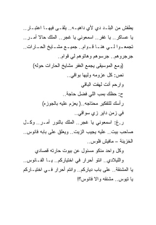 ‫ﻴﻁﻔﺵ ﻤﻥ ﺍﻟﺒﻠـﺩ ﺩﻱ ﻷﻱ ﺩﺍﻫﻴـﻪ.. ﻴﻠﻘـﻰ ﻓﻴﻬـﺎ ﺍﻋﺘﺒـﺎﺭ..‬
‫ﻴﺎ ﻋﺴﺎﻜﺭ.. ﻴﺎ ﻏﻔﺭ.. ﺍﺴﻤﻌﻭﻨﻲ ﻴﺎ ﻏﺠﺭ.. ﺍﻟﻤﻠﻙ ﺤﺎﻻ ﺃﻤـﺭ..‬
‫ﺘﺠﻤﻌ ـﻭﺍ ﻟ ـﻲ ﻫﻨ ـﺎ ﻗ ـﻭﺍﻡ.. ﺠﻤﻴ ـﻊ ﻤﺸ ـﺎﻴﺦ ﺍﻟﺤ ـﺎﺭﺍﺕ..‬
      ‫ـ‬        ‫ـ‬     ‫ـ‬          ‫ـ ـ‬              ‫ـ‬
                 ‫ﺠﺭﺠﺭﻭﻫﻡ.. ﺠﺭﺴﻭﻫﻡ ﻭﻫﺎﺘﻭﻫﻡ ﻟﻲ ﻗﻭﺍﻡ..‬
    ‫)ﻭﻤﻊ ﺍﻟﻤﻭﺴﻴﻘﻰ ﻴﺠﻤﻊ ﺍﻟﻐﻔﺭ ﻤﺸﺎﻴﺦ ﺍﻟﺤﺎﺭﺍﺕ ﺤﻭﻟﻪ(‬
                     ‫ﻨﺹ: ﻜل ﻋﺯﻭﻤﻪ ﻭﻟﻴﻬﺎ ﺒﻭﺍﻗﻲ..‬
                             ‫ﻭﺍﺭﺤﻡ ﺃﻨﺕ ﻟﻬﻔﺕ ﺍﻟﺒﺎﻗﻲ‬
                   ‫ﺡ: ﺤﻅﻙ ﺒﻤﺏ ﺍﻟﻠﻲ ﻓﻀل ﺤﺎﺠﺔ..‬
         ‫ﺭﺃﺴﻙ ﻟﻠﺘﻔﻜﻴﺭ ﻤﺤﺘﺎﺠﻪ..) ﻴﻌﺯﻡ ﻋﻠﻴﻪ ﺒﺎﻟﺠﻭﺯﻩ(‬
                         ‫ﻓﻲ ﺯﻤﻥ ﺩﺍﻴﺭ ﺯﻱ ﺴﻭﺍﻗﻲ..‬
‫ﺭ.ﻍ: ﺍﺴﻤﻌﻭﻨﻲ ﻴﺎ ﻏﺠﺭ.. ﺍﻟﻤﻠﻙ ﺒﺎﻟﻨﻭﺭ ﺃﻤـﺭ.. ﻭﻜـل‬
‫ﺼﺎﺤﺏ ﺒﻴﺕ.. ﻋﻠﻴﻪ ﻴﺠﻴﺏ ﺍﻟﺯﻴﺕ.. ﻭﻴﻌﻠﻕ ﻋﻠﻰ ﺒﺎﺒﻪ ﻓﺎﻨﻭﺱ..‬
                               ‫ﺍﻟﺨﺯﻴﻨﺔ – ﻤﺎﻓﻴﺵ ﻓﻠﻭﺱ..‬
     ‫ﻭﻜل ﻭﺍﺤﺩ ﻤﻨﻜﻭ ﻤﺴﺌﻭل ﻋﻥ ﺒﻴﻭﺕ ﺤﺎﺭﺘﻪ ﻗﺼﺎﺩﻱ‬
‫ﻭﺍﻟﻠﻴﻼﺩﻱ.. ﺍﻨﺘﻭ ﺃﺤﺭﺍﺭ ﻓﻲ ﺍﺨﺘﻴﺎﺭﻜﻡ.. ﻴـﺎ ﺍﻟﻔـﺎﻨﻭﺱ..‬
‫ﻴﺎ ﺍﻟﻤﺸﻨﻘﺔ.. ﻋﻠﻰ ﺒﺎﺏ ﺩﻴﺎﺭﻜﻡ.. ﻭﺍﻨﺘﻡ ﺃﺤﺭﺍﺭ ﻓـﻲ ﺍﺨﺘﻴـﺎﺭﻜﻡ‬
                           ‫ﻴﺎ ﺘﻴﻭﺱ.. ﻤﺸﻨﻘﻪ ﻭﺍﻻ ﻓﺎﻨﻭﺱ؟!‬
 