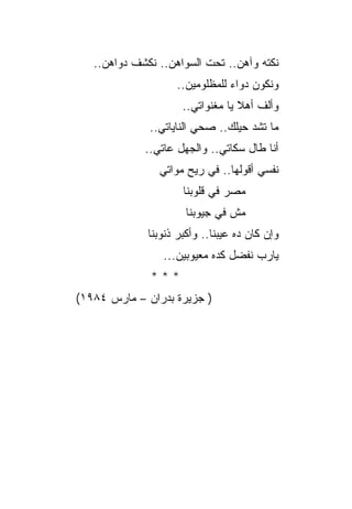 ‫ﻨﻜﺘﻪ ﻭﺁﻫﻥ.. ﺘﺤﺕ ﺍﻟﺴﻭﺍﻫﻥ.. ﻨﻜﺸﻑ ﺩﻭﺍﻫﻥ..‬
                    ‫ﻭﻨﻜﻭﻥ ﺩﻭﺍﺀ ﻟﻠﻤﻅﻠﻭﻤﻴﻥ..‬
                                ‫‪‬‬
                      ‫ﻭﺃﻟﻑ ﺃﻫﻼ ﻴﺎ ﻤﻐﻨﻭﺍﺘﻲ..‬
              ‫ﻤﺎ ﺘﺸﺩ ﺤﻴﻠﻙ.. ﺼﺤﻲ ﺍﻟﻨﺎﻴﺎﺘﻲ..‬
             ‫ﺃﻨﺎ ﻁﺎل ﺴﻜﺎﺘﻲ.. ﻭﺍﻟﺠﻬل ﻋﺎﺘﻲ..‬
                ‫ﻨﻔﺴﻲ ﺃﻗﻭﻟﻬﺎ.. ﻓﻲ ﺭﻴﺢ ﻤﻭﺍﺘﻲ‬
                      ‫ﻤﺼﺭ ﻓﻲ ﻗﻠﻭﺒﻨﺎ‬
                       ‫ﻤﺵ ﻓﻲ ﺠﻴﻭﺒﻨﺎ‬
              ‫ﻭﺇﻥ ﻜﺎﻥ ﺩﻩ ﻋﻴﺒﻨﺎ.. ﻭﺃﻜﺒﺭ ﺫﻨﻭﺒﻨﺎ‬
                 ‫ﻴﺎﺭﺏ ﻨﻔﻀل ﻜﺩﻩ ﻤﻌﻴﻭﺒﻴﻥ...‬
              ‫***‬
‫) ﺠﺯﻴﺭﺓ ﺒﺩﺭﺍﻥ – ﻤﺎﺭﺱ ٤٨٩١(‬
 