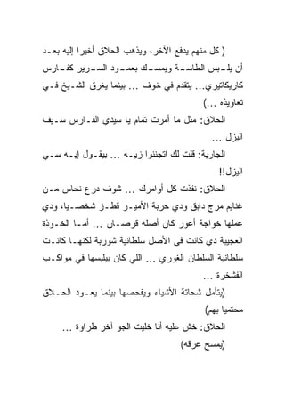 ‫) ﻜل ﻤﻨﻬﻡ ﻴﺩﻓﻊ ﺍﻵﺨﺭ، ﻭﻴﺫﻫﺏ ﺍﻟﺤﻼﻕ ﺃﺨﻴﺭﺍ ﺇﻟﻴﻪ ﺒﻌـﺩ‬
‫ـﻙ ـﻭﺩ ـﺭﻴﺭ ـﺎﺭﺱ‬
   ‫ﻜﻔـ‬  ‫ـﺔ ﻭﻴﻤﺴـ ﺒﻌﻤـ ﺍﻟﺴـ‬
                         ‫ﺃﻥ ـﺒﺱ ﺍﻟﻁﺎﺴـ‬
                                  ‫ﻴﻠـ‬
‫ﻜﺎﺭﻴﻜﺎﺘﻴﺭﻱ… ﻴﺘﻘﺩﻡ ﻓﻲ ﺨﻭﻑ … ﺒﻴﻨﻤﺎ ﻴﻐﺭﻕ ﺍﻟﺸـﻴﺦ ﻓـﻲ‬
                                          ‫ﺘﻌﺎﻭﻴﺫﻩ …(‬
‫ﺍﻟﺤﻼﻕ: ﻤﺜل ﻤﺎ ﺃﻤﺭﺕ ﺘﻤﺎﻡ ﻴﺎ ﺴﻴﺩﻱ ﺍﻟﻔـﺎﺭﺱ ﺴـﻴﻑ‬
                                            ‫ﺍﻟﻴﺯل …‬
‫ﺍﻟﺠﺎﺭﻴﺔ: ﻗﻠﺕ ﻟﻙ ﺍﺘﺠﻨﻨﻭﺍ ﺯﻴـﻪ … ﺒﻴﻘـﻭل ﺇﻴـﻪ ﺴـﻲ‬
                                              ‫ﺍﻟﻴﺯل!!‬
‫ﺍﻟﺤﻼﻕ: ﻨﻔﺫﺕ ﻜل ﺃﻭﺍﻤﺭﻙ … ﺸﻭﻑ ﺩﺭﻉ ﻨﺤﺎﺱ ﻤـﻥ‬
‫ﻏﻨﺎﻴﻡ ﻤﺭﺝ ﺩﺍﺒﻕ ﻭﺩﻱ ﺤﺭﺒﺔ ﺍﻷﻤﻴـﺭ ﻗﻁـﺯ ﺸﺨﺼـﻴﺎ، ﻭﺩﻱ‬
‫ﻋﻤﻠﻬﺎ ﺨﻭﺍﺠﺔ ﺃﻋﻭﺭ ﻜﺎﻥ ﺃﺼﻠﻪ ﻗﺭﺼـﺎﻥ … ﺃﻤـﺎ ﺍﻟﺨـﻭﺫﺓ‬
‫ﺍﻟﻌﺠﻴﺒﺔ ﺩﻱ ﻜﺎﻨﺕ ﻓﻲ ﺍﻷﺼل ﺴﻠﻁﺎﻨﻴﺔ ﺸﻭﺭﺒﺔ ﻟﻜﻨﻬـﺎ ﻜﺎﻨـﺕ‬
‫ﺴﻠﻁﺎﻨﻴﺔ ﺍﻟﺴﻠﻁﺎﻥ ﺍﻟﻐﻭﺭﻱ … ﺍﻟﻠﻲ ﻜﺎﻥ ﺒﻴﻠﺒﺴﻬﺎ ﻓﻲ ﻤﻭﺍﻜـﺏ‬
                                          ‫ﺍﻟﻔﺸﺨﺭﺓ …‬
‫)ﻴﺘﺄﻤل ﺸﺤﺎﺘﺔ ﺍﻷﺸﻴﺎﺀ ﻭﻴﻔﺤﺼﻬﺎ ﺒﻴﻨﻤﺎ ﻴﻌـﻭﺩ ﺍﻟﺤـﻼﻕ‬
                                          ‫ﻤﺤﺘﻤﻴﺎ ﺒﻬﻡ(‬
     ‫ﺍﻟﺤﻼﻕ: ﺨﺵ ﻋﻠﻴﻪ ﺃﻨﺎ ﺨﻠﻴﺕ ﺍﻟﺠﻭ ﺁﺨﺭ ﻁﺭﺍﻭﺓ …‬
                                    ‫)ﻴﻤﺴﺢ ﻋﺭﻗﻪ(‬
 