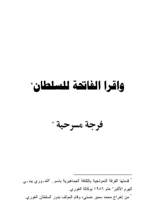 ‫*‬
        ‫ﻭﺍﻗﺮﺍ ﺍﻟﻔﺎﲢﺔ ﻟﻠﺴﻠﻄﺎﻥ‬

                 ‫*‬




                                                                    ‫*‬
‫ﻗﺩﻤﺘﻬﺎ ﺍﻟﻔﺭﻗﺔ ﺍﻟﻨﻤﻭﺫﺠﻴﺔ ﺒﺎﻟﺜﻘﺎﻓﺔ ﺍﻟﺠﻤﺎﻫﻴﺭﻴﺔ ﺒﺎﺴﻡ.. "ﺍﻟﻐـﻭﺭﻱ ﻴﺒﻨـﻲ‬
                           ‫ﺍﻟﻬﺭﻡ ﺍﻷﻜﺒﺭ" ﻋﺎﻡ ٦٨٩١ ﺒﻭﻜﺎﻟﺔ ﺍﻟﻐﻭﺭﻱ.‬
                                                                    ‫*‬
 ‫ﻤﻥ ﺇﺨﺭﺍﺝ ﻤﺤﻤﺩ ﺴﻤﻴﺭ ﺤﺴﻨﻲ، ﻭﻗﺎﻡ ﺍﻟﻤﺅﻟﻑ ﺒﺩﻭﺭ ﺍﻟﺴﻠﻁﺎﻥ ﺍﻟﻐﻭﺭﻱ.‬
 