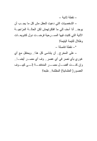 ‫– ﻨﻘﻁﺔ ﺜﺎﻨﻴﺔ –‬
‫– ﺍﻟﺸﺨﺼﻴﺎﺕ ﺍﻟﺘﻲ ﺩﻋﻴﺕ ﻟﻠﺤﻔل ﻤﺵ ﻜل ﻤﺎ ﻴﺠـﺏ ﺃﻥ‬
‫ﻴﻭﺠﺩ.. ﺃﻨﺎ ﺁﺴﻑ ﻟﻠﻲ ﻤﺎ ﺍﻓﺘﻜﺭﺘﻬﻤﺵ ﻟﻜﻥ ﺍﻟﺤﺎﻟـﺔ ﺍﻟﻤﺯﺍﺠﻴـﺔ‬
‫ﺍﻵﻨﻴﺔ ﺍﻟﺘﻲ ﻜﺘﺒﺕ ﻓﻴﻬﺎ ﺍﻟﻤﺴـﺭﺤﻴﺔ ﻓﺭﻀـﺕ ﺩﻭل ﻜﺘﻨﻭﻴﻌـﺎﺕ‬
                                   ‫ﻭﻅﻼل ﻟﻠﺘﻴﻤﺔ ﺍﻟﻴﺘﻴﻤﺔ!‬
                                ‫*– ﻨﻘﻁﺔ ﻓﺎﺼﻠﺔ –‬
‫– ﻋﻠﻰ ﺍﻟﻤﺨﺭﺝ.. ﺃﻥ ﻴﺘﻨﺎﺴﻰ ﻜل ﻫﺫﺍ.. ﻭﻴﺤﺘﻔل ﻤﻊ ﺃﻱ‬
‫ﻏﻭﺭﻱ ﺒﺄﻱ ﻨﺼﺭ ﻓﻲ ﺃﻱ ﻋﺼﺭ.. ﻭﻑ ﺃﻱ ﻤﺼـﺭ ﺃﻴﻀـﺎ..‬
‫ـﺔ ـﻰ ـﻭﻑ‬
   ‫ـﺭ ﺍﻟﻤﻨﺩﻓﻌـ ﺇﻟـ ﻜﻬـ‬‫ـل ﻤﺼـ‬‫ﻭﺇﻥ ـﺕ ﺃﻓﻀـ‬
                                   ‫ﻜﻨـ‬
                     ‫ﺍﻟﻌﺼﻭﺭ) ﺍﻟﻌﺜﻤﺎﻨﻴﺔ( ﺍﻟﻤﻅﻠﻤﺔ.. ﻁﺒﻌﺎ!‬
 