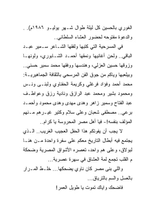 ‫ﺍﻟﻐﻭﺭﻱ ﺒﺎﻟﺤﺴﻴﻥ ﻜل ﻟﻴﻠﺔ ﻁﻭﺍل ﺸـﻬﺭ ﻴﻭﻟﻴـﻭ ٦٨٩١ﻡ(. .‬
               ‫ﻭﺍﻟﺩﻋﻭﺓ ﻤﻔﺘﻭﺤﻪ ﻟﺤﻀﻭﺭ ﺍﻟﻌﺸﺎﺀ ﺍﻟﺴﻠﻁﺎﻨﻲ..‬
‫ﻓﻲ ﺍﻟﻤﺴﺭﺤﻴﺔ ﺍﻟﺘﻲ ﻜﺘﺒﻬﺎ ﻭﻟﻔﻘﻬﺎ ﺍﻟﺸـﺎﻋﺭ ﺴـﻤﻴﺭ ﻋﺒـﺩ‬
‫ﺍﻟﺒﺎﻗﻲ.. ﻭﻟﺤﻥ ﺃﻏﺎﻨﻴﻬﺎ ﻭﻨﻤﻘﻬﺎ ﺃﺤﻤـﺩ ﺍﻟﺸـﺎﺒﻭﺭﻱ، ﻭﻟﻭﻨﻬـﺎ‬
‫ﻭﺯﻭﻗﻬﺎ ﺤﺴﻴﻥ ﺍﻟﻌﺯﻟﻲ، ﻭﻫﻨﺩﺴﻬﺎ ﻭﻭﻓﻘﻬﺎ ﻤﺤﻤﺩ ﺴﻤﻴﺭ ﺤﺴﻨﻲ..‬
‫ﻭﺒﻴﻠﻌﺒﻬﺎ ﻭﻴﺎﻜﻡ ﻤﻥ ﺠﻭﻕ ﺍﻟﻔﻥ ﺍﻟﻤﺭﺴﺤﻲ ﺒﺎﻟﺜﻘﺎﻓﺔ ﺍﻟﺠﻤﺎﻫﻴﺭﻴـﺔ:‬
‫ﻤﺤﻤﺩ ﺃﺤﻤﺩ ﻭﻓﺅﺍﺩ ﻓﺭﻏﻠﻲ ﻭﻜﺭﻴﻤﺔ ﺍﻟﺤﻔﻨﺎﻭﻱ ﻭﻟﺒﻨـﻰ ﻭﻨـﺱ‬
‫ﻭﻤﺤﻤﻭﺩ ﺒﺸﻴﺭ ﻭﻤﺤﻤﺩ ﻋﺒﺩ ﺍﻟﺭﺍﺯﻕ ﻭﻨﺎﺩﻴﺔ ﺭﺯﻕ ﻭﻋﻭﺍﻁـﻑ‬
‫ﻋﺒﺩ ﺍﻟﻔﺘﺎﺡ ﻭﺴﻤﻴﺭ ﺯﺍﻫﺭ ﻭﻫﺩﻯ ﻤﻬﺩﻯ ﻭﻫﺩﻯ ﻤﺤﻤﻭﺩ ﻭﺃﺤﻤـﺩ‬
‫ﺒﺭﻋﻲ.. ﻤﺼﻁﻔﻰ ﺸﻌﺒﺎﻥ ﻭﻋﻠﻰ ﺴﻼﻡ ﻭﻜﺘﻴﺭ ﻏﻴـﺭﻫﻡ ﻤـﻨﻬﻡ‬
        ‫ﺍﻟﻤﺅﻟﻑ ﺒﻨﻔﺴﻪ!- ﻓﻴﺎ ﺃﻫل ﻤﺼﺭ ﺍﻟﻤﺤﺭﻭﺴﺔ ﻴﺎ ﻜﺭﺍﻡ..‬
‫ﻻ ﻴﺠﺏ ﺃﻥ ﻴﻔﻭﺘﻜﻡ ﻫﺫﺍ ﺍﻟﺤﻔل ﺍﻟﻌﺠﻴﺏ ﺍﻟﻐﺭﻴﺏ.. ﺍﻟـﺫﻱ‬
‫ﻴﺠﺘﻤﻊ ﻓﻴﻪ ﺃﺒﻁﺎل ﺍﻟﺘﺎﺭﻴﺦ ﻤﻌﻜﻡ ﻋﻠﻰ ﺴﻔﺭﺓ ﻭﺍﺤﺩﺓ ﻤـﻥ ﻫﻨـﺎ‬
‫ﻟﺒﻭﻻﻕ، ﻭﻋﻠﻰ ﻫﻡ ﻭﺍﺤﺩ، ﺘﻌﺼﺭﻩ ﺍﻷﺸﻭﺍﻕ ﺍﻟﻤﺼﺭﻴﺔ ﻭﻀﺤﻜﺔ‬
                                 ‫‪‬‬
            ‫ﻡ ﺍﻟﻘﻠﺏ ﺘﺠﻤﻊ ﻟﻤﺔ ﺍﻟﻌﺸﺎﻕ ﻓﻲ ﺴﻬﺭﺓ ﻋﺼﺭﻴﺔ...‬
‫ﻭﺍﻟﻠﻲ ﺒﻨﻰ ﻤﺼﺭ ﻜﺎﻥ ﻨﺎﻭﻱ ﻴﻀﺤﻜﻬﺎ... ﺨﻠـﻁ ﺍﻟﻤـﺭﺍﺭ‬
                                 ‫ﺒﺎﻟﻌﺴل ﻭﺍﻟﺴﻡ ﺒﺎﻟﺘﺭﻴﺎﻕ...‬
                ‫ﻓﺎﻀﺤﻙ ﻭﺍﻴﺎﻙ ﺘﻤﻭﺕ ﻴﺎ ﻁﻭﻴل ﺍﻟﻌﻤﺭ!‬
 