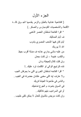 ‫ﺍﻟﺠﺯﺀ ﺍﻷﻭل‬
‫) ﺍﻓﺘﺘﺎﺤﻴﺔ ﻏﻨﺎﺌﻴﺔ ﺒﺎﻟﻁﺒل ﻭﺍﻟﺯﻤﺭ ﻴﻘﺩﻤﻬﺎ ﺍﻟﺠـﻭﻕ ﻜﻠـﻪ‬
              ‫ﺍﻷﻗﻨﻌﺔ ﻭﺍﻟﺸﺨﺼﻴﺎﺕ ﺍﻟﻜﻭﻤﺒﺎﺭﺱ ﻭﺍﻟﻌﺴﻜﺭ..(‬
                ‫* ﺍﻗﺭﺍ ﺍﻟﻔﺎﺘﺤﺔ ﻟﺴﻠﻁﺎﻥ ﺍﻟﻌﺼﺭ ﺍﻟﺫﻫﺒﻲ‬
                                    ‫ﻑ ﺃﻴﺎﻡ ﺍﻟﻤﻤﺎﻟﻴﻙ‬
                ‫ﺃﻴﺎﻡ ﻜﺎﻥ ﻓﻴﻬﺎ ﺍﻟﺸﻌﺏ ﺍﻟﻤﺼﺭﻱ ﻴﺎﺩﻭﺏ‬
                                      ‫ﺍﷲ ﻻ ﻴﻭﺭﻴﻙ‬
      ‫ﻤﻥ ﻏﻠﺒﻪ ﻤﺎﺸﻲ ﻴﺩﺍﺭﻱ ﻋﺫﺍﺒﻪ ﻑ ﻀﻠﺔ ﺃﻗﺭﺏ ﺤﻴﻁ‬
                     ‫ﻭﺍﻟﻜﺩﺏ ﻏﻨﻴﻤﺔ – ﺇﻥ ﻜﻨﺕ ﺠﻌﺎﻥ‬
                         ‫ﻭﺇﻥ ﻗﻠﺕ ﻜﻼﻡ ﻟﻠﺤﻴﻁﺔ ﻭﺩﺍﻥ‬
           ‫ﺘﻨﺩﻩ ﻜﺭﺍﺒﻴﺞ ﺍﻟﻭﺍﻟﻲ ﻟﻭ ﺍﺘﻜﻠﻤﺕ ﺘﺭﺩ ﻋﻠﻴﻙ..!‬
  ‫* ﺍﻗﺭﺍ ﺍﻟﻔﺎﺘﺤﻪ ﻟﺴﻠﻁﺎﻥ ﺍﻟﻐﻭﺭﻱ ﺍﻟﻠﻲ ﻤﺎ ﻴﻌﺭﻓﺵ ﺍﻟﻌﻴﺏ‬
 ‫ﻭﻻ ﻋﺎﺭﻑ ﺇﻴﻪ ﺍﻟﻠﻲ ﻤﺨﺒﻲ ﻋﻠﺸﺎﻥ ﺤﻀﺭﺘﻪ ﻓﻲ ﺍﻟﻐﻴﺏ..‬
                    ‫ﻭﺍﻟﻨﺎﺱ ﻓﻲ ﻁﺎﺤﻭﻨﺔ ﺍﻟﻌﻴﺸﺔ ﻓﺭﻴﻙ‬
                  ‫ﻓﻲ ﺍﻟﺴﻭﻕ ﺒﺘﻤﻭﺕ ﻡ ﺍﻟﺠﻭﻉ ﺘﻤﺎﺤﻴﻙ‬
                      ‫ﺃﻭ ﻓﻲ ﺍﻟﺴﺭﺍﺩﻴﺏ ﺒﺘﻬﻡ ﺘﻼﻜﻴﻙ..‬
 ‫ﻭﺇﻥ ﻜﻨﺕ ﻤﺭﻴﺽ ﺒﺎﻟﺸﻭﻕ ﻟﻠﻌﺩل ﻻ ﻴﻤﻜﻥ ﺘﻠﻘﻰ ﻁﺒﻴﺏ..‬
 