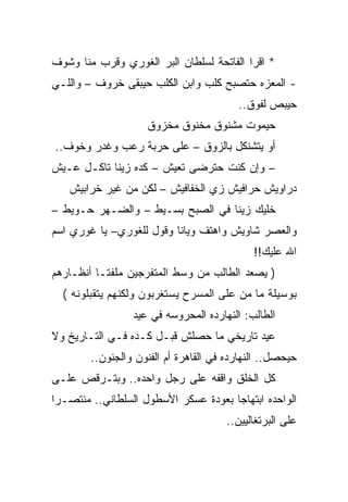 ‫* ﺍﻗﺭﺍ ﺍﻟﻔﺎﺘﺤﺔ ﻟﺴﻠﻁﺎﻥ ﺍﻟﺒﺭ ﺍﻟﻐﻭﺭﻱ ﻭﻗﺭﺏ ﻤﻨﺎ ﻭﺸﻭﻑ‬
‫- ﺍﻟﻤﻌﺯﻩ ﺤﺘﺼﺒﺢ ﻜﻠﺏ ﻭﺍﺒﻥ ﺍﻟﻜﻠﺏ ﺤﻴﺒﻘﻰ ﺨﺭﻭﻑ – ﻭﺍﻟﻠـﻲ‬
                                         ‫ﺤﻴﺒﺹ ﻟﻔﻭﻕ..‬
                    ‫ﺤﻴﻤﻭﺕ ﻤﺸﻨﻭﻕ ﻤﺨﻨﻭﻕ ﻤﺨﺯﻭﻕ‬
‫ﺃﻭ ﻴﺘﺸﻨﻜل ﺒﺎﻟﺯﻭﻕ – ﻋﻠﻰ ﺤﺭﺒﺔ ﺭﻋﺏ ﻭﻏﺩﺭ ﻭﺨﻭﻑ..‬
‫– ﻭﺇﻥ ﻜﻨﺕ ﺤﺘﺭﻀﻰ ﺘﻌﻴﺵ – ﻜﺩﻩ ﺯﻴﻨﺎ ﺘﺎﻜـل ﻋـﻴﺵ‬
   ‫ﺩﺭﺍﻭﻴﺵ ﺤﺭﺍﻓﻴﺵ ﺯﻱ ﺍﻟﺨﻔﺎﻓﻴﺵ – ﻟﻜﻥ ﻤﻥ ﻏﻴﺭ ﺨﺭﺍﺒﻴﺵ‬
‫ﺨﻠﻴﻙ ﺯﻴﻨﺎ ﻓﻲ ﺍﻟﺼﺒﺢ ﺒﺴـﻴﻁ – ﻭﺍﻟﻀـﻬﺭ ﺤـﻭﻴﻁ –‬
‫ﻭﺍﻟﻌﺼﺭ ﺸﺎﻭﻴﺵ ﻭﺍﻫﺘﻑ ﻭﻴﺎﻨﺎ ﻭﻗﻭل ﻟﻠﻐﻭﺭﻱ– ﻴﺎ ﻏﻭﺭﻱ ﺍﺴﻡ‬
                                             ‫ﺍﷲ ﻋﻠﻴﻙ!!‬
‫) ﻴﺼﻌﺩ ﺍﻟﻁﺎﻟﺏ ﻤﻥ ﻭﺴﻁ ﺍﻟﻤﺘﻔﺭﺠﻴﻥ ﻤﻠﻔﺘـﺎ ﺃﻨﻅـﺎﺭﻫﻡ‬
  ‫ﺒﻭﺴﻴﻠﺔ ﻤﺎ ﻤﻥ ﻋﻠﻰ ﺍﻟﻤﺴﺭﺡ ﻴﺴﺘﻐﺭﺒﻭﻥ ﻭﻟﻜﻨﻬﻡ ﻴﺘﻘﺒﻠﻭﻨﻪ (‬
                 ‫ﺍﻟﻁﺎﻟﺏ: ﺍﻟﻨﻬﺎﺭﺩﻩ ﺍﻟﻤﺤﺭﻭﺴﻪ ﻓﻲ ﻋﻴﺩ‬
‫ﻋﻴﺩ ﺘﺎﺭﻴﺨﻲ ﻤﺎ ﺤﺼﻠﺵ ﻗﺒـل ﻜـﺩﻩ ﻓـﻲ ﺍﻟﺘـﺎﺭﻴﺦ ﻭﻻ‬
        ‫ﺤﻴﺤﺼل.. ﺍﻟﻨﻬﺎﺭﺩﻩ ﻓﻲ ﺍﻟﻘﺎﻫﺭﺓ ﺃﻡ ﺍﻟﻔﻨﻭﻥ ﻭﺍﻟﺠﻨﻭﻥ..‬
‫ﻜل ﺍﻟﺨﻠﻕ ﻭﺍﻗﻔﻪ ﻋﻠﻰ ﺭﺠل ﻭﺍﺤﺩﻩ.. ﻭﺒﺘـﺭﻗﺹ ﻋﻠـﻰ‬
‫ﺍﻟﻭﺍﺤﺩﻩ ﺍﺒﺘﻬﺎﺠﺎ ﺒﻌﻭﺩﺓ ﻋﺴﻜﺭ ﺍﻷﺴﻁﻭل ﺍﻟﺴﻠﻁﺎﻨﻲ.. ﻤﻨﺘﺼـﺭﺍ‬
                                       ‫ﻋﻠﻰ ﺍﻟﺒﺭﺘﻐﺎﻟﻴﻴﻥ..‬
 