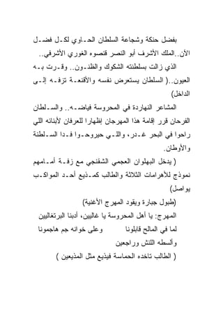 ‫ﺒﻔﻀل ﺤﻨﻜﺔ ﻭﺸﺠﺎﻋﺔ ﺍﻟﺴﻠﻁﺎﻥ ﺍﻟﺤـﺎﻭﻱ ﻟﻜـل ﻓﻀـل‬
  ‫ﺍﻵﻥ..ﺍﻟﻤﻠﻙ ﺍﻷﺸﺭﻑ ﺃﺒﻭ ﺍﻟﻨﺼﺭ ﻗﻨﺼﻭﻩ ﺍﻟﻐﻭﺭﻱ ﺍﻷﺸﺭﻓﻲ..‬
‫ﺍﻟﺫﻱ ﺯﺍﻟﺕ ﺒﺴﻠﻁﻨﺘﻪ ﺍﻟﺸﻜﻭﻙ ﻭﺍﻟﻅﻨـﻭﻥ.. ﻭﻗـﺭﺕ ﺒـﻪ‬
‫ﺍﻟﻌﻴﻭﻥ..) ﺍﻟﺴﻠﻁﺎﻥ ﻴﺴﺘﻌﺭﺽ ﻨﻔﺴﻪ ﻭﺍﻷﻗﻨﻌـﺔ ﺘﺯﻓـﻪ ﺇﻟـﻰ‬
                                                   ‫ﺍﻟﺩﺍﺨل(‬
‫ﺍﻟﻤﺸﺎﻋﺭ ﺍﻟﻨﻬﺎﺭﺩﺓ ﻓﻲ ﺍﻟﻤﺤﺭﻭﺴﺔ ﻓﻴﺎﻀـﻪ.. ﻭﺍﻟﺴـﻠﻁﺎﻥ‬
‫ﺍﻟﻔﺭﺤﺎﻥ ﻗﺭﺭ ﺇﻗﺎﻤﺔ ﻫﺫﺍ ﺍﻟﻤﻬﺭﺠﺎﻥ ﺇﻅﻬﺎﺭﺍ ﻟﻠﻌﺭﻓﺎﻥ ﻷﺒﻨﺎﺌﻪ ﺍﻟﻠﻲ‬
‫ﺭﺍﺤﻭﺍ ﻓﻲ ﺍﻟﺒﺤﺭ ﻏـﺩﺭ، ﻭﺍﻟﻠـﻲ ﺤﻴﺭﻭﺤـﻭﺍ ﻓـﺩﺍ ﺍﻟﺴـﻠﻁﻨﺔ‬
                                                ‫ﻭﺍﻷﻭﻁﺎﻥ.‬
‫) ﻴﺩﺨل ﺍﻟﺒﻬﻠﻭﺍﻥ ﺍﻟﻌﺠﻤﻲ ﺍﻟﺸﻘﻨﺠﻲ ﻤﻊ ﺯﻓـﺔ ﺃﻤـﺎﻤﻬﻡ‬
‫ﻨﻤﻭﺫﺝ ﻟﻸﻫﺭﺍﻤﺎﺕ ﺍﻟﺜﻼﺜﺔ ﻭﺍﻟﻁﺎﻟﺏ ﻜﻤـﺫﻴﻊ ﺃﺤـﺩ ﺍﻟﻤﻭﺍﻜـﺏ‬
                                                   ‫ﻴﻭﺍﺼل(‬
                 ‫)ﻁﺒﻭل ﺠﺒﺎﺭﺓ ﻭﻴﻘﻭﺩ ﺍﻟﻤﻬﺭﺝ ﺍﻷﻏﻨﻴﺔ(‬
 ‫ﺍﻟﻤﻬﺭﺝ: ﻴﺎ ﺃﻫل ﺍﻟﻤﺤﺭﻭﺴﺔ ﻴﺎ ﻏﺎﻟﻴﻴﻥ، ﺃﺩﺒﻨﺎ ﺍﻟﺒﺭﺘﻐﺎﻟﻴﻴﻥ‬
 ‫ﻭﻋﻠﻰ ﺨﻭﺍﻨﻪ ﺠﻡ ﻫﺎﺠﻤﻭﻨﺎ‬           ‫ﻟﻤﺎ ﻓﻲ ﺍﻟﻤﺎﻟﺢ ﻗﺎﺒﻠﻭﻨﺎ‬
                              ‫ﻭﺃﻟﺴﻁﻪ ﺍﻟﻠﻨﺵ ﻭﺭﺍﺠﻌﻴﻥ‬
        ‫) ﺍﻟﻁﺎﻟﺏ ﺘﺎﺨﺩﻩ ﺍﻟﺤﻤﺎﺴﺔ ﻓﻴﺫﻴﻊ ﻤﺜل ﺍﻟﻤﺫﻴﻌﻴﻥ (‬
 