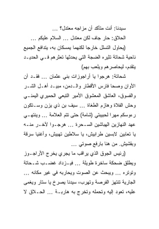 ‫ﺴﻴﺩﻨﺎ: ﺃﻨﺕ ﻤﺘﺄﻜﺩ ﺃﻥ ﻤﺯﺍﺠﻪ ﻤﻌﺘﺩل؟ …‬
   ‫ﺍﻟﺤﻼﻕ: ﺤﺎﺭ ﺠﺎﻑ ﻟﻜﻥ ﻤﻌﺘﺩل … ﺍﻟﺴﻼﻡ ﻋﻠﻴﻜﻡ …‬
‫)ﻴﺤﺎﻭل ﺍﻟﺘﺴﻠل ﺨﺎﺭﺠﺎ ﻟﻜﻨﻬﻤﺎ ﻴﻤﺴﻜﺎﻥ ﺒﻪ، ﻴﺘﺩﺍﻓﻊ ﺍﻟﺠﻤﻴﻊ‬
‫ﻨﺎﺤﻴﺔ ﺸﺤﺎﺘﺔ ﺘﺜﻴﺭﻩ ﺍﻟﻀﺠﺔ ﺍﻟﺘﻲ ﻴﺤﺩﺜﻬﺎ ﺘﻌﺜﺭﻫﻡ ﻓـﻲ ﺍﻟﺤﺩﻴـﺩ‬
                            ‫ﻴﺘﻘﺩﻡ، ﻟﻴﺤﺎﺼﺭﻫﻡ ﻭﻴﻠﻌﺏ ﺒﻬﻡ(‬
‫ﺸﺤﺎﺘﺔ: ﻫﺭﺠﻭﺍ ﻴﺎ ﺃﺭﺍﺠﻭﺯﺍﺕ ﺒﻨﻲ ﻋﺜﻤﺎﻥ … ﻓﻘـﺩ ﺁﻥ‬
‫ﺍﻷﻭﺍﻥ ﻭﺼﺤﺎ ﻓﺎﺭﺱ ﺍﻷﻗﻁﺎﺭ ﻭﺍﻟـﺩﻤﻥ، ﻤﺒﻴـﺩ ﺃﻫـل ﺍﻟﺸـﺭ‬
‫ﻭﺍﻟﻔﺴﻭﻕ، ﺍﻟﻌﺎﺸﻕ ﺍﻟﻤﻌﺸﻭﻕ ﺍﻷﻤﻴﺭ ﺍﻟﺘﺒﻌﻲ ﺍﻟﺤﻤﻴﺭﻱ ﺍﻟﻴﻤﻨـﻲ‬
‫ﻭﺤﺵ ﺍﻟﻔﻼﺓ ﻭﻫﺎﺯﻡ ﺍﻟﻁﻐﺎﺓ … ﺴﻴﻑ ﺒﻥ ﺫﻱ ﻴﺯﻥ ﻭﺴـﺘﻜﻭﻥ‬
‫ﺭﺀﻭﺴﻜﻡ ﻤﻬﺭﺍ ﻟﺤﺒﻴﺒﺘﻲ )ﺸﺎﻤﺔ( ﺤﺘﻰ ﺘﺘﻡ ﺍﻟﻌﻼﻤﺔ … ﻭﻴﻨﺘﻬـﻲ‬
‫ﻋﻬﺩ ﺍﻟﻨﻬﺎﺯﻴﻥ ﺍﻟﻬﺒﺎﺸﻴﻥ ﺍﻟﺴـﺤﺭﺓ … ﻫﺭﺠـﻭﺍ ﻵﺨـﺭ ﻤﻨـﻪ‬
‫ﻴﺎ ﺘﻌﺎﺒﻴﻥ ﻻﺒﺴﻴﻥ ﻁﺭﺍﺒﻴﺵ، ﻴﺎ ﺴﻼﻁﻴﻥ ﺘﻬﺒﻴﺵ، ﻭﺃﻏﻨﻴﺎ ﺴﺭﻗﺔ‬
                       ‫ﻭﺒﻘﺸﻴﺵ. ﻤﻥ ﻫﻨﺎ ﺒﺎﺭﻓﻊ ﺼﻭﺘﻲ …‬
‫)ﺭﺌﻴﺱ ﺍﻟﺠﻭﻕ ﺍﻟﺫﻱ ﻴﺭﺍﻗﺏ ﻤﺎ ﻴﺠﺭﻱ ﻴﺨﺭﺝ ﺍﻷﺭﺍﺠـﻭﺯ‬
‫ﻭﻴﻁﻠﻕ ﻀﺤﻜﺔ ﺴﺎﺨﺭﺓ ﻁﻭﻴﻠﺔ … ﻓﻴـﺯﺩﺍﺩ ﻏﻀـﺏ ﺸـﺤﺎﺘﺔ‬
‫ﻭﺘﻭﺘﺭﻩ … ﻭﻴﺒﺤﺙ ﻋﻥ ﺍﻟﺼﻭﺕ ﻭﻴﺤﺎﺭﺒﻪ ﻓﻲ ﻏﻴﺭ ﻤﻜﺎﻨﻪ …‬
‫ﺍﻟﺠﺎﺭﻴﺔ ﺘﻨﺘﻬﺯ ﺍﻟﻔﺭﺼﺔ ﻭﺘﻬﺭﺏ، ﺴﻴﺩﻨﺎ ﻴﺼﺭﺥ ﻴﺎ ﺴﺘﺎﺭ ﻭﻴﻐﻤﻰ‬
‫ﻋﻠﻴﻪ، ﺘﻌﻭﺩ ﺇﻟﻴﻪ ﻭﺘﺤﻤﻠﻪ ﻭﺘﺨﺭﺝ ﺒﻪ ﻫﺎﺭﺒـﺔ … ﺍﻟﺤـﻼﻕ ﻻ‬
 