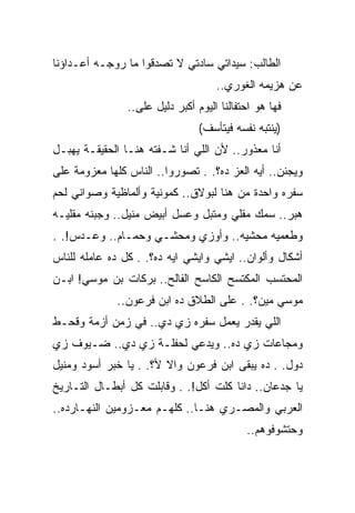 ‫ﺍﻟﻁﺎﻟﺏ: ﺴﻴﺩﺍﺘﻲ ﺴﺎﺩﺘﻲ ﻻ ﺘﺼﺩﻗﻭﺍ ﻤﺎ ﺭﻭﺠـﻪ ﺃﻋـﺩﺍﺅﻨﺎ‬
                                     ‫ﻋﻥ ﻫﺯﻴﻤﻪ ﺍﻟﻐﻭﺭﻱ..‬
                ‫ﻓﻬﺎ ﻫﻭ ﺍﺤﺘﻔﺎﻟﻨﺎ ﺍﻟﻴﻭﻡ ﺃﻜﺒﺭ ﺩﻟﻴل ﻋﻠﻰ..‬
                                 ‫)ﻴﻨﺘﺒﻪ ﻨﻔﺴﻪ ﻓﻴﺘﺄﺴﻑ(‬
‫ﺃﻨﺎ ﻤﻌﺫﻭﺭ.. ﻷﻥ ﺍﻟﻠﻲ ﺃﻨﺎ ﺸـﻔﺘﻪ ﻫﻨـﺎ ﺍﻟﺤﻘﻴﻘـﺔ ﻴﻬﺒـل‬
‫ﻭﻴﺠﻨﻥ.. ﺃﻴﻪ ﺍﻟﻌﺯ ﺩﻩ؟. . ﺘﺼﻭﺭﻭﺍ.. ﺍﻟﻨﺎﺱ ﻜﻠﻬﺎ ﻤﻌﺯﻭﻤﺔ ﻋﻠﻰ‬
‫ﺴﻔﺭﻩ ﻭﺍﺤﺩﺓ ﻤﻥ ﻫﻨﺎ ﻟﺒﻭﻻﻕ.. ﻜﻤﻭﻨﻴﺔ ﻭﺃﻟﻤﺎﻅﻴﺔ ﻭﺼﻭﺍﻨﻲ ﻟﺤﻡ‬
‫ﻫﺒﺭ.. ﺴﻤﻙ ﻤﻘﻠﻲ ﻭﻤﺘﺒل ﻭﻋﺴل ﺃﺒﻴﺽ ﻤﻨﻴل.. ﻭﺠﺒﻨﻪ ﻤﻘﻠﻴـﻪ‬
‫ﻭﻁﻌﻤﻴﻪ ﻤﺤﺸﻴﻪ.. ﻭﺃﻭﺯﻱ ﻭﻤﺤﺸـﻲ ﻭﺤﻤـﺎﻡ.. ﻭﻋـﺩﺱ!. .‬
‫ﺃﺸﻜﺎل ﻭﺃﻟﻭﺍﻥ.. ﺍﻴﺸﻲ ﻭﺍﻴﺸﻲ ﺍﻴﻪ ﺩﻩ؟. . ﻜل ﺩﻩ ﻋﺎﻤﻠﻪ ﻟﻠﻨﺎﺱ‬
‫ﺍﻟﻤﺤﺘﺴﺏ ﺍﻟﻤﻜﺘﺴﺢ ﺍﻟﻜﺎﺴﺢ ﺍﻟﻔﺎﻟﺢ.. ﺒﺭﻜﺎﺕ ﺒﻥ ﻤﻭﺴﻲ! ﺍﺒـﻥ‬
             ‫ﻤﻭﺴﻲ ﻤﻴﻥ؟. . ﻋﻠﻰ ﺍﻟﻁﻼﻕ ﺩﻩ ﺍﺒﻥ ﻓﺭﻋﻭﻥ..‬
‫ﺍﻟﻠﻲ ﻴﻘﺩﺭ ﻴﻌﻤل ﺴﻔﺭﻩ ﺯﻱ ﺩﻱ.. ﻓﻲ ﺯﻤﻥ ﺃﺯﻤﺔ ﻭﻗﺤـﻁ‬
‫ﻭﻤﺠﺎﻋﺎﺕ ﺯﻱ ﺩﻩ.. ﻭﻴﺩﻋﻲ ﻟﺤﻔﻠـﺔ ﺯﻱ ﺩﻱ.. ﻀـﻴﻭﻑ ﺯﻱ‬
‫ﺩﻭل. . ﺩﻩ ﻴﺒﻘﻰ ﺍﺒﻥ ﻓﺭﻋﻭﻥ ﻭﺍﻻ ﻷ؟. . ﻴﺎ ﺨﺒﺭ ﺃﺴﻭﺩ ﻭﻤﻨﻴل‬
‫ﻴﺎ ﺠﺩﻋﺎﻥ.. ﺩﺍﻨﺎ ﻜﻠﺕ ﺃﻜل!. . ﻭﻗﺎﺒﻠﺕ ﻜل ﺃﺒﻁـﺎل ﺍﻟﺘـﺎﺭﻴﺦ‬
‫ﺍﻟﻌﺭﺒﻲ ﻭﺍﻟﻤﺼـﺭﻱ ﻫﻨـﺎ.. ﻜﻠﻬـﻡ ﻤﻌـﺯﻭﻤﻴﻥ ﺍﻟﻨﻬـﺎﺭﺩﻩ..‬
                                            ‫ﻭﺤﺘﺸﻭﻓﻭﻫﻡ..‬
 