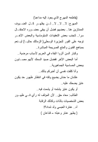 ‫)ﻴﻘﺎﻁﻌﻪ ﺍﻟﻤﻬﺭﺝ ﺍﻟﺫﻱ ﻴﻌﻭﺩ ﺇﻟﻴﻪ ﻤﺩﺍﻋﺒﺎ(‬
‫ﺍﻟﻤﻬﺭﺝ: ﻻ.. ﻻ.. ﻻ.. ﻟـﻥ ﻴﻅﻬـﺭ ﻜـل ﺍﻟﻀـﻴﻭﻑ‬
‫ﺍﻟﻤﻤﺘﺎﺯﻴﻥ ﻫﻨﺎ.. ﺒﻌﻀﻬﻡ ﻓﻀل ﺃﻥ ﻴﺒﻘﻰ ﺤﻀـﻭﺭﻩ ﺍﻻﺤﺘﻔـﺎل‬
‫ﺴﺭﺍ.. ﻟﺘﺠﻨﺏ ﺒﻌﺽ ﺍﻟﺘﻌﻘﻴﺩﺍﺕ ﺍﻟﺩﺒﻠﻭﻤﺎﺴﻴﺔ ﻭﺍﻟﺒﻌﺽ ﺍﻵﺨـﺭ‬
‫ﺘﻭﺠﻪ ﻋﻠﻰ ﺍﻟﻔﻭﺭ ﻟﻠﺠﺯﻴﺭﺓ ﺍﻟﻭﺴﻁﻰ) ﺍﻟﺯﻤﺎﻟﻙ ﺤﺎﻟﻴـﺎ( ﻟﻴـﻨﻌﻡ‬
                ‫ﺒﻤﺒﺎﻫﺞ ﺍﻟﻔﻨﻭﻥ ﻭﺍﻟﻤﺘﻊ ﺍﻟﺼﺭﻴﺤﺔ ﺍﻟﻤﺒﺎﺸﺭﺓ..‬
  ‫ﻭﻜﺒﺎﺭ ﺍﻟﺴﻥ ﺁﺜﺭﻭﺍ ﺍﻟﺒﻘﺎﺀ ﻓﻲ ﺍﻟﺤﺭﻴﻡ ﻷﺴﺒﺎﺏ ﻤﺭﻀﻴﺔ..‬
‫ﺃﻤﺎ ﺍﻟﺒﻌﺽ ﺍﻵﺨﺭ ﻓﻔﻀل ﺼﻴﺩ ﺍﻟﺴﻤﻙ ﻷﻨﻬﻡ ﻤﺼـﺎﺒﻭﻥ‬
                           ‫ﺒﺒﻌﺽ ﺍﻟﺤﺴﺎﺴﻴﺔ ﺍﻟﺠﻤﺎﻫﻴﺭﻴﺔ..‬
                  ‫ﻭﺃﻨﺎ ﻜﻠﻔﺕ ﻨﻔﺴﻲ ﺃﻥ ﺃﺨﺒﺭﻜﻡ ﺒﺫﻟﻙ..‬
‫ﻋﻠﺸﺎﻥ ﻤﺎ ﺤﺩﺵ ﻴﻀﻴﻊ ﻭﻗﺘﻪ ﻓﻲ ﺍﻨﺘﻅﺎﺭ ﻅﻬﻭﺭ ﺤﺩ ﻴﻜﻭﻥ‬
                                     ‫ﻋﺎﻴﺯ ﻴﻀﺤﻙ ﻋﻠﻴﻪ..‬
                ‫ﺃﻭ ﻴﻜﻭﻥ ﻋﺎﻴﺯ ﻴﺸﺘﻤﻪ ﺃﻭ ﻴﺸﻤﺕ ﻓﻴﻪ..‬
‫ﺍﻟﻁﺎﻟﺏ: ﻤﻌﺎﻩ ﺤﻕ.. ﻷﻥ ﺍﻟﻤﺅﻟﻑ ﻟﻪ ﺭﺃﻱ ﻓـﻲ ﻅﻬـﻭﺭ‬
                  ‫ﺒﻌﺽ ﺍﻟﺸﺨﺼﻴﺎﺕ ﺒﺎﻟﺫﺍﺕ ﻭﻜﺫﻟﻙ ﺍﻟﺭﻗﺎﺒﺔ‬
                      ‫ﺁﻩ.. ﻋﻨﺘﺭﺓ ﺍﻟﻌﺒﺴﻲ ﻭﻟﺩ ﺸﺩﺍﺩ؟!‬
                    ‫) ﻴﻅﻬﺭ ﻋﻨﺘﺭ ﻭﻋﺒﻠﻪ – ﻗﻨﺎﻋﺎﻥ (‬
 