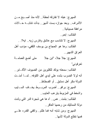 ‫ﺍﻟﻤﻬﺭﺝ: ﻋﺒﻠﻪ ﻻ ﺘﻔﺎﺭﻗﻪ ﻟﺤﻅﺔ.. ﻷﻨﻪ ﻤﻨﺫ ﺃﺼـﺒﺢ ﻤـﻥ‬
‫ﺍﻷﺸﺭﺍﻑ.. ﻭﺒﻌﺩ ﺠﻭﺍﺯﻩ ﺒﺴﺕ ﺃﺸﻬﺭ.. ﺒﺩﺃﺕ ﺘﻨﺘﺎﺒـﻪ ﺤـﺎﻻﺕ‬
                                     ‫ﻤﺭﺍﻫﻘﺔ ﺼﺒﻴﺎﻨﻴﺔ..‬
                                   ‫ﺍﻟﻁﺎﻟﺏ: ﺇﺤﻡ..‬
   ‫ﺍﻟﻤﻬﺭﺝ: ﻻ ﺘﺘﻨﺎﺴﺏ ﻤﻊ ﻋﺎﺸﻕ ﻭﻓﺎﺭﺱ ﺯﻴﻪ.. ﺍﻴﻪ؟. .‬
‫ﺍﻟﻁﺎﻟﺏ: ﻭﻫﺎ ﻫﻭ ﺍﻟﺤﺠﺎﺝ ﺒﻥ ﻴﻭﺴﻑ ﺍﻟﺜﻘﻔﻲ، ﻤﺅﺩﺏ ﺃﻫل‬
                                      ‫ﺍﻟﻌﺭﺍﻕ ﺍﻟﺸﻬﻴﺭ..‬
‫ﻤﺘﻰ ﺃﻀﻊ ﺍﻟﻌﻤﺎﻤـﺔ‬       ‫ﺍﻟﻤﻬﺭﺝ: ﺠﻼ ﺠﻼ، "ﺍﺒﻥ ﺠﻼ‬
                                             ‫ﺘﻌﺭﻓﻭﻨﻲ"‬
‫ﺍﻟﻁﺎﻟﺏ: ﺴﻤﻌﺘﻪ ﻴﺅﻜﺩ ﻟﻠﻜﺜﻴﺭﻴﻥ ﻤﻥ ﺍﻟﻀﻴﻭﻑ ﺍﻷﻜـﺎﺒﺭ..‬
‫ﺃﻨﻪ ﻟﻭﻻ ﺍﻟﻀﺭﺏ ﺒﺸﺩﻩ ﻋﻠﻰ ﺃﻴﺩﻱ ﺃﻫل ﺍﻟﻜﻭﻓﻪ.. ﻟﻤـﺎ ﺃﻤﻨـﺕ‬
                   ‫ﺍﻟﺩﻭﻟﺔ ﻤﻜﺭ ﺃﻫل ﺩﻤﺸﻕ.. ﺃﻭ ﺍﻟﻔﺴﻁﺎﻁ..‬
‫ﺍﻟﻤﻬﺭﺝ: ﺒﺭﺍﻓﻭ.. ﺃﻀﺭﺏ ﺍﻟﻤﺭﺒـﻭﻁ ﻴﺨـﺎﻑ ﺍﻟﺴـﺎﻴﺏ‬
                    ‫ﻭﺍﺸﺨﻁ ﻓﻲ ﺍﻟﻤﺯﺒﻭﻁ ﻴﺘﺭﻋﺏ ﺍﻟﻌﺎﻴﺏ..‬
‫ﺍﻟﻁﺎﻟﺏ: ﺒﺸﺕ.. ﻫﺱ.. ﺁﻩ ﻫﺎ ﻫﻲ ﺸﺠﺭﺓ ﺍﻟﺩﺭ ﺍﻟﺘﻲ ﻭﻟﺩﺕ‬
                       ‫ﺩﻭﻟﺔ ﺍﻟﻤﻤﺎﻟﻴﻙ ﻤﻥ ﺭﺤﻤﻬﺎ ﺍﻟﻌﺎﻗﺭ..‬
‫ﺍﻟﻤﻬﺭﺝ: ﻭﻤﻥ ﺸﺎﺒﻪ ﺃﻤﻪ ﻓﻤﺎ ﻅﻠﻡ.. ﻭﺍﻜﻔﻲ ﺍﻟﻘﺩﺭﻩ ﻋﻠـﻰ‬
                               ‫ﻓﻤﻬﺎ ﺘﻁﻠﻊ ﺍﻟﺩﻭﻟﺔ ﻷﻤﻬﺎ..‬
 