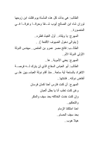 ‫ﺍﻟﻁﺎﻟﺏ: ﻫﻲ ﺒﺩﺃﺕ ﻜل ﻫﺫﻩ ﺍﻟﻤﺄﺴﺎﺓ ﻴﻭﻡ ﻗﺘﻠﺕ ﺍﺒﻥ ﺯﻭﺠﻬﺎ‬
‫ﺘﻭﺭﺍﻥ ﺸﺎﻩ ﺍﺒﻥ ﺍﻟﺼﺎﻟﺢ ﺃﻴﻭﺏ ﺸـﻨﻘﺎ ﻭﺤﺭﻗـﺎ ﻭﻏﺭﻗـﺎ ﻓـﻲ‬
                                              ‫ﺍﻟﻤﻨﺼﻭﺭﺓ..‬
               ‫ﺍﻟﻤﻬﺭﺝ: ﻴﺎ ﻭﻴﻠﺘﺎﻩ.. ﺃﻭل ﺍﻟﻐﻴﺙ ﻗﻁﺭﻩ..‬
                 ‫) ﻴﺘﻭﺍﻟﻰ ﺩﺨﻭل ﺍﻟﻀﻴﻭﻑ ﺍﻷﻗﻨﻌﺔ (. .‬
‫ﺍﻟﻁﺎﻟـﺏ: ﻓﺎﺘﺢ ﻤﺼﺭ ﻋﻤﺭﻭ ﺒﻥ ﺍﻟﻌﺎﺹ.. ﻤﻬﻨﺩﺱ ﺍﻟﺩﻭﻟﺔ‬
                                      ‫ﺍﻷﻭﻟﻰ ﺍﻟﺩﻭﻟﺔ ﺍﻷﻡ..‬
                        ‫ﺍﻟﻤﻬﺭﺝ: ﻴﻌﻨﻲ ﺍﻷﻤﻭﻴﺔ.. ﻫﺎ..‬
‫ﺍﻟﻁﺎﻟﺏ: ﺃﺒﻭ ﺍﻟﻌﺒﺎﺱ ﺍﻟﺴﻔﺎﺡ ﺍﻟﺫﻱ ﻟﻥ ﻴﺘﺭﻙ ﻟـﻪ ﻓﺭﺼـﺔ‬
‫ﺍﻻﻨﻔﺭﺍﺩ ﺒﺎﻟﺴﺎﺤﺔ ﺃﻴﺔ ﺴﺎﺤﺔ.. ﻤﻨﺫ ﺃﻗﺎﻡ ﺩﻭﻟﺔ ﺍﻟﻌﺒﺎﺴـﻴﻴﻥ ﻋﻠـﻰ‬
                                  ‫ﺃﻨﻘﺎﺽ ﺩﻭﻟﺘﻪ.. ﻓﺸﺘﺘﻬﺎ..‬
            ‫ﺍﻟﻤﻬﺭﺝ: ﺃﻥ ﻜﻨﺕ ﻓﺎﺭﺱ ﺃﺤﻨﺎ ﻜﻤﺎﻥ ﻓﺭﺴﺎﻥ‬
                    ‫ﻭﻏﻥ ﻜﻨﺕ ﺘﻌﻠﺏ ﺃﻨﺎ ﻴﺎ ﺒﻁل ﺃﻟﻌﺒﺎﻥ‬
             ‫ﻭﺇﻥ ﻜﻨﺕ ﺨﺩﺕ ﺍﻟﺨﻼﻓﻪ ﺒﺤﺩ ﺴﻴﻑ ﻭﺍﻟﻤﻜﺭ‬
                                          ‫ﻭﺍﻟﺘﺤﻜﻴﻡ..‬
                                  ‫ﺍﺤﻨﺎ ﺍﻤﺘﻠﻜﻨﺎ ﺍﻟﺯﻤﺎﻡ‬
                                 ‫ﺒﺤﺩ ﺴﻴﻑ ﺍﻟﺤﺴﺎﻡ..‬
                                        ‫ﻫﻴﻼ ﻫﻭﺏ..‬
 