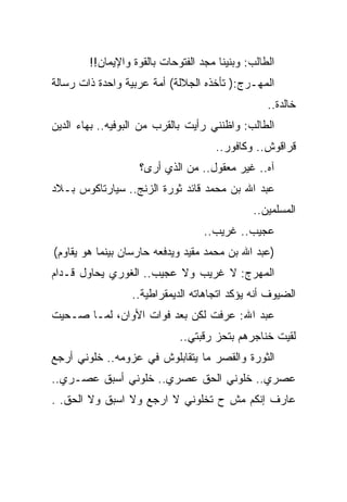 ‫ﺍﻟﻁﺎﻟﺏ: ﻭﺒﻨﻴﻨﺎ ﻤﺠﺩ ﺍﻟﻔﺘﻭﺤﺎﺕ ﺒﺎﻟﻘﻭﺓ ﻭﺍﻹﻴﻤﺎﻥ!!‬
‫ﺍﻟﻤﻬـﺭﺝ:) ﺘﺄﺨﺫﻩ ﺍﻟﺠﻼﻟﺔ( ﺃﻤﺔ ﻋﺭﺒﻴﺔ ﻭﺍﺤﺩﺓ ﺫﺍﺕ ﺭﺴﺎﻟﺔ‬
                                                  ‫ﺨﺎﻟﺩﺓ..‬
‫ﺍﻟﻁﺎﻟﺏ: ﻭﺍﻅﻨﻨﻲ ﺭﺃﻴﺕ ﺒﺎﻟﻘﺭﺏ ﻤﻥ ﺍﻟﺒﻭﻓﻴﻪ.. ﺒﻬﺎﺀ ﺍﻟﺩﻴﻥ‬
                                      ‫ﻗﺭﺍﻗﻭﺵ.. ﻭﻜﺎﻓﻭﺭ..‬
                   ‫ﺁﻩ.. ﻏﻴﺭ ﻤﻌﻘﻭل.. ﻤﻥ ﺍﻟﺫﻱ ﺃﺭﻯ؟‬
‫ﻋﺒﺩ ﺍﷲ ﺒﻥ ﻤﺤﻤﺩ ﻗﺎﺌﺩ ﺜﻭﺭﺓ ﺍﻟﺯﻨﺞ.. ﺴﻴﺎﺭﺘﺎﻜﻭﺱ ﺒـﻼﺩ‬
                                              ‫ﺍﻟﻤﺴﻠﻤﻴﻥ..‬
                                   ‫ﻋﺠﻴﺏ.. ﻏﺭﻴﺏ..‬
‫)ﻋﺒﺩ ﺍﷲ ﺒﻥ ﻤﺤﻤﺩ ﻤﻘﻴﺩ ﻭﻴﺩﻓﻌﻪ ﺤﺎﺭﺴﺎﻥ ﺒﻴﻨﻤﺎ ﻫﻭ ﻴﻘﺎﻭﻡ(‬
‫ﺍﻟﻤﻬﺭﺝ: ﻻ ﻏﺭﻴﺏ ﻭﻻ ﻋﺠﻴﺏ.. ﺍﻟﻐﻭﺭﻱ ﻴﺤﺎﻭل ﻗـﺩﺍﻡ‬
                  ‫ﺍﻟﻀﻴﻭﻑ ﺃﻨﻪ ﻴﺅﻜﺩ ﺍﺘﺠﺎﻫﺎﺘﻪ ﺍﻟﺩﻴﻤﻘﺭﺍﻁﻴﺔ..‬
‫ﻋﺒﺩ ﺍﷲ: ﻋﺭﻓﺕ ﻟﻜﻥ ﺒﻌﺩ ﻓﻭﺍﺕ ﺍﻷﻭﺍﻥ، ﻟﻤـﺎ ﺼـﺤﻴﺕ‬
                             ‫ﻟﻘﻴﺕ ﺨﻨﺎﺠﺭﻫﻡ ﺒﺘﺤﺯ ﺭﻗﺒﺘﻲ..‬
‫ﺍﻟﺜﻭﺭﺓ ﻭﺍﻟﻘﺼﺭ ﻤﺎ ﻴﺘﻘﺎﺒﻠﻭﺵ ﻓﻲ ﻋﺯﻭﻤﻪ.. ﺨﻠﻭﻨﻲ ﺃﺭﺠﻊ‬
‫ﻋﺼﺭﻱ.. ﺨﻠﻭﻨﻲ ﺍﻟﺤﻕ ﻋﺼﺭﻱ.. ﺨﻠﻭﻨﻲ ﺃﺴﺒﻕ ﻋﺼـﺭﻱ..‬
‫ﻋﺎﺭﻑ ﺇﻨﻜﻡ ﻤﺵ ﺡ ﺘﺨﻠﻭﻨﻲ ﻻ ﺍﺭﺠﻊ ﻭﻻ ﺍﺴﺒﻕ ﻭﻻ ﺍﻟﺤﻕ. .‬
 