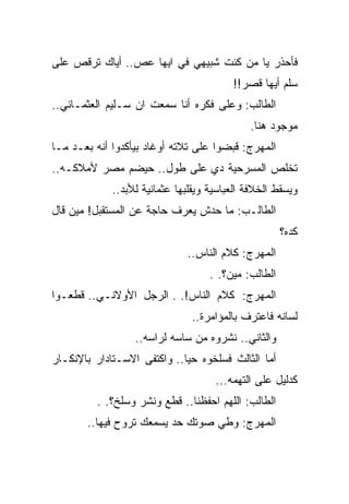 ‫ﻓﺄﺤﺫﺭ ﻴﺎ ﻤﻥ ﻜﻨﺕ ﺸﺒﻴﻬﻲ ﻓﻲ ﺍﻴﻬﺎ ﻋﺹ.. ﺃﻴﺎﻙ ﺘﺭﻗﺹ ﻋﻠﻰ‬
                                         ‫ﺴﻠﻡ ﺃﻴﻬﺎ ﻗﺼﺭ!!‬
‫ﺍﻟﻁﺎﻟﺏ: ﻭﻋﻠﻰ ﻓﻜﺭﻩ ﺃﻨﺎ ﺴﻤﻌﺕ ﺍﻥ ﺴـﻠﻴﻡ ﺍﻟﻌﺜﻤـﺎﻨﻲ..‬
                                             ‫ﻤﻭﺠﻭﺩ ﻫﻨﺎ.‬
‫ﺍﻟﻤﻬﺭﺝ: ﻗﺒﻀﻭﺍ ﻋﻠﻰ ﺘﻼﺘﻪ ﺃﻭﻏﺎﺩ ﺒﻴﺄﻜﺩﻭﺍ ﺃﻨﻪ ﺒﻌـﺩ ﻤـﺎ‬
‫ﺘﺨﻠﺹ ﺍﻟﻤﺴﺭﺤﻴﺔ ﺩﻱ ﻋﻠﻰ ﻁﻭل.. ﺤﻴﻀﻡ ﻤﺼﺭ ﻷﻤﻼﻜـﻪ..‬
             ‫ﻭﻴﺴﻘﻁ ﺍﻟﺨﻼﻓﺔ ﺍﻟﻌﺒﺎﺴﻴﺔ ﻭﻴﻘﻠﺒﻬﺎ ﻋﺜﻤﺎﻨﻴﺔ ﻟﻸﺒﺩ..‬
‫ﺍﻟﻁﺎﻟـﺏ: ﻤﺎ ﺤﺩﺵ ﻴﻌﺭﻑ ﺤﺎﺠﺔ ﻋﻥ ﺍﻟﻤﺴﺘﻘﺒل! ﻤﻴﻥ ﻗﺎل‬
                                                      ‫ﻜﺩﻩ؟‬
                              ‫ﺍﻟﻤﻬﺭﺝ: ﻜﻼﻡ ﺍﻟﻨﺎﺱ..‬
                                    ‫ﺍﻟﻁﺎﻟﺏ: ﻤﻴﻥ؟. .‬
‫ﺍﻟﻤﻬﺭﺝ: ﻜﻼﻡ ﺍﻟﻨﺎﺱ!. . ﺍﻟﺭﺠل ﺍﻷﻭﻻﻨـﻲ.. ﻗﻁﻌـﻭﺍ‬
                               ‫ﻟﺴﺎﻨﻪ ﻓﺎﻋﺘﺭﻑ ﺒﺎﻟﻤﺅﺍﻤﺭﺓ..‬
                  ‫ﻭﺍﻟﺜﺎﻨﻲ.. ﻨﺸﺭﻭﻩ ﻤﻥ ﺴﺎﺴﻪ ﻟﺭﺍﺴﻪ..‬
‫ﺃﻤﺎ ﺍﻟﺜﺎﻟﺙ ﻓﺴﻠﺨﻭﻩ ﺤﻴﺎ.. ﻭﺍﻜﺘﻔﻰ ﺍﻻﺴـﺘﺎﺩﺍﺭ ﺒﺎﻹﻨﻜـﺎﺭ‬
                                     ‫ﻜﺩﻟﻴل ﻋﻠﻰ ﺍﻟﺘﻬﻤﻪ...‬
         ‫ﺍﻟﻁﺎﻟﺏ: ﺍﻟﻠﻬﻡ ﺍﺤﻔﻅﻨﺎ.. ﻗﻁﻊ ﻭﻨﺸﺭ ﻭﺴﻠﺦ؟. .‬
       ‫ﺍﻟﻤﻬﺭﺝ: ﻭﻁﻲ ﺼﻭﺘﻙ ﺤﺩ ﻴﺴﻤﻌﻙ ﺘﺭﻭﺡ ﻓﻴﻬﺎ..‬
 