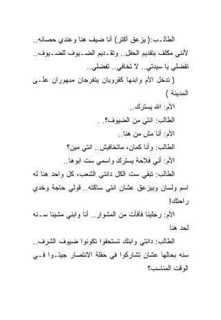 ‫ﺍﻟﻁﺎﻟـﺏ:) ﻴﺯﻋﻕ ﺃﻜﺘﺭ( ﺃﻨﺎ ﻀﻴﻑ ﻫﻨﺎ ﻭﻋﻨﺩﻱ ﺤﺼﺎﻨﻪ..‬
‫ﻷﻨﻨﻲ ﻤﻜﻠﻑ ﺒﺘﻘﺩﻴﻡ ﺍﻟﺤﻔل.. ﻭﺘﻘـﺩﻴﻡ ﺍﻟﻀـﻴﻭﻑ ﻟﻠﻀـﻴﻭﻑ..‬
                   ‫ﺘﻔﻀﻠﻲ ﻴﺎ ﺴﻴﺩﺘﻲ.. ﻻ ﺘﺨﺎﻓﻲ.. ﺘﻔﻀﻠﻲ..‬
‫) ﺘﺩﺨل ﺍﻷﻡ ﻭﺍﺒﻨﻬﺎ ﻜﻘﺭﻭﻴﺎﻥ ﻴﺘﻔﺭﺠﺎﻥ ﻤﺒﻬﻭﺭﺍﻥ ﻋﻠـﻰ‬
                                               ‫ﺍﻟﻤﺩﻴﻨﺔ (‬
                                  ‫ﺍﻷﻡ: ﺍﷲ ﻴﺴﺘﺭﻙ..‬
                       ‫ﺍﻟﻁﺎﻟﺏ: ﺍﻨﺘﻲ ﻤﻥ ﺍﻟﻀﻴﻭﻑ؟. .‬
                              ‫ﺍﻷﻡ: ﺃﻨﺎ ﻤﺵ ﻤﻥ ﻫﻨﺎ..‬
            ‫ﺍﻟﻁﺎﻟﺏ: ﻭﺃﻨﺎ ﻜﻤﺎﻥ، ﻤﺎﺘﺨﺎﻓﻴﺵ.. ﺍﻨﺘﻲ ﻤﻴﻥ؟‬
          ‫ﺍﻷﻡ: ﺃﻨﻲ ﻓﻼﺤﺔ ﻴﺴﺘﺭﻙ ﻭﺍﺴﻤﻲ ﺴﺕ ﺍﺒﻭﻫﺎ..‬
‫ﺍﻟﻁﺎﻟﺏ: ﺘﺒﻘﻲ ﺴﺕ ﺍﻟﻜل ﺩﺍﻨﺘﻲ ﺍﻟﺸﻌﺏ، ﻜل ﻭﺍﺤﺩ ﻫﻨﺎ ﻟﻪ‬
‫ﺍﺴﻡ ﻭﻟﺴﺎﻥ ﻭﺒﻴﺯﻋﻕ ﻋﺸﺎﻥ ﺍﻨﺘﻲ ﺴﺎﻜﺘﻪ.. ﻗﻭﻟﻲ ﺤﺎﺠﺔ ﻭﺨﺩﻱ‬
                                                ‫ﺭﺍﺤﺘﻙ!‬
‫ﺍﻷﻡ: ﺭﺠﻠﻴﻨﺎ ﻓﺄﻓﺄﺕ ﻤﻥ ﺍﻟﻤﺸﻭﺍﺭ.. ﺃﻨﺎ ﻭﺍﺒﻨﻲ ﻤﺸﻴﻨﺎ ﺴـﻨﻪ‬
                                                 ‫ﻟﺤﺩ ﻫﻨﺎ‬
‫ﺍﻟﻁﺎﻟﺏ: ﺩﺍﻨﺘﻲ ﻭﺍﺒﻨﻙ ﺘﺴﺘﺤﻘﻭﺍ ﺘﻜﻭﻨﻭﺍ ﻀﻴﻭﻑ ﺍﻟﺸﺭﻑ..‬
‫ﺴﻨﻪ ﺒﺤﺎﻟﻬﺎ ﻋﺸﺎﻥ ﺘﺸﺎﺭﻜﻭﺍ ﻓﻲ ﺤﻔﻠﺔ ﺍﻻﻨﺘﺼﺎﺭ ﺠﻴﺘـﻭﺍ ﻓـﻲ‬
                                         ‫ﺍﻟﻭﻗﺕ ﺍﻟﻤﻨﺎﺴﺏ؟‬
 