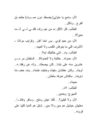 ‫ﺍﻷﻡ: ﺴﺎﻤﻊ ﻴﺎ ﻤﺘﻭﻟﻲ) ﻴﻀﺤﻙ ﺩﻭﻥ ﺼـﻭﺕ( ﺤﻨﻠﺤـﻕ‬
                                         ‫ﺍﻟﻔﺭﺡ.. ﻭﻨﺎﻜل..‬
‫ﺍﻟﻁﺎﻟﺏ: ﻜل ﺍﻷﻜل ﺩﻩ ﻤﻥ ﺨﻴـﺭﻙ، ﻗﻠﺘـﻲ ﻟـﻲ ﺃﻨـﺕ‬
                                               ‫ﻤﻨﻴﻥ؟!. .‬
‫ﺍﻷﻡ: ﻤﻥ ﺒﻌﻴﺩ ﻗﻭﻱ.. ﺒﺱ ﺍﺤﻨﺎ ﺃﻫل.. ﻭﻗﺭﺍﻴﺏ ﻤﻭﻻﻨﺎ –‬
               ‫ﺍﻷﺸﺭﻑ ﺍﻟﻠﻲ ﻤﺎ ﻴﻌﺭﻓﺵ ﺍﻟﻜﺩﺏ ﻭﻻ ﺍﻟﻌﻴﺒﻪ..‬
                   ‫ﺍﻟﻁﺎﻟﺏ: ﻴﺎﻩ.. ﺍﻨﺘﻲ ﺤﻜﺎﻴﺘﻙ ﺍﻴﻪ؟. .‬
‫ﺍﻷﻡ: ﺤﺩﻭﺘﻪ.. ﺤﻜﺎﻴﺔ ﻭﻻ ﺍﻟﺤﺩﻭﺘﺔ!. . ﺍﻟﺴﻠﻁﺎﻥ ﻤﺭ ﻤـﻥ‬
‫ﻋﺸﺭﻴﻥ ﺴﻨﻪ ﻋﻠﻰ ﺒﻠﺩﻨﺎ.. ﻜﺎﻥ ﺒﻴﺼﻁﺎﺩ.. ﻭﺘﺎﻩ ﻋﻥ ﺭﻓﻘﺘـﻪ..‬
‫ﺁﻭﻴﻨﺎﻩ.. ﻭﻜﺎﻥ ﻋﻁﺸﺎﻥ ﺴﻘﻴﻨﺎﻩ ﻭﺨﺎﻴﻑ ﻁﻤﻨﺎﻩ.. ﻭﻑ ﺤﻀـﻨﻨﺎ‬
                         ‫ﺩﺍﻭﻴﻨﺎﻩ.. ﻤﺎﻜﻨﺎﺵ ﻨﻌﺭﻓﻪ ﺴﻠﻁﺎﻥ..‬
                                            ‫ﺤﺒﻴﻨﺎﻩ..‬
                                      ‫ﺍﻟﻁﺎﻟﺏ: ﺁﺍﺍﻩ..‬
                                  ‫ﺍﻟﻤﻬﺭﺝ: ﻭﺒﻌﺩﻴﻥ..‬
‫ﺍﻷﻡ: ﻭﻻ ﻗﺒﻠﻴﻥ؟. . ﻜﻠﻨﺎ ﻋﻴﺵ ﻭﻤﻠﺢ.. ﻭﺴﺎﻓﺭ ﻭﻓﺎﺘﻨـﺎ..‬
‫ﻤﻌﻠﻬﺵ ﺤﻴﺸﻴل ﻫﻡ ﻤﻴﻥ ﻭﺍﻻ ﻤﻴﻥ.. ﺸﺎﻴل ﻫﻡ ﺍﻟﺩﻨﻴﺎ ﻜﻠﻬﺎ ﻋﻠﻰ‬
                                                 ‫ﻗﺭﻭﻨﻪ..‬
 