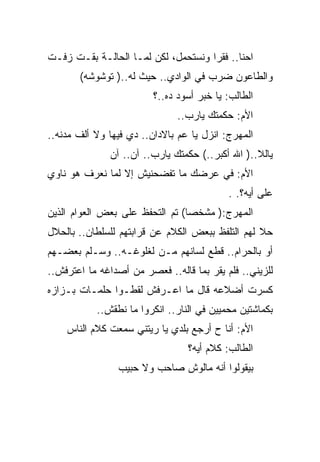 ‫ﺍﺤﻨﺎ.. ﻓﻘﺭﺍ ﻭﻨﺴﺘﺤﻤل، ﻟﻜﻥ ﻟﻤـﺎ ﺍﻟﺤﺎﻟـﺔ ﺒﻘـﺕ ﺯﻓـﺕ‬
       ‫ﻭﺍﻟﻁﺎﻋﻭﻥ ﻀﺭﺏ ﻓﻲ ﺍﻟﻭﺍﺩﻱ.. ﺤﻴﺙ ﻟﻪ..) ﺘﻭﺸﻭﺸﻪ(‬
                         ‫ﺍﻟﻁﺎﻟﺏ: ﻴﺎ ﺨﺒﺭ ﺃﺴﻭﺩ ﺩﻩ..؟‬
                               ‫ﺍﻷﻡ: ﺤﻜﻤﺘﻙ ﻴﺎﺭﺏ..‬
‫ﺍﻟﻤﻬﺭﺝ: ﺍﻨﺯل ﻴﺎ ﻋﻡ ﺒﺎﻻﺩﺍﻥ.. ﺩﻱ ﻓﻴﻬﺎ ﻭﻻ ﺃﻟﻑ ﻤﺩﻨﻪ..‬
               ‫ﻴﺎﻟﻼ..) ﺍﷲ ﺃﻜﺒﺭ..( ﺤﻜﻤﺘﻙ ﻴﺎﺭﺏ.. ﺁﻥ.. ﺁﻥ‬
‫ﺍﻷﻡ: ﻓﻲ ﻋﺭﻀﻙ ﻤﺎ ﺘﻔﻀﺤﻨﻴﺵ ﺇﻻ ﻟﻤﺎ ﻨﻌﺭﻑ ﻫﻭ ﻨﺎﻭﻱ‬
                                           ‫ﻋﻠﻰ ﺃﻴﻪ؟. .‬
‫ﺍﻟﻤﻬﺭﺝ:) ﻤﺸﺨﺼﺎ( ﺘﻡ ﺍﻟﺘﺤﻔﻅ ﻋﻠﻰ ﺒﻌﺽ ﺍﻟﻌﻭﺍﻡ ﺍﻟﺫﻴﻥ‬
‫ﺤﻼ ﻟﻬﻡ ﺍﻟﺘﻠﻔﻅ ﺒﺒﻌﺽ ﺍﻟﻜﻼﻡ ﻋﻥ ﻗﺭﺍﺒﺘﻬﻡ ﻟﻠﺴﻠﻁﺎﻥ.. ﺒﺎﻟﺤﻼل‬
‫ﺃﻭ ﺒﺎﻟﺤﺭﺍﻡ.. ﻗﻁﻊ ﻟﺴﺎﻨﻬﻡ ﻤـﻥ ﻟﻐﻠﻭﻏـﻪ.. ﻭﺴـﻠﻡ ﺒﻌﻀـﻬﻡ‬
‫ﻟﻠﺯﻴﻨﻲ.. ﻓﻠﻡ ﻴﻘﺭ ﺒﻤﺎ ﻗﺎﻟﻪ.. ﻓﻌﺼﺭ ﻤﻥ ﺃﺼﺩﺍﻏﻪ ﻤﺎ ﺍﻋﺘﺭﻓﺵ..‬
‫ﻜﺴﺭﺕ ﺃﻀﻼﻋﻪ ﻗﺎل ﻤﺎ ﺍﻋـﺭﻓﺵ ﻟﻘﻁـﻭﺍ ﺤﻠﻤـﺎﺕ ﺒـﺯﺍﺯﻩ‬
           ‫ﺒﻜﻤﺎﺸﺘﻴﻥ ﻤﺤﻤﻴﻴﻥ ﻓﻲ ﺍﻟﻨﺎﺭ.. ﺍﻨﻜﺭﻭﺍ ﻤﺎ ﻨﻁﻘﺵ..‬
    ‫ﺍﻷﻡ: ﺃﻨﺎ ﺡ ﺃﺭﺠﻊ ﺒﻠﺩﻱ ﻴﺎ ﺭﻴﺘﻨﻲ ﺴﻤﻌﺕ ﻜﻼﻡ ﺍﻟﻨﺎﺱ‬
                                 ‫ﺍﻟﻁﺎﻟﺏ: ﻜﻼﻡ ﺃﻴﻪ؟‬
                ‫ﺒﻴﻘﻭﻟﻭﺍ ﺃﻨﻪ ﻤﺎﻟﻭﺵ ﺼﺎﺤﺏ ﻭﻻ ﺤﺒﻴﺏ‬
 