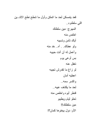 ‫ﻗﻌﺩ ﻴﺘﻤﺴﻜﻥ ﻟﺤﺩ ﻤﺎ ﺍﺘﻤﻜﻥ ﻭﺃﻭل ﻤﺎ ﺸﻁﺢ ﻨﻁﺢ ﺍﻻﺘﻨـﻴﻥ‬
                                        ‫ﺍﻟﻠﻲ ﺴﻠﻁﻨﻭﻩ..‬
                             ‫ﺍﻟﻤﻬﺭﺝ: ﻤﻴﻥ ﺴﻠﻁﻨﻙ‬
                                      ‫ﺍﺨﻠﺹ ﻤﻨﻪ‬
                                ‫ﺃﻴﺎﻙ ﺘﺂﻤﻥ ﻭﺘﺴﻴﺒﻪ‬
                        ‫ﻭﻟﻭ ﻋﻁﺎﻙ. . ﺁﻩ.. ﺨﺩ ﻤﻨﻪ‬
                           ‫ﻭﺃﻋﻤل ﻟﻪ ﺃﻥ ﺃﻨﺕ ﺤﺒﻴﺒﻪ‬
                                   ‫ﺒﺱ ﺃﻭﻋﻰ ﻴﻭﻡ‬
                                        ‫ﺘﻐﻔل ﻋﻨﻪ‬
                          ‫ﻟﻭ ﺯﺍﻍ ﻤﺎ ﺘﻘﺩﺭﺵ ﺘﺠﻴﺒﻪ‬
                                      ‫ﺍﻋﻁﻴﻪ ﺃﻤﺎﻥ‬
                                   ‫ﻭﺍﻜﺴﺭ ﺴﻤﻪ..‬
                             ‫ﻟﺤﺩ ﻤﺎ ﻴﻜﺸﻑ ﻋﻴﺒﻪ..‬
                           ‫ﻗﻨﻁﺭ ﺃﺒﻭﻩ ﻭﺍﺨﻠﺹ ﻤﻨﻪ‬
                                 ‫ﺘﺤﻠﻭ ﻟﻴﺎﻡ ﻭﻴﻁﻴﺒﻭ‬
                                   ‫ﻤﻴﻥ ﺴﻠﻁﻨﻙ!!‬
                         ‫ﺍﻷﻡ: ﺩﻭل ﺒﻴﻐﻨﻭﻫﺎ ﻜﻤﺎﻥ؟!‬
 
