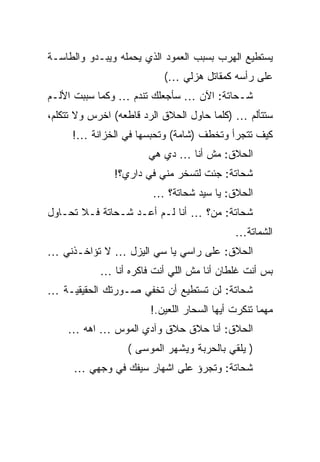 ‫ﻴﺴﺘﻁﻴﻊ ﺍﻟﻬﺭﺏ ﺒﺴﺒﺏ ﺍﻟﻌﻤﻭﺩ ﺍﻟﺫﻱ ﻴﺤﻤﻠﻪ ﻭﻴﺒـﺩﻭ ﻭﺍﻟﻁﺎﺴـﺔ‬
                          ‫ﻋﻠﻰ ﺭﺃﺴﻪ ﻜﻤﻘﺎﺘل ﻫﺯﻟﻲ …(‬
‫ﺸـﺤﺎﺘﺔ: ﺍﻵﻥ … ﺴﺄﺠﻌﻠﻙ ﺘﻨﺩﻡ … ﻭﻜﻤﺎ ﺴﺒﺒﺕ ﺍﻷﻟـﻡ‬
‫ﺴﺘﺘﺄﻟﻡ … )ﻜﻠﻤﺎ ﺤﺎﻭل ﺍﻟﺤﻼﻕ ﺍﻟﺭﺩ ﻗﺎﻁﻌﻪ( ﺍﺨﺭﺱ ﻭﻻ ﺘﺘﻜﻠﻡ،‬
     ‫ﻜﻴﻑ ﺘﺘﺠﺭﺃ ﻭﺘﺨﻁﻑ )ﺸﺎﻤﺔ( ﻭﺘﺤﺒﺴﻬﺎ ﻓﻲ ﺍﻟﺨﺯﺍﻨﺔ …!‬
                       ‫ﺍﻟﺤﻼﻕ: ﻤﺵ ﺃﻨﺎ … ﺩﻱ ﻫﻲ‬
               ‫ﺸﺤﺎﺘﺔ: ﺠﺌﺕ ﻟﺘﺴﺨﺭ ﻤﻨﻲ ﻓﻲ ﺩﺍﺭﻱ؟!‬
                        ‫ﺍﻟﺤﻼﻕ: ﻴﺎ ﺴﻴﺩ ﺸﺤﺎﺘﺔ؟ …‬
‫ﺸﺤﺎﺘﺔ: ﻤﻥ؟ … ﺃﻨﺎ ﻟـﻡ ﺃﻋـﺩ ﺸـﺤﺎﺘﺔ ﻓـﻼ ﺘﺤـﺎﻭل‬
                                            ‫ﺍﻟﺸﻤﺎﺘﺔ…‬
‫ﺍﻟﺤﻼﻕ: ﻋﻠﻰ ﺭﺍﺴﻲ ﻴﺎ ﺴﻲ ﺍﻟﻴﺯل … ﻻ ﺘﺅﺍﺨـﺫﻨﻲ …‬
            ‫ﺒﺱ ﺃﻨﺕ ﻏﻠﻁﺎﻥ ﺃﻨﺎ ﻤﺵ ﺍﻟﻠﻲ ﺃﻨﺕ ﻓﺎﻜﺭﻩ ﺃﻨﺎ …‬
‫ﺸﺤﺎﺘﺔ: ﻟﻥ ﺘﺴﺘﻁﻴﻊ ﺃﻥ ﺘﺨﻔﻲ ﺼـﻭﺭﺘﻙ ﺍﻟﺤﻘﻴﻘﻴـﺔ …‬
                       ‫ﻤﻬﻤﺎ ﺘﻨﻜﺭﺕ ﺃﻴﻬﺎ ﺍﻟﺴﺤﺎﺭ ﺍﻟﻠﻌﻴﻥ.!‬
    ‫ﺍﻟﺤﻼﻕ: ﺃﻨﺎ ﺤﻼﻕ ﺤﻼﻕ ﻭﺁﺩﻱ ﺍﻟﻤﻭﺱ … ﺍﻫﻪ …‬
                  ‫) ﻴﻠﻘﻲ ﺒﺎﻟﺤﺭﺒﺔ ﻭﻴﺸﻬﺭ ﺍﻟﻤﻭﺴﻰ (‬
      ‫ﺸﺤﺎﺘﺔ: ﻭﺘﺠﺭﺅ ﻋﻠﻰ ﺍﺸﻬﺎﺭ ﺴﻴﻔﻙ ﻓﻲ ﻭﺠﻬﻲ …‬
 