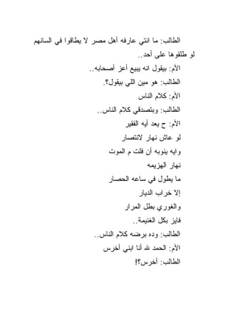 ‫ﺍﻟﻁﺎﻟﺏ: ﻤﺎ ﺍﻨﺘﻲ ﻋﺎﺭﻓﻪ ﺃﻫل ﻤﺼﺭ ﻻ ﻴﻁﺎﻗﻭﺍ ﻓﻲ ﺍﻟﺴﺎﻨﻬﻡ‬
                                   ‫ﻟﻭ ﻁﻠﻘﻭﻫﺎ ﻋﻠﻰ ﺃﺤﺩ..‬
                  ‫ﺍﻷﻡ: ﺒﻴﻘﻭل ﺍﻨﻪ ﻴﺒﻴﻊ ﺃﻋﺯ ﺃﺼﺤﺎﺒﻪ..‬
                       ‫ﺍﻟﻁﺎﻟﺏ: ﻫﻭ ﻤﻴﻥ ﺍﻟﻠﻲ ﺒﻴﻘﻭل؟.‬
                                   ‫ﺍﻷﻡ: ﻜﻼﻡ ﺍﻟﻨﺎﺱ‬
                     ‫ﺍﻟﻁﺎﻟﺏ: ﻭﺒﺘﺼﺩﻗﻲ ﻜﻼﻡ ﺍﻟﻨﺎﺱ..‬
                              ‫ﺍﻷﻡ: ﺡ ﻴﻌﺩ ﺃﻴﻪ ﺍﻟﻔﻘﻴﺭ‬
                             ‫ﻟﻭ ﻋﺎﺵ ﻨﻬﺎﺭ ﻻﻨﺘﺼﺎﺭ‬
                         ‫ﻭﺍﻴﻪ ﻴﻨﻭﺒﻪ ﺃﻥ ﻓﻠﺕ ﻡ ﺍﻟﻤﻭﺕ‬
                                      ‫ﻨﻬﺎﺭ ﺍﻟﻬﺯﻴﻤﻪ‬
                        ‫ﻤﺎ ﻴﻁﻭل ﻓﻲ ﺴﺎﻋﻪ ﺍﻟﺤﺼﺎﺭ‬
                                   ‫ﺇﻻ ﺨﺭﺍﺏ ﺍﻟﺩﻴﺎﺭ‬
                              ‫ﻭﺍﻟﻐﻭﺭﻱ ﺒﻁل ﺍﻟﻤﺭﺍﺭ‬
                                 ‫ﻓﺎﻴﺯ ﺒﻜل ﺍﻟﻐﻨﻴﻤﺔ..‬
                    ‫ﺍﻟﻁﺎﻟﺏ: ﻭﺩﻩ ﺒﺭﻀﻪ ﻜﻼﻡ ﺍﻟﻨﺎﺱ..‬
                       ‫ﺍﻷﻡ: ﺍﻟﺤﻤﺩ ﷲ ﺃﻨﺎ ﺍﺒﻨﻲ ﺃﺨﺭﺱ‬
                                  ‫ﺍﻟﻁﺎﻟﺏ: ﺃﺨﺭﺱ؟!‬
 