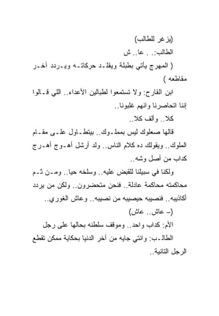 ‫)ﻴﺯﻏﺭ ﻟﻠﻁﺎﻟﺏ(‬
                                ‫ﺍﻟﻁﺎﻟﺏ:. . ﻋﺎ.. ﺵ‬
‫) ﺍﻟﻤﻬﺭﺝ ﻴﺄﺘﻲ ﺒﻁﺒﻠﺔ ﻭﻴﻘﻠـﺩ ﺤﺭﻜﺎﺘـﻪ ﻭﻴـﺭﺩﺩ ﺁﺨـﺭ‬
                                               ‫ﻤﻘﺎﻁﻌﻪ (‬
‫ﺍﺒﻥ ﺍﻟﻘﺎﺭﺡ: ﻭﻻ ﺘﺴﺘﻤﻌﻭﺍ ﻟﻁﺒﺎﻟﻴﻥ ﺍﻷﻋﺩﺍﺀ.. ﺍﻟﻠﻲ ﻗـﺎﻟﻭﺍ‬
                             ‫ﺇﻨﻨﺎ ﺍﺘﺤﺎﺼﺭﻨﺎ ﻭﺍﻨﻬﻡ ﻏﻠﺒﻭﻨﺎ..‬
                                  ‫ﻜﻼ.. ﻭﺃﻟﻑ ﻜﻼ..‬
‫ﻗﺎﻟﻬﺎ ﺼﻌﻠﻭﻙ ﻟﻴﺱ ﺒﻤﻤﻠـﻭﻙ.. ﺒﻴﺘﻁـﺎﻭل ﻋﻠـﻰ ﻤﻘـﺎﻡ‬
‫ﺍﻟﻤﻠﻭﻙ.. ﻭﻴﻘﻭﻟﻙ ﺩﻩ ﻜﻼﻡ ﺍﻟﻨﺎﺱ.. ﻭﻟﺩ ﺃﺭﺸل ﺃﻫـﻭﺝ ﺃﻫـﺭﺝ‬
                                   ‫ﻜﺩﺍﺏ ﻤﻥ ﺃﺼل ﻭﺸﻪ..‬
‫ﻭﻟﻜﻨﺎ ﻓﻲ ﺴﺒﻴﻠﻨﺎ ﻟﻠﻘﺒﺽ ﻋﻠﻴﻪ.. ﻭﺴﻠﺨﻪ ﺤﻴﺎ.. ﻭﻤـﻥ ﺜـﻡ‬
‫ﻤﺤﺎﻜﻤﺘﻪ ﻤﺤﺎﻜﻤﺔ ﻋﺎﺩﻟﺔ.. ﻓﻨﺤﻥ ﻤﺘﺤﻀﺭﻭﻥ.. ﻭﻟﻜﻥ ﻤﻥ ﻴﺭﺩﺩ‬
    ‫ﺃﻜﺎﺫﻴﺒﻪ.. ﻓﻨﺼﻴﺒﻪ ﺤﻴﺼﻴﺒﻪ ﻤﻥ ﻨﺼﻴﺒﻪ.. ﻭﻋﺎﺵ ﺍﻟﻐﻭﺭﻱ..‬
                                  ‫)– ﻋﺎﺵ.. ﻋﺎﺵ(‬
   ‫ﺍﻷﻡ: ﻜﺩﺍﺏ ﻭﺍﺤﺩ.. ﻭﻤﻭﻗﻑ ﺴﻠﻁﻨﻪ ﺒﺤﺎﻟﻬﺎ ﻋﻠﻰ ﺭﺠل‬
‫ﺍﻟﻁﺎﻟـﺏ: ﻭﺍﻨﺘﻲ ﺠﺎﻴﻪ ﻤﻥ ﺁﺨﺭ ﺍﻟﺩﻨﻴﺎ ﺒﺤﻜﺎﻴﺔ ﻤﻤﻜﻥ ﺘﻘﻁﻊ‬
                                          ‫ﺍﻟﺭﺠل ﺍﻟﺘﺎﻨﻴﺔ..‬
 