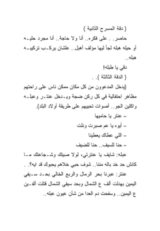 ‫) ﺩﻗﺔ ﺍﻟﻤﺴﺭﺡ ﺍﻟﺜﺎﻨﻴﺔ (‬
‫ﺤﺎﺼﺭ. . ﻋﻠﻰ ﻓﻜﺭﻩ.. ﺃﻨﺎ ﻭﻻ ﺤﺎﺠﺔ.. ﺃﻨﺎ ﻤﺠﺭﺩ ﺤﻠﻴـﻪ‬
‫ﺃﻭ ﺤﻴﻠﻪ ﻫﺒﻠﻪ ﻟﺠﺄ ﻟﻴﻬﺎ ﻤﺅﻟﻑ ﺃﻫﺒل.. ﻋﻠﺸﺎﻥ ﻴﺭﻜـﺏ ﺘﺭﻜﻴﺒـﻪ‬
                                                   ‫ﻫﺒﻠﻪ..‬
                                      ‫ﺩﻗﻲ ﻴﺎ ﻁﺒﻠﻪ!‬
                                ‫) ﺍﻟﺩﻗﺔ ﺍﻟﺜﺎﻟﺜﺔ (. .‬
‫)ﻴﺩﺨل ﺍﻟﻤﺩﻋﻭﻭﻥ ﻤﻥ ﻜل ﻤﻜﺎﻥ ﻤﻤﻜﻥ ﻨﺎﺱ ﻋﻠﻰ ﺭﺍﺤﺘﻬﻡ‬
‫ﻤﻅﺎﻫﺭ ﺍﺤﺘﻔﺎﻟﻴﺔ ﻓﻲ ﻜل ﺭﻜﻥ ﻀﺠﺔ ﻭﻴـﺩﺨل ﻋﻨﺘـﺭ ﻭﻋﺒﻠـﻪ‬
     ‫ﻭﺍﻜﻠﻴﻥ ﺍﻟﺠﻭ.. ﺃﺼﻭﺍﺕ ﺘﺤﻴﻴﻬﻡ ﻋﻠﻰ ﻁﺭﻴﻘﺔ ﺃﻭﻻﺩ ﺍﻟﺒﻠﺩ(.‬
                                  ‫– ﻋﻨﺘﺭ ﻴﺎ ﺤﺎﻤﻴﻬﺎ‬
                         ‫– ﺃﻴﻭﻩ ﻴﺎ ﻋﻡ ﺼﺒﺭﺕ ﻭﻨﻠﺕ‬
                               ‫– ﺍﻟﻠﻲ ﻋﻁﺎﻙ ﻴﻌﻁﻴﻨﺎ‬
                        ‫– ﺤﻨﺎ ﻟﻠﺴﻴﻑ.. ﺤﻨﺎ ﻟﻠﻀﻴﻑ‬
‫ﻋﺒﻠﻪ: ﺸﺎﻴﻑ ﻴﺎ ﻋﻨﺘﺭﺘﻲ، ﻟﻭﻻ ﺼﻴﺘﻙ ﻭﺸـﺠﺎﻋﺘﻙ ﻤـﺎ‬
‫ﻜﺎﻨﺵ ﺤﺩ ﺨﺩ ﺒﺎﻟﻪ ﻤﻨﻨﺎ.. ﺸﻭﻑ ﺤﺒﻲ ﺨﻼﻫﻡ ﻴﺤﺒﻭﻙ ﻗﺩ ﺍﻴﻪ؟. .‬
‫ﻋﻨﺘﺭ: ﻋﺒﺭﻨﺎ ﺒﺤﺭ ﺍﻟﺭﻤﺎل ﻭﺍﻟﺭﺒﻊ ﺍﻟﺨﺎﻟﻲ ﺒﺤـﺩ ﺴـﻴﻔﻲ‬
‫ﺍﻟﻴﻤﻴﻥ ﺒﻬﺩﻟﺕ ﺃﻟﻑ ﻉ ﺍﻟﺸﻤﺎل ﻭﺒﺤﺩ ﺴﻴﻔﻲ ﺍﻟﺸﻤﺎل ﻗﺘﻠﺕ ﺃﻟﻔـﻴﻥ‬
         ‫ﻉ ﺍﻟﻴﻤﻴﻥ.. ﻭﺴﻔﺤﺕ ﺩﻡ ﺍﻟﻌﺩﺍ ﻤﻥ ﺸﺄﻥ ﻋﻴﻭﻥ ﻋﺒﻠﻪ..‬
 